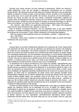 Esa Horrenda Fortaleza
166
Durante unos veinte minutos, los dos hombres lo alimentaron; Wither con trémula y
cortés deferencia, Frost con los rituales y silenciosos movimientos de un servidor
acostumbrado. Se habían provisto de toda clase de manjares delicados, pero el extranjero
dedicó su atención al rosbif, al pollo, a los encurtidos, al pan, al queso y a la mantequilla,
que comía sola, con la punta del cuchillo. No conocía, al parecer, el uso del tenedor, y
tomaba los trozos de pollo con las dos manos, mordiendo vorazmente, dejando los
huesos sobre la almohada al terminar. Comía de una manera ruidosa y animal. Cuando
terminó de comer, señaló de nuevo el pichel de cerveza, lo vació de dos tragos, se secó la
boca con la sábana, y la nariz con las manos, y pareció disponerse a echar otro sueño.
—Ah, domine! —dijo Wither con suplicante entonación—. Nihil magis mihi displiceret
quam tibi ullo modo molestum esse. Attamen, venia tua...28
Pero el hombre no parecía enterarse. Les era imposible decir si sus ojos estaban
cerrados o si estaba mirándolos con los ojos entornados; pero se veía claramente que no
tenía ganas de conversación. Frost y Wither cambiaron una mirada interrogadora.
—No hay acceso a esta habitación salvo por la antesala, ¿verdad? —preguntó Frost.
—No —dijo Wither.
—Entonces, vamos allá a analizar la situación. Podemos dejar la puerta entornada.
Podremos oírlo si se mueve.
VII
Cuando Mark se encontró súbitamente liberado de la presencia de Frost, experimentó
una sensación de alivio. No era que se calmasen sus temores por el futuro. No obstante,
en medio de sus inquietudes, una extraña sensación de sentirse liberado lo invadió. El
alivio de no tener que tratar de ganar ya la confianza de aquel hombre, de poder ahogar
sus miserables esperanzas, era una sensación casi jubilosa. La lucha directa, después de
una serie de fracasos diplomáticos, era como un tónico. Podía perder aquella lucha frente
a frente. Pero por lo menos era su partida contra la de los demás. Podía ya hablar de “su
partida”. Le parecía estar ya con Jane y con todo lo que simbolizaba. En realidad, era él
quien estaba en la línea de frente; Jane era casi una no combatiente.
La aprobación de la propia conciencia es una carga muy pesada, especialmente para
los que no están acostumbrados a ello. En el espacio de dos minutos, Mark pasó de
aquella primera sensación involuntaria de liberación a la consciente actitud de valor, y de
allí a un heroísmo sin restricciones. La imagen de sí mismo como héroe y mártir, como
Jack el Matador de Gigantes lavándose tranquilamente las manos en la propia cocina del
gigante, se elevó ante él, prometedora de poder borrar para siempre aquellas otras
insoportables imágenes que lo habían obsesionado durante las últimas horas. No todo el
mundo hubiera podido resistir una invitación como la de Frost, al fin y al cabo, una
invitación que le ofrecía pasar más allá de las fronteras de la vida humana..., penetrar en
algo que los hombres habían tratado de encontrar desde el principio del mundo..., una
pulsación de aquella cuerda secreta infinitesimal que es el verdadero nervio de la historia.
¡Cuánto le hubiera atraído en otro tiempo!
¡Cuánto le hubiera atraído en otro tiempo! Súbitamente, como algo que saltase sobre él
desde una distancia infinita con la velocidad de la luz, el deseo (un deseo violento,
irrefrenable) lo agarró por la garganta. La mera insinuación produciría a aquellos que la
han experimentado la calidad de las emociones que ahora lo sacudían, como la de un
perro que sacude a una rata; para los otros no hay descripción posible. Algunos escritores
la llaman lascivia; es una descripción admirablemente descriptiva desde dentro,
totalmente errónea desde fuera. No tiene nada que ver con el cuerpo. Pero es, bajo dos
28
Señor, nada más lejos de mi deseo que producirle la menor molestia. Pero, al propio tiempo, con
su venia...
 