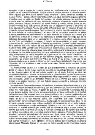 C. S. Lewis
167
aspectos, como la lascivia tal como la lascivia se manifiesta en la profunda y sombría
bóveda de su laberíntica mansión. Porque, como la lascivia, encanta el universo entero.
Todo aquello que Mark había sentido hasta entonces —amor, ambición, hambre, la
lascivia misma— parecía ahora haber sido únicamente agua con leche, juguetes para los
chiquillos, que no valían un latido del corazón. La infinita atracción de aquella cosa
sombría absorbía dentro de sí todas las demás pasiones; el resto del mundo aparecía
pálido, desolado, insípido, un mundo de bodas blancas y blancas masas, platos sin sal,
juegos de niños. Sólo podía pensar en Jane bajo un aspecto de apetito: y el apetito no
tenía aquí atractivo alguno. Aquella serpiente, enfrentándose con el verdadero dragón, se
convertía en un miserable gusano. Pero era como la lascivia bajo otro aspecto también.
Es inútil señalar al hombre pervertido el horror de su perversión; mientras su fuerza
subsiste, este horror es precisamente la sal de su emoción. Es la fealdad en sí misma que
se convierte, al final, en la meta de su libertinaje; la belleza hace ya tiempo que se ha
debilitado demasiado para ser un estimulante. Y lo mismo ocurría ahora. Aquellos seres
de que Frost había hablado —y ahora no dudaba ya de que estaban en aquel momento
presentes en su celda— respiraban la muerte sobre la raza humana y sobre todo goce.
No a pesar de esto, sino a causa de esto, la terrible gravitación lo aspiraba, lo fascinaba y
lo atraía hacia ellos. Jamás hasta entonces había experimentado la espantosa fuerza de
un movimiento opuesto a la naturaleza como el que entonces lo tenía entre sus garras, el
impulso de derribar toda resistencia y de trazar todos los círculos contrarios al sentido del
reloj. El significado de ciertas imágenes de la peroración de Frost sobre “objetividad”, de
las cosas hechas por las brujas en los tiempos antiguos, aparecían ahora ante él
claramente. La imagen del rostro de Wither se formó en su mente; y esta vez no se
limitaba simplemente a repelerlo. Observó, con escalofriante satisfacción, los signos que
ostentaba de una experiencia compartida entre ellos. Wither sabía también. Wither
comprendía...
Al mismo tiempo acudió a él la idea de que probablemente lo matarían. En cuanto
pensó en esto, se dio de nuevo cuenta de su celda, de aquel lugar blanco y reducido con
su luz deslumbradora, en el cual estaba sentado en el suelo. Entornó los ojos. No
recordaba haberla visto durante los últimos minutos. ¿Dónde había estado? En todo caso,
tenía la mente clara. Aquella idea de que pudiese haber algo de común entre él y Wither
era un absurdo. Desde luego, pensaban matarlo al final, a menos que pudiese escapar
gracias a su propio ingenio... ¿En qué habría estado pensando y sintiendo mientras
olvidaba aquello?
Gradualmente fue dándose cuenta de que había sufrido una especie de ataque, y que
no había ofrecido la menor resistencia: y con esta comprensión, una nueva especie de
temor fue invadiendo su mente. A pesar de que era teóricamente materialista, había
creído durante toda su vida, de una forma inconsistente e incluso indiferente, en la libertad
del pensamiento. Raras veces tomó una determinación moral; y cuando resolvió algunas
horas antes no confiar nunca más en la gente de Belbury, dio por descontado que sería
capaz de hacer lo que resolvía. Sabía, con seguridad, que podía “cambiar de
pensamiento”; pero mientras no lo hiciese, desde luego, llevaría adelante su plan. No se
le había ocurrido pensar que podían cambiarle el pensamiento en un solo instante,
cambiarlo hasta no ser posible reconocerlo. Si podía ocurrir una cosa así..., no era leal.
Allí había un hombre tratando (por primera vez en su vida) de seguir el buen camino, el
camino que Jane, los Dimble y tía Gilly le hubieran indicado. Era de esperar que cuando
un hombre se decidía a ello, el universo entero tenía que apoyarlo. Porque las reliquias de
aquellas versiones semisalvajes de teísmo que Mark había aprendido durante el
transcurso de su vida estaban más arraigadas en él de lo que creía, y sentía, si bien
hubiera sido incapaz de traducirlo en palabras, que era misión del universo recompensar
sus buenas resoluciones. Y, no obstante, en cuanto trataba de ser bueno, el universo lo
abandonaba. Mostraba figuras en las que no había soñado jamás. Inventaba nuevas
 