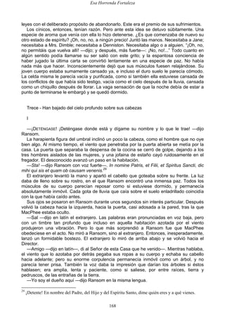 Esa Horrenda Fortaleza
168
leyes con el deliberado propósito de abandonarlo. Este era el premio de sus sufrimientos.
Los cínicos, entonces, tenían razón. Pero ante esta idea se detuvo súbitamente. Una
especie de aroma que venía con ella lo hizo detenerse. ¿Es que comenzaba de nuevo su
otro estado de espíritu? ¡Oh, no, no, a ningún precio! Juntó las manos. Necesitaba a Jane;
necesitaba a Mrs. Dimble; necesitaba a Denniston. Necesitaba algo o a alguien. “¡Oh, no,
no permitáis que vuelva allí! —dijo; y después, más fuerte—: ¡No, no!...” Todo cuanto en
algún sentido podía llamarse su ser salió con este grito; y la espantosa conciencia de
haber jugado la última carta se convirtió lentamente en una especie de paz. No había
nada más que hacer. Inconscientemente dejó que sus músculos fuesen relajándose. Su
joven cuerpo estaba sumamente cansado ya, e incluso el duro suelo le parecía cómodo.
La celda misma le parecía vacía y purificada, como si también ella estuviese cansada de
los conflictos de que había sido testigo, vacía como el cielo después de la lluvia, cansada
como un chiquillo después de llorar. La vaga sensación de que la noche debía de estar a
punto de terminarse le embargó y se quedó dormido.
Trece - Han bajado del cielo profundo sobre sus cabezas
I
—¡DETÉNGASE! ¡Deténgase donde está y dígame su nombre y lo que le trae! —dijo
Ransom.
La harapienta figura del umbral inclinó un poco la cabeza, como el hombre que no oye
bien algo. Al mismo tiempo, el viento que penetraba por la puerta abierta se metía por la
casa. La puerta que separaba la despensa de la cocina se cerró de golpe, dejando a los
tres hombres aislados de las mujeres, y una jofaina de estaño cayó ruidosamente en el
fregador. El desconocido avanzó un paso en la habitación.
—Sta! —dijo Ransom con voz fuerte—. In nomine Patris, et Filii, et Spiritus Sancti, dic
mihi qui sis et quam ob causam venenis.29
El extranjero levantó la mano y apartó el cabello que goteaba sobre su frente. La luz
daba de lleno sobre su rostro, en el que Ransom encontró una inmensa paz. Todos los
músculos de su cuerpo parecían reposar como si estuviese dormido, y permanecía
absolutamente inmóvil. Cada gota de lluvia que caía sobre el suelo enladrillado coincidía
con la que había caído antes.
Sus ojos se posaron en Ransom durante unos segundos sin interés particular. Después
volvió la cabeza hacia la izquierda, hacia la puerta, casi adosada a la pared, tras la que
MacPhee estaba oculto.
—Sal —dijo en latín el extranjero. Las palabras eran pronunciadas en voz baja, pero
con un timbre tan profundo que incluso en aquella habitación azotada por el viento
produjeron una vibración. Pero lo que más sorprendió a Ransom fue que MacPhee
obedeciese en el acto. No miró a Ransom, sino al extranjero. Entonces, inesperadamente,
lanzó un formidable bostezo. El extranjero lo miró de arriba abajo y se volvió hacia el
Director.
—Amigo —dijo en latín—, di al Señor de esta Casa que he venido—. Mientras hablaba,
el viento que lo azotaba por detrás pegaba sus ropas a su cuerpo y echaba su cabello
hacia adelante; pero su enorme corpulencia permanecía inmóvil como un árbol, y no
parecía tener prisa. También la voz daba la impresión que darían los árboles si éstos
hablasen; era amplia, lenta y paciente, como si saliese, por entre raíces, tierra y
pedruscos, de las entrañas de la tierra.
—Yo soy el dueño aquí —dijo Ransom en la misma lengua.
29
¡Detente! En nombre del Padre, del Hijo y del Espíritu Santo, dime quién eres y a qué vienes.
 