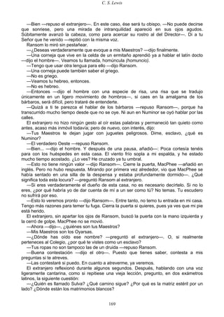 C. S. Lewis
169
—Bien —repuso el extranjero—. En este caso, ése será tu obispo. —No puede decirse
que sonriese, pero una mirada de intranquilidad apareció en sus ojos agudos.
Súbitamente avanzó la cabeza, como para acercar su rostro al del Director—. Di a tu
Señor que he venido —repitió con la misma voz.
Ransom lo miró sin pestañear.
—¿Deseas verdaderamente que evoque a mis Maestros? —dijo finalmente.
—Una corneja que vive en la celda de un ermitaño aprendió ya a hablar el latín docto
—dijo el hombre—. Veamos tu llamada, homúncula (homuncio).
—Tengo que usar otra lengua para ello —dijo Ransom.
—Una corneja puede también saber el griego.
—No es griego.
—Veamos tu hebreo, entonces.
—No es hebreo.
—Entonces —dijo el hombre con una especie de risa, una risa que se tradujo
únicamente en un ligero movimiento de hombros—, si caes en la amalgama de los
bárbaros, será difícil, pero trataré de entenderte.
—Quizá a ti te parezca el hablar de los bárbaros —repuso Ransom—, porque ha
transcurrido mucho tiempo desde que no se oye. Ni aun en Numinor se oyó hablar por las
calles.
El extranjero no hizo ningún gesto al oír estas palabras y permaneció tan quieto como
antes, acaso más inmóvil todavía; pero de nuevo, con interés, dijo:
—Tus Maestros te dejan jugar con juguetes peligrosos. Dime, esclavo, ¿qué es
Numinor?
—El verdadero Oeste —repuso Ransom.
—Bien... —dijo el hombre. Y después de una pausa, añadió—: Poca cortesía tenéis
para con los huéspedes en esta casa. El viento frío sopla a mi espalda, y he estado
mucho tiempo acostado. ¿Lo ves? He cruzado ya tu umbral.
—Esto no tiene ningún valor —dijo Ransom—. Cierre la puerta, MacPhee —añadió en
inglés. Pero no hubo respuesta. Mirando por primera vez alrededor, vio que MacPhee se
había sentado en una silla de la despensa y estaba profundamente dormido—. ¿Qué
significa toda esta locura? —preguntó Ransom al extranjero.
—Si eres verdaderamente el dueño de esta casa, no es necesario decírtelo. Si no lo
eres, ¿por qué habría yo de dar cuenta de mí a un ser como tú? No temas. Tu escudero
no sufrirá por eso.
—Esto lo veremos pronto —dijo Ransom—. Entre tanto, no temo tu entrada en mi casa.
Tengo más razones para temer tu fuga. Cierra la puerta si quieres, pues ya ves que mi pie
está herido.
El extranjero, sin apartar los ojos de Ransom, buscó la puerta con la mano izquierda y
la cerró de golpe. MacPhee no se movió.
—Ahora —dijo—, ¿quiénes son tus Maestros?
—Mis Maestros son los Oyarsas.
—¿Dónde has oído ese nombre? —preguntó el extranjero—. O, si realmente
perteneces al Colegio, ¿por qué te vistes como un esclavo?
—Tus ropas no son tampoco las de un druida —repuso Ransom.
—Buena contestación —dijo el otro—. Puesto que tienes saber, contesta a mis
preguntas si te atreves.
—Las contestaré si puedo. En cuanto a atreverme, ya veremos.
El extranjero reflexionó durante algunos segundos. Después, hablando con una voz
ligeramente cantarina, como si repitiese una vieja lección, pregunto, en dos exámetros
latinos, la siguiente cuestión:
—¿Quién es llamado Sulva? ¿Qué camino sigue? ¿Por qué es la matriz estéril por un
lado? ¿Dónde están los matrimonios blancos?
 