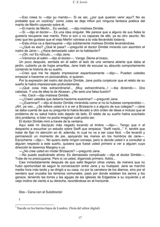 C. S. Lewis
17
—Eso crees tú —dijo su marido—. Si es así, ¿por qué quieren venir aquí? No es
probable que un cockney7
como Jules se deje influir por ninguna fantasía poética del
manto de Merlín cayendo sobre él.
—El manto de Merlín... Es verdad... —dijo mistress Dimble.
—Sí —dijo el doctor—. Es una idea singular. Me parece que a alguno de sus fieles le
gustaría recuperar ese manto. Pero si son o no capaces de ello, ya es otro asunto. No
creo que les gustase que el viejo Merlín volviese a la vida llevándolo todavía.
—Esta chica va a desmayarse —dijo súbitamente mistress Dimble levantándose.
—¿Qué es eso? ¿Qué le pasa? —preguntó el doctor Dimble mirando con asombro el
rostro de Jane—. ¿Hace demasiado calor en la habitación?
—¡Oh, no! Es ridículo... —dijo Jane.
—Vámonos al salón —dijo el doctor—. Venga. Deme el brazo.
Un poco después, sentada en el salón al lado de una ventana abierta que daba al
jardín, cubierto ya de hojas amarillas, Jane trató de excusar su absurdo comportamiento
contando la historia de su sueño.
—Creo que me he dejado impresionar espantosamente —dijo—. Pueden ustedes
empezar a hacerme un psicoanálisis, si quieren.
Por la expresión del rostro del doctor Dimble, Jane podía conjeturar que el relato de su
sueño le había impresionado profundamente.
—¡Qué cosa más extraordinaria!... ¡Muy extraordinaria...! —iba diciendo—. Dos
cabezas. Y una de ellas la de Alcasan. ¿No será una falsa ilusión?
—No, Cecil —dijo mistress Dimble.
—¿Creen ustedes que debería hacerme examinar? —preguntó Jane.
—¿Examinar? —dijo el doctor Dimble mirándola como si no la hubiese comprendido—.
¡Ah!, ya veo... ¿Se refiere usted a ir a ver a Brizeacre o a alguno de sus colegas? —Jane
se daba cuenta de que su pregunta lo había llevado a otro orden de ideas e incluso que el
problema de su salud había sido dejado de lado. El relato de su sueño había suscitado
otro problema, si bien no podía imaginar cuál podía ser.
El doctor Dimble miró a través de la ventana.
Aquí está mi discípulo más negado tocando el timbre —dijo—. Tengo que ir al
despacho a escuchar un estudio sobre Swift que empieza: “Swift nació...” Y, tendré que
tratar de fijar mi atención en él, además, lo cual no va a ser cosa fácil. —Se levantó y
permaneció un momento de pie, apoyando las manos en los hombros de Jane—.
Escúcheme —dijo—. No quiero darle ningún consejo, pero si decide usted ir a consultar a
alguien respecto a este sueño, quisiera que fuese usted primero a ver a alguien cuya
dirección le daremos Margery o yo.
—¿No cree usted en mister Brizeacre? —preguntó Jane.
—No puedo explicárselo ahora. Es demasiado complicado —dijo el doctor Dimble—.
Trate de no preocuparse. Pero si va usted, díganoslo primero. Adiós...
Casi inmediatamente después de que salió llegaron otras visitas, de manera que no
hubo oportunidad de seguir la conversación entre Jane y su huésped. Jane se marchó
media hora más tarde y se dirigió a su casa, no por la carretera de los álamos, sino por el
sendero que cruzaba los terrenos comunales; pasó por donde estaban los asnos y los
gansos, teniendo las torres y las agujas de las iglesias de Edgestow a su izquierda y el
viejo molino de viento a su derecha, recortándose en el horizonte.
Dos - Cena con el Subdirector
I
7
Nacido en los barrios bajos de Londres. (Nota del editor digital)
 