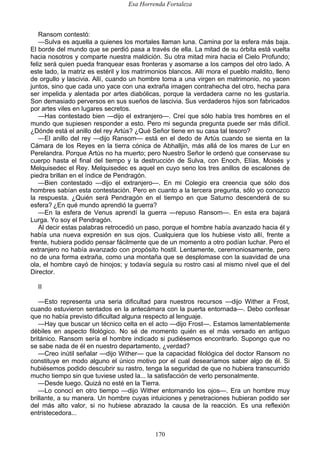 Esa Horrenda Fortaleza
170
Ransom contestó:
—Sulva es aquella a quienes los mortales llaman luna. Camina por la esfera más baja.
El borde del mundo que se perdió pasa a través de ella. La mitad de su órbita está vuelta
hacia nosotros y comparte nuestra maldición. Su otra mitad mira hacia el Cielo Profundo;
feliz será quien pueda franquear esas fronteras y asomarse a los campos del otro lado. A
este lado, la matriz es estéril y los matrimonios blancos. Allí mora el pueblo maldito, lleno
de orgullo y lascivia. Allí, cuando un hombre toma a una virgen en matrimonio, no yacen
juntos, sino que cada uno yace con una extraña imagen contrahecha del otro, hecha para
ser impelida y alentada por artes diabólicas, porque la verdadera carne no les gustaría.
Son demasiado perversos en sus sueños de lascivia. Sus verdaderos hijos son fabricados
por artes viles en lugares secretos.
—Has contestado bien —dijo el extranjero—. Creí que sólo había tres hombres en el
mundo que supiesen responder a esto. Pero mi segunda pregunta puede ser más difícil.
¿Dónde está el anillo del rey Artús? ¿Qué Señor tiene en su casa tal tesoro?
—El anillo del rey —dijo Ransom— está en el dedo de Artús cuando se sienta en la
Cámara de los Reyes en la tierra cónica de Abhalljin, más allá de los mares de Lur en
Perelandra. Porque Artús no ha muerto; pero Nuestro Señor le ordenó que conservase su
cuerpo hasta el final del tiempo y la destrucción de Sulva, con Enoch, Elías, Moisés y
Melquisedec el Rey. Melquisedec es aquel en cuyo seno los tres anillos de escalones de
piedra brillan en el índice de Pendragón.
—Bien contestado —dijo el extranjero—. En mi Colegio era creencia que sólo dos
hombres sabían esta contestación. Pero en cuanto a la tercera pregunta, sólo yo conozco
la respuesta. ¿Quién será Pendragón en el tiempo en que Saturno descenderá de su
esfera? ¿En qué mundo aprendió la guerra?
—En la esfera de Venus aprendí la guerra —repuso Ransom—. En esta era bajará
Lurga. Yo soy el Pendragón.
Al decir estas palabras retrocedió un paso, porque el hombre había avanzado hacia él y
había una nueva expresión en sus ojos. Cualquiera que los hubiese visto allí, frente a
frente, hubiera podido pensar fácilmente que de un momento a otro podían luchar. Pero el
extranjero no había avanzado con propósito hostil. Lentamente, ceremoniosamente, pero
no de una forma extraña, como una montaña que se desplomase con la suavidad de una
ola, el hombre cayó de hinojos; y todavía seguía su rostro casi al mismo nivel que el del
Director.
II
—Esto representa una seria dificultad para nuestros recursos —dijo Wither a Frost,
cuando estuvieron sentados en la antecámara con la puerta entornada—. Debo confesar
que no había previsto dificultad alguna respecto al lenguaje.
—Hay que buscar un técnico celta en el acto —dijo Frost—. Estamos lamentablemente
débiles en aspecto filológico. No sé de momento quién es el más versado en antiguo
británico. Ransom sería el hombre indicado si pudiésemos encontrarlo. Supongo que no
se sabe nada de él en nuestro departamento, ¿verdad?
—Creo inútil señalar —dijo Wither— que la capacidad filológica del doctor Ransom no
constituye en modo alguno el único motivo por el cual desearíamos saber algo de él. Si
hubiésemos podido descubrir su rastro, tenga la seguridad de que no hubiera transcurrido
mucho tiempo sin que tuviese usted la... la satisfacción de verlo personalmente.
—Desde luego. Quizá no esté en la Tierra.
—Lo conocí en otro tiempo —dijo Wither entornando los ojos—. Era un hombre muy
brillante, a su manera. Un hombre cuyas intuiciones y penetraciones hubieran podido ser
del más alto valor, si no hubiese abrazado la causa de la reacción. Es una reflexión
entristecedora...
 