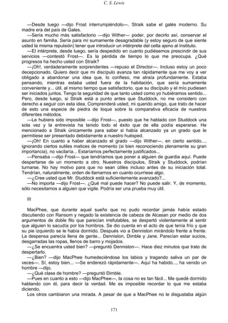 C. S. Lewis
171
—Desde luego —dijo Frost interrumpiéndolo—. Straik sabe el galés moderno. Su
madre era del país de Gales.
—Sería mucho más satisfactorio —dijo Wither— poder, por decirlo así, conservar el
asunto en familia. Sería para mí sumamente desagradable (y estoy seguro de que siente
usted la misma repulsión) tener que introducir un intérprete del celta ajeno al Instituto.
—El intérprete, desde luego, sería despedido en cuanto pudiésemos prescindir de sus
servicios —contestó Frost—. Es la pérdida de tiempo lo que me preocupa. ¿Qué
progresos ha hecho usted con Straik?
—¡Oh!, verdaderamente sorprendentes —repuso el Director—. Incluso estoy un poco
decepcionado. Quiero decir que mi discípulo avanza tan rápidamente que me voy a ver
obligado a abandonar una idea que, lo confieso, me atraía profundamente. Estaba
pensando, mientras estaba usted fuera de la habitación, que sería sumamente
conveniente y... útil, al mismo tiempo que satisfactorio, que su discípulo y el mío pudiesen
ser iniciados juntos. Tengo la seguridad de que tanto usted como yo hubiéramos sentido...
Pero, desde luego, si Straik está a punto antes que Studdock, no me considero con
derecho a seguir con esta idea. Comprenderá usted, mi querido amigo, que trato de hacer
de esto una especie de piedra de toque sobre la comparativa eficacia de nuestros
diferentes métodos.
—Le hubiera sido imposible —dijo Frost—, puesto que he hablado con Studdock una
sola vez y la entrevista ha tenido todo el éxito que de ella podía esperarse. He
mencionado a Straik únicamente para saber si había alcanzado ya un grado que le
permitiese ser presentado debidamente a nuestro huésped.
—¡Oh! En cuanto a haber alcanzado el grado —dijo Wither—, en cierto sentido...,
ignorando ciertos sutiles matices de momento (si bien reconociendo plenamente su gran
importancia), no vacilaría... Estaríamos perfectamente justificados...
—Pensaba —dijo Frost— que tendríamos que poner a alguien de guardia aquí. Puede
despertarse de un momento a otro. Nuestros discípulos, Straik y Studdock, podrían
turnarse. No hay motivo para que no sean útiles incluso antes de su iniciación total.
Tendrían, naturalmente, orden de llamarnos en cuanto ocurriese algo.
—¿Cree usted que Mr. Studdock está suficientemente avanzado?...
—No importa —dijo Frost—. ¿Qué mal puede hacer? No puede salir. Y, de momento,
sólo necesitamos a alguien que vigile. Podría ser una prueba muy útil.
III
MacPhee, que durante aquel sueño que no pudo recordar jamás había estado
discutiendo con Ransom y negado la existencia de cabeza de Alcasan por medio de dos
argumentos de doble filo que parecían irrefutables, se despertó violentamente al sentir
que alguien lo sacudía por los hombros. Se dio cuenta en el acto de que tenía frío y que
su pie izquierdo se le había dormido. Después vio a Denniston mirándolo frente a frente.
La despensa parecía llena de gente... Denniston, Dimble y Jane. Parecían estar sucios,
desgarradas las ropas, llenos de barro y mojados.
—¿Se encuentra usted bien? —preguntó Denniston—. Hace diez minutos que trato de
despertarlo.
—¿Bien? —dijo MacPhee humedeciéndose los labios y tragando saliva un par de
veces—. Sí, estoy bien... —Se enderezó rápidamente—. Aquí ha habido..., ha venido un
hombre —dijo.
—¿Qué clase de hombre? —preguntó Dimble.
—Pues en cuanto a esto —dijo MacPhee—, la cosa no es tan fácil... Me quedé dormido
hablando con él, para decir la verdad. Me es imposible recordar lo que me estaba
diciendo.
Los otros cambiaron una mirada. A pesar de que a MacPhee no le disgustaba algún
 
