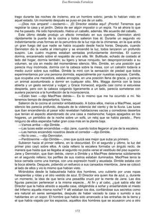 Esa Horrenda Fortaleza
172
trago durante las noches de invierno, era un hombre sobrio; jamás lo habían visto en
aquel estado. Un momento después se puso en pie de un salto.
—¡Dios nos ampare! —exclamó—. ¡El Director estaba aquí! ¡Pronto! Tenemos que
registrar la casa y el jardín. Debía de ser algún impostor o un espía. Ya sé ahora lo que
me ha pasado. He sido hipnotizado. Había un caballo, además. Me acuerdo del caballo.
Este último detalle produjo un efecto inmediato en sus oyentes. Denniston abrió
rápidamente la puerta de la cocina y todos salieron tras él. Durante un segundo vio
indistintamente unas formas en la penumbra de la luz roja de la chimenea, en la que ardía
un gran fuego del que nadie se había ocupado desde hacía horas. Después, cuando
Denniston dio la vuelta al interruptor y se encendió la luz, todos lanzaron un profundo
suspiro. Las cuatro mujeres estaban sentadas profundamente dormidas. El cuervo
dormía, encaramado sobre el respaldo de una silla. Mr. Bultitude, echado de costado al
lado del hogar, dormía también; su ligero y tenue ronquido, tan desproporcionado a su
volumen, se oía en medio del momentáneo silencio. Mrs. Dimble, en una posición que
parecía muy incómoda, dormía con la cabeza sobre la mesa, con un calcetín todavía a
medio zurcir sobre sus rodillas. Dimble la miró con la sensación de piedad que todos
experimentamos por una persona dormida, especialmente por nuestras esposas. Camilla,
que ocupaba una mecedora, estaba encogida, en una posición llena de gracia, y parecía
un animal acostumbrado a dormir en cualquier sitio. Mrs. Maggs dormía con la boca
abierta y un gesto servicial y vulgar; y Grace Ironwood, erguida casi como si estuviese
despierta, pero con la cabeza colgando ligeramente a un lado, parecía someterse con
austera paciencia a la humillación de la inconsciencia.
—Están bien —dijo MacPhee detrás—. Es lo mismo que me ha ocurrido a mí. No
tenemos tiempo de despertarlos. Vamos.
Salieron de la cocina al corredor embaldosado. A todos ellos, menos a MacPhee, aquel
silencio les parecía profundo, después de la violencia del viento y de la lluvia. Las luces
que iban encendiendo al pasar sólo revelaban habitaciones vacías y corredores desiertos
que tenían el aspecto abandonado de una casa a medianoche; fuegos apagados en los
hogares, un periódico de la noche sobre un sofá, un reloj que se había parado... Pero
ninguno de ellos esperaba hallar gran cosa más en la planta baja.
—Vamos arriba —dijo Dimble.
—Las luces están encendidas —dijo Jane, cuando todos llegaron al pie de la escalera.
—Las hemos encendido nosotros desde el corredor —dijo Dimble.
—No lo creo... —dijo Denniston.
—Perdónenme —dijo Dimble—, creo que quizá sea mejor que suba yo primero.
Subieron hacia el primer rellano, en la obscuridad. En el segundo y último, la luz del
primer piso cayó sobre ellos. A cada rellano la escalera formaba un ángulo recto, de
manera que hasta que se llegaba al segundo no podía verse el vestíbulo del piso superior.
Jane y Denniston, que iban detrás, vieron a Dimble y a MacPhee detenerse súbitamente
en el segundo rellano; los perfiles de sus rostros estaban iluminados. MacPhee tenía la
boca cerrada como una trampa, con una expresión hostil y asustada. Dimble estaba con
la boca abierta. Después, pidiendo un esfuerzo a sus cansados miembros, Jane se colocó
al lado de ellos y vio lo mismo que habían visto.
Mirándolos desde la balaustrada había dos hombres, uno cubierto por unas ropas
harapientas y rotas y el otro vestido de azul. El Director era quien iba de azul, y, durante
un momento, la idea de que tenía una pesadilla cruzó por la mente de Jane. Las dos
figuras parecían pertenecer a la misma especie... Al fin y al cabo, ¿qué sabía ella del
Director que la había atraído a aquella casa, obligándola a soñar y enseñándole el miedo
del Infierno aquella misma noche? Y allí estaban los dos, confiándose sus secretos como
era natural en seres semejantes, después de haber vaciado la casa o sumido a sus
habitantes en un sopor. El hombre que había sido arrancado a las entrañas de la tierra y
el que había viajado por los espacios, aquellos dos hombres que se acusaron uno a otro
 
