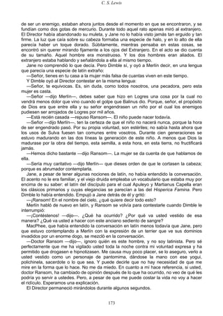 C. S. Lewis
173
de ser un enemigo, estaban ahora juntos desde el momento en que se encontraron, y se
fundían como dos gotas de mercurio. Durante todo aquel rato apenas miró al extranjero.
El Director había abandonado su muleta, y Jane no lo había visto jamás tan erguido y tan
firme. La luz que caía sobre su cabeza formaba una especie de halo, y en lo alto de ella
parecía haber un toque dorado. Súbitamente, mientras pensaba en estas cosas, se
encontró sin querer mirando fijamente a los ojos del Extranjero. En el acto se dio cuenta
de su tamaño. Aquel hombre era monstruoso. Y los dos hombres eran aliados. El
extranjero estaba hablando y señalándola a ella al mismo tiempo.
Jane no comprendió lo que decía. Pero Dimble sí, y oyó a Merlín decir, en una lengua
que parecía una especie de latín extraño:
—Señor, tienes en tu casa a la mujer más falsa de cuantas viven en este tiempo.
Y Dimble oyó al Director contestar en la misma lengua:
—Señor, te equivocas. Es, sin duda, como todos nosotros, una pecadora, pero esta
mujer es casta.
—Señor —dijo Merlín—, debes saber que hizo en Logres una cosa por la cual no
vendrá menos dolor que vino cuando el golpe que Balinus dio. Porque, señor, el propósito
de Dios era que entre ella y su señor engendrasen un niño por el cual los enemigos
pudiesen ser arrojados de Logres por mil años.
—Está recién casada —repuso Ransom—. El niño puede nacer todavía.
—Señor —dijo Merlín—, ten la certeza de que el niño no nacerá nunca, porque la hora
de ser engendrado pasó. Por su propia voluntad, son estériles; no sabía hasta ahora que
los usos de Sulva fuesen tan comunes entre vosotros. Durante cien generaciones se
estuvo madurando en las dos líneas la generación de este niño. A menos que Dios la
madurase por la obra del tiempo, esta semilla, a esta hora, en esta tierra, no fructificará
jamás.
—Hemos dicho bastante —dijo Ransom—. La mujer se da cuenta de que hablamos de
ella.
—Sería muy caritativo —dijo Merlín— que dieses orden de que le cortasen la cabeza;
porque es abrumador contemplarla.
Jane, a pesar de tener algunas nociones de latín, no había entendido la conversación.
El acento no le era familiar, y el viejo druida empleaba un vocabulario que estaba muy por
encima de su saber: el latín del discípulo para el cual Apuleyo y Martianus Capella eran
los clásicos primarios y cuyas elegancias se parecían a las del Hisperica Famina. Pero
Dimble lo había entendido. Empujó a Jane detrás de él y gritó:
—¡Ransom! En el nombre del cielo, ¿qué quiere decir todo esto?
Merlín habló de nuevo en latín, y Ransom se volvía para contestarle cuando Dimble le
interrumpió:
—¡Contéstenos! —dijo—. ¿Qué ha ocurrido? ¿Por qué va usted vestido de esa
manera? ¿Qué va usted a hacer con este anciano sediento de sangre?
MacPhee, que había entendido la conversación en latín menos todavía que Jane, pero
que estuvo contemplando a Merlín con la expresión de un terrier que ve sus dominios
invadidos por un enorme dogo, se mezcló en la conversación.
—Doctor Ransom —dijo—, ignoro quién es este hombre, y no soy latinista. Pero sé
perfectamente que me ha vigilado usted toda la noche contra mi voluntad expresa y ha
permitido que drogasen e hipnotizasen. Me causa muy poco placer, se lo aseguro, verlo a
usted vestido como un personaje de pantomima, dándose la mano con ese yogui,
polichinela, sacerdote o lo que sea. Y puede decirle que no hay necesidad de que me
mire en la forma que lo hace. No me da miedo. En cuanto a mí hace referencia, si usted,
doctor Ransom, ha cambiado de opinión después de lo que ha ocurrido, no veo de qué les
podría yo servir a ustedes. Pero, a pesar de que me puede costar la vida no voy a hacer
el ridículo. Esperamos una explicación.
El Director permaneció mirándolos durante algunos segundos.
 