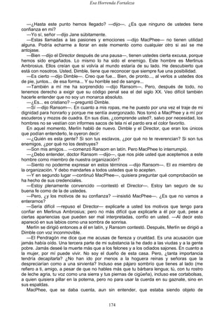 Esa Horrenda Fortaleza
174
—¿Hasta este punto hemos llegado? —dijo—. ¿Es que ninguno de ustedes tiene
confianza en mí?
—Yo sí, señor —dijo Jane súbitamente.
—Estas llamadas a las pasiones y emociones —dijo MacPhee— no tienen utilidad
alguna. Podría echarme a llorar en este momento como cualquier otro si así se me
antojase.
—Bien —dijo el Director después de una pausa—, tienen ustedes cierta excusa, porque
hemos sido engañados. Lo mismo lo ha sido el enemigo. Este hombre es Merlinus
Ambrosius. Ellos creían que si volvía al mundo estaría de su lado. He descubierto que
está con nosotros. Usted, Dimble, tiene que reconocer que siempre fue una posibilidad.
—Es cierto —dijo Dimble—. Creo que fue... Bien, de pronto..., al verlos a ustedes dos
de pie, juntos... de esa forma... Y su horrible sed de sangre...
—También a mí me ha sorprendido —dijo Ransom—. Pero, después de todo, no
tenemos derecho a exigir que su código penal sea el del siglo XX. Veo difícil también
hacerle entender que no soy un monarca absoluto.
—¿Es... es cristiano? —preguntó Dimble.
—Sí —dijo Ransom—. En cuanto a mis ropas, me he puesto por una vez el traje de mi
dignidad para honrarlo y porque me sentía avergonzado. Nos tomó a MacPhee y a mí por
escuderos y mozos de cuadra. En sus días, ¿comprende usted?, salvo por necesidad, los
hombres no se vestían con informes sacos de tela ni el pardo era el color favorito.
En aquel momento, Merlín habló de nuevo. Dimble y el Director, que eran los únicos
que podían entenderlo, le oyeron decir:
—¿Quién es esta gente? Si son tus esclavos, ¿por qué no te reverencian? Si son tus
enemigos, ¿por qué no los destruyes?
—Son mis amigos... —comenzó Ransom en latín. Pero MacPhee lo interrumpió.
—¿Debo entender, doctor Ransom —dijo—, que nos pide usted que aceptemos a este
hombre como miembro de nuestra organización?
—Siento no poderme expresar en estos términos —dijo Ransom—. El es miembro de
la organización. Y debo mandarles a todos ustedes que lo acepten.
—Y en segundo lugar —continuó MacPhee—, quisiera preguntar qué comprobación se
ha hecho de sus credenciales.
—Estoy plenamente convencido —contestó el Director—. Estoy tan seguro de su
buena fe como de la de ustedes.
—Pero, ¿y los motivos de su confianza? —insistió MacPhee—. ¿Es que no vamos a
enterarnos?
—Sería difícil —repuso el Director— explicarle a usted los motivos que tengo para
confiar en Merlinus Ambrosius; pero no más difícil que explicarle a él por qué, pese a
ciertas apariencias que pueden ser mal interpretadas, confío en usted. —Al decir esto
apareció en sus labios como una sombra de sonrisa.
Merlín se dirigió entonces a él en latín, y Ransom contestó. Después, Merlín se dirigió a
Dimble con voz inconmovible.
—El Pendragón me dice que me acusas de fiereza y crueldad. Es una acusación que
jamás había oído. Una tercera parte de mi substancia la he dado a las viudas y a la gente
pobre. Jamás deseé la muerte más que a los felones y a los odiados sajones. En cuanto a
la mujer, por mí puede vivir. No soy el dueño de esta casa. Pero, ¿tanta importancia
tendría decapitarla? ¿No han ido por menos a la hoguera reinas y señoras que la
despreciarían como a una sirvienta? Incluso ese pájaro sombrío que tienes al lado (me
refiero a ti, amigo, a pesar de que no hables más que tu bárbara lengua; tú, con tu rostro
de leche agria, tu voz como una sierra y tus piernas de cigüeña), incluso ese cortabolsas,
a quien quisiera pillar en la poterna, pero no para usar la cuerda en su gaznate, sino en
sus espaldas.
MacPhee, que se daba cuenta, aun sin entender, que estaba siendo objeto de
 