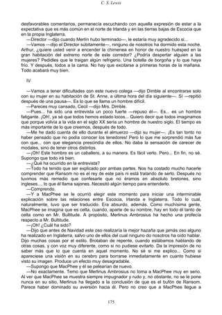 C. S. Lewis
175
desfavorables comentarios, permanecía escuchando con aquella expresión de estar a la
expectativa que es más común en el norte de Irlanda y en las tierras bajas de Escocia que
en la propia Inglaterra.
—Director —dijo cuando Merlín hubo terminado—, le estaría muy agradecido si...
—Vamos —dijo el Director súbitamente—, ninguno de nosotros ha dormido esta noche.
Arthur, ¿quiere usted venir a encender la chimenea en honor de nuestro huésped en la
gran habitación del extremo norte de este corredor? ¿Podría despertar alguien a las
mujeres? Pedidles que le traigan algún refrigerio. Una botella de borgoña y lo que haya
frío. Y después, todos a la cama. No hay que excitarse a primeras horas de la mañana.
Todo acabará muy bien.
IV
—Vamos a tener dificultades con este nuevo colega —dijo Dimble al encontrarse solo
con su mujer en su habitación de St. Anne, a última hora del día siguiente—. Sí —repitió
después de una pausa—. Es lo que se llama un hombre difícil.
—Pareces muy cansado, Cecil —dijo Mrs. Dimble.
—Pues... ha sido una entrevista un poco fuerte —repuso él—. Es... es un hombre
fatigante. ¡Oh!, ya sé que todos hemos estado locos... Quiero decir que todos imaginamos
que porque volvía a la vida en el siglo XX sería un hombre de nuestro siglo. El tiempo es
más importante de lo que creemos, después de todo.
—Me he dado cuenta de ello durante el almuerzo —dijo su mujer—. ¡Es tan tonto no
haber pensado que no podía conocer los tenedores! Pero lo que me sorprendió más fue
con que... con que elegancia prescindía de ellos. No daba la sensación de carecer de
modales, sino de tener otros distintos.
—¡Oh! Este hombre es un caballero, a su manera. Es fácil verlo. Pero... En fin, no sé.
Supongo que todo irá bien.
—¿Qué ha ocurrido en la entrevista?
—Todo ha tenido que ser explicado por ambas partes. Nos ha costado mucho hacerle
comprender que Ransom no es el rey de este país ni está tratando de serlo. Después no
tuvimos más remedio que confesarle que no éramos en absoluto bretones, sino
ingleses..., lo que él llama sajones. Necesitó algún tiempo para entenderlo.
—Comprendo.
—Y a MacPhee se le ocurrió elegir este momento para iniciar una interminable
explicación sobre las relaciones entre Escocia, Irlanda e Inglaterra. Todo lo cual,
naturalmente, tuvo que ser traducido. Era absurdo, además. Como muchísima gente,
MacPhee se imagina que es celta, cuando, aparte de su nombre, hay en todo él tanto de
celta como en Mr. Bultitude. A propósito, Merlinus Ambrosius ha hecho una profecía
respecto a Mr. Bultitude.
—¡Oh! ¿Cuál ha sido?
—Dijo que antes de Navidad este oso realizaría la mejor hazaña que jamás oso alguno
ha realizado en Inglaterra, salvo uno de ellos del cual ninguno do nosotros ha oído hablar.
Dijo muchas cosas por el estilo. Brotaban de repente, cuando estábamos hablando de
otras cosas, y con voz muy diferente, como si no pudiese evitarlo. Da la impresión de no
saber más que lo que cuenta en aquel momento. No sé si me explico... Como si
apareciese una visión en su cerebro para borrarse inmediatamente en cuanto hubiese
visto su imagen. Produce un efecto muy desagradable.
—Supongo que MacPhee y él se pelearían de nuevo.
—No exactamente. Temo que Merlinus Ambrosius no toma a MacPhee muy en serio.
Al ver que MacPhee se muestra siempre impugnador y rudo y, no obstante, no se le pone
nunca en su sitio, Merlinus ha llegado a la conclusión de que es el bufón de Ransom.
Parece haber dominado su aversión hacia él. Pero no creo que a MacPhee llegue a
 