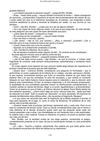 Esa Horrenda Fortaleza
176
gustarle Merlinus.
—¿Le habéis expuesto la situación actual? —preguntó Mrs. Dimble.
—Pues... hasta cierto punto —repuso Dimble frunciendo la frente—. Había divergencia
de opiniones, ¿comprendes? Expusimos el asunto del encarcelamiento del marido de Ivy,
y quiso saber por qué no lo habíamos rescatado ya. Al parecer, nos imaginaba a todos
nosotros asediando la cárcel y tomando la fortaleza por asalto. Lo que ocurría en sus
tiempos...
—Cecil —dijo Mrs. Dimble—, ¿crees que va a ser de alguna utilidad?
—Va a ser capaz de hacer algunas cosas, si es eso lo que preguntas. En este sentido,
es más peligroso que sea capaz de hacer demasiado que poco.
—¿Qué clase de cosas? —preguntó su mujer.
—El universo es tan complicado... —repuso mister Dimble.
—Eso has dicho a menudo, querido...
—¿De veras? —dijo él con una sonrisa—. ¿Muy a menudo? ¿Cuándo? ¿Tan a
menudo como tú has contado la historia del carrito y la jaca?
—¡Cecil! ¡Hace años que no la he contado!
—Querida, te oí anteanoche contársela a Camilla.
—¡Oh, Camilla! Es diferente. No la sabía...
—No sé siquiera si podemos estar seguros de ello... El universo es tan complicado...
Durante algunos minutos reinó el silencio entre los dos.
—Pero, ¿y respecto a Merlín? —preguntó mistress Dimble al fin.
—¿No te has dado nunca cuenta —dijo Dimble— de que el universo, e incluso cada
fragmento de universo, está siempre endureciéndose, estrechándose y tendiendo hacia
un punto?
Su mujer esperó como esperan los que conocen desde largo tiempo por experiencia el
proceso mental de la persona que les está hablando.
—Quiero decir —continuó Dimble, contestando una pregunta no formulada— que si
profundizas un punto cualquiera de la historia de un colegio, escuela, parroquia o familia,
lo que quieras, encontrarás siempre que hubo un momento anterior en que había más
espacio vital y en que los contrastes no eran tan acusados; y que vendrá un momento
después en que habrá todavía menos espacio para la indecisión y que la elección será
todavía más momentánea. El bien va siempre mejorando, y el mal siempre empeorando;
la posibilidad de una neutralidad aparente incluso va disminuyendo constantemente. La
cuestión estriba en salirse del tiempo, llegar a un punto, agudizándose y endureciéndose.
Como en el poema en que el Cielo y el Infierno devoran la alegre Tierra Media desde los
dos extremos opuestos... ¿Cómo dice? Algo así como “devora cada día... hasta que todo
es reducido a la nada”. Esto no puede ser “devorado”; no sería apropiado. Mi memoria ha
decaído terriblemente estos últimos años. ¿No recuerdas el fragmento, Margery?
—Lo que dices me recuerda más bien el fragmento de la Biblia respecto a aventar el
trigo para separarlo de la paja. O, como el verso de Browning: “El problema de la vida
siendo sólo la terrible elección...”
—¡Exacto! Acaso todo el proceso del tiempo represente esto y nada más. Pero no es
sólo en cuestiones de lección moral. Todo va siendo constantemente cada vez lo mismo y
más diferente de lo demás. Evolución quiere decir que las especies serán cada vez
menos parecidas unas a otras. Las mentalidades se van haciendo más y más espirituales,
la materia más y más material. Incluso en literatura, la poesía y la prosa se apartan cada
vez más una de otra.
Mrs. Dimble, con la facilidad innata de una larga práctica, comprendió el peligro,
constantemente presente en su casa, de que la conversación tomase un cariz puramente
literario.
—Sí —dijo—. Espíritu y materia, ciertamente. Eso explica por qué cierta gente como
los Studdock encuentran tan difícil ser felices en su matrimonio.
 