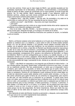 Esa Horrenda Fortaleza
178
por los dos caminos. Creen que la vieja magia de Merlín, que operaba ayudada por las
cualidades espirituales de la Naturaleza, amándolas, reverenciándolas y conociéndolas
desde el interior de ellas, puede ser combinada con la nueva goeteia, la brutal cirugía del
exterior. No. En este sentido, Merlín representa aquello a que debemos volver por
distintos caminos. ¿Sabes que está incluso prohibido por las reglas de su Orden usar
ningún instrumento cortante sobre nada que crezca?
—¡Válgame Dios! —dijo Mrs. Dimble—. Son las seis. He prometido a Ivy estar en la
cocina hace un cuarto de hora. No hay necesidad de que te muevas, Cecil.
—¿Sabes una cosa? —dijo Dimble—. Que eres una mujer maravillosa.
—¿Por qué?
—¿Cuántas mujeres que han vivido en su casa durante treinta años serían capaces de
amoldarse a una colección zoológica como ésta?
—Eso no es nada —dijo Mrs. Dimble—. Ivy tenía también su casa, ya lo sabes. Y para
ella es mucho peor. Después de todo, yo no tengo a mi marido en la cárcel.
—Si la mitad de los planes de Merlinus Ambrosius son puestos en acción, no tardarás
mucho en tenerlo.
V
Merlín y el Director estaban entre tanto hablando en el Cuarto Azul. El Director se había
quitado su vestidura azul y su diadema, y yacía sobre el sofá. El druida estaba sentado
frente a él, con las piernas abiertas y sus grandes manos pálidas inmóviles sobre las
rodillas, con el aspecto, para unos ojos modernos, de una escultura convencional de un
rey. Iba todavía con su túnica, y bajo ella vio Ransom que llevaba poquísima ropa porque
el calor de la casa era para él excesivo y encontraba los pantalones insoportables. Su
vehemente demanda de aceite después del baño había producido cierta agitación y una
compra precipitada, consiguiendo al fin, gracias a los esfuerzos de Denniston, un frasco
de brillantina. Merlín lo usó tan pródigamente que su barba y su cabello relucían, y en la
habitación reinaba un olor dulce y pegajoso. Estos efluvios atrajeron a Mr. Bultitude, que
dio insistentes zarpazos a la puerta hasta que se le permitió entrar; ahora estaba sentado
lo más cerca posible del mago, husmeando el aire. Jamás en su vida olió a un hombre tan
interesante.
—Señor —dijo Merlín en respuesta a una pregunta que el Director le había hecho—, te
doy infinitas gracias. No puedo, desde luego, comprender la forma en que vives, y tu casa
me es totalmente extraña. Me has proporcionado un baño que el emperador mismo
envidiaría, pero nadie me ha ayudado; un lecho más blando que el sueño mismo, pero
cuando me levanto veo que tengo que ponerme las ropas con mis propias manos, como si
fuese un campesino. Duermo en una habitación cuyas ventanas de puro cristal dejan ver
el cielo tan claramente cuando están abiertas como cuando están cerradas, y no hay en
ella viento suficiente para agitar la llama de una antorcha no resguardada; pero duermo
en ella solo, sin más hombres que un prisionero en un baluarte. Tu gente come carne
seca y sin sabor, pero la sirves en platos tan lisos y brillantes como el sol. En toda la casa
reina un calor, una suavidad y un silencio que harían creer a cualquiera que se halla en el
paraíso terrenal; pero no hay cortinajes, ni bellos pavimentos, ni músicos, ni perfumes, ni
altos sitiales, ni el brillo del oro, ni un perro, ni un halcón. No me parece que vivas como
un pobre ni como un rico; ni como un señor ni como un ermitaño. Señor, te digo estas
cosas porque me las has preguntado. No tienen importancia. Ahora que nadie nos oye,
salvo el último de los siete osos de Logres, es hora de que celebremos consejo entre
nosotros.
Miró fijamente el rostro del Director durante su peroración, y después, como asombrado
de lo que veía en él, se inclinó rápidamente hacia adelante.
—¿Te duele tu herida? —preguntó.
 