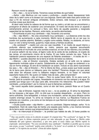 C. S. Lewis
179
Ransom movió la cabeza.
—No —dijo—, no es la herida. Tenemos cosas terribles de qué hablar.
—Señor —dijo Merlinus con voz suave y profunda—, puedo hacer desaparecer todo
dolor de tu talón como si lo lavase con una esponja. Dame sólo siete días para rondar por
aquí a fin de renovar antiguas amistades. Estos campos, este bosque y yo tenemos
muchas cosas que decirnos.
Al decir esto inclinó la cabeza de tal forma que su rostro y el del oso se encontraron y
produjeron el efecto de sostener una conversación. El rostro del druida tenía un aspecto
extrañamente animal; no sensual o fiero, sino lleno de aquella paciente y resignada
sagacidad de las bestias. Ransom, entre tanto, se sentía atormentado.
—Encontrarás el país muy cambiado —dijo, forzando una sonrisa.
—No —dijo Merlín—. No creo encontrarlo muy cambiado—. La distancia entre los dos
hombres iba aumentando a cada momento. Merlín tenía el aspecto de un ser que no
puede vivir puertas adentro. Bañado y ungido como estaba, flotaba, no obstante, en torno
suyo un olor a tierra húmeda, guijarros, hojas secas y hierbas acuáticas.
—No cambiado30
—repitió con una voz casi inaudible. Y en medio de aquel interno y
profundo silencio que evidenciaba su rostro, parecía que siguiese escuchando
continuamente el murmullo de unos sonidos evasivos; el roer de los ratones y los armillos,
el avance saltarín de las ranas, el ligero ruido de la caída de las avellanas, el crujido de
las ramas, el crecimiento mismo de la hierba. El oso había cerrado los ojos. Toda la
habitación parecía espesarse de una especie de flotante anestesia—. A través de mí —
dijo Merlín— puedes absorber de la tierra el olvido de todos tus dolores.
—Silencio —dijo el Director vivamente. Estaba sentado en el sofá con la cabeza
ligeramente inclinada sobre el pecho. Súbitamente se irguió. El mago se enderezó a su
vez en forma análoga. El aire de la habitación se aclaró. Incluso el oso abrió nuevamente
los ojos—. No —dijo el Director—. Por la Gloria de Dios, ¿crees acaso que fuiste sacado
de la tierra para darme un bálsamo para mis heridas? Tenemos drogas con que sanar
este dolor tan eficaces como tu bálsamo mágico terrestre, si no fuese mi voluntad
soportarlo hasta el fin. No quiero oír hablar más de esto. ¿Me comprendes?
—Oigo y obedezco —dijo el mago—. Pero no quise hacer daño. Si no para curar tu
herida, para la curación de Logres, necesitarás mi comercio con los campos y el agua. Es
posible que tenga que ir de aquí para allá, renovando mis relaciones. No pueden haber
cambiado, ¿comprendes?, por lo menos lo que tú llamarías cambiado.
De nuevo aquella dulce pesadez, como el olor del heno, pareció flotar en el Cuarto
Azul.
—No —dijo el Director, bajando más la voz—, no es posible ya. El alma ha desertado
de los bosques y del agua. ¡Oh!, no diré que no puedas despertarla... un poco. Pero no
sería suficiente. Una tempestad, o incluso una inundación, serían de poca eficacia contra
nuestro enemigo actual. Tu arma se rompería en tus manos. La Repulsiva Fuerza se
enfrenta con nosotros, y es como en los tiempos en que Nemrod construyó una torre para
alcanzar el cielo.
—Oculto puede estar —dijo Merlín—, pero no cambiado. Déjame trabajar, señor. Yo lo
despertaré. Haré de cada hoja de hierba una espada para herirlo, y los mismos terrones
de la tierra serán veneno que emponzoñarán sus pies. Haré...
—No —le interrumpió el Director—, te prohibo que hables de ello. Si fuese posible no
30
Hay una posible errata en la edición en papel. El original dice “No cambiada” en lugar de “No
cambiado”, pero la última expresión parece ser más adecuada ya que Ransom y Merlín están
hablando del país (género masculino), y por otra parte el texto indica que Merlín repitió lo
expresado anteriormente: “No creo encontrarlo muy cambiado”. También es posible que no exista
una errata, ya que “cambiada” podría estar referido a “la tierra” en el sentido de “el alma del ese
mundo” o “el espíritu de esa tierra”. (Nota del editor digital)
 