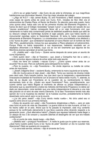 Esa Horrenda Fortaleza
18
—¡ESTO es un golpe fuerte! —dijo Curry de pie ante la chimenea, en sus magníficas
habitaciones que dominaban Newton. Eran las mejor situadas del colegio.
—¿Algo de N.O.? —dijo James Busby. Él, lord Feverstone y Mark estaban tomando
unas copas de oporto antes de cenar con Curry. N.O., iniciales de Non Olet, era el
sobrenombre de Charles Place, el Rector de Bracton. Su elección para este puesto, haría
unos quince años, había sido uno de los primeros triunfos del Elemento Progresivo. A
fuerza de decir que el Colegio necesitaba “sangre nueva” y que debía ser sacado de sus
“cauces académicos”, habían conseguido llevar allí a un viejo funcionario civil, que
ciertamente no había sido contaminado jamás de debilidad académica desde que salió de
su obscuro colegio de Cambridge durante el siglo pasado, pero que había escrito un
monumental reportaje sobre la Salubridad Nacional. El tema lo había recomendado
eficazmente al Elemento Progresivo. Lo consideraban como una bofetada a los dilettanti y
a los “duros de pelar”, que contestaron bautizando al nuevo Rector con el nombre de Non
Olet. Pero, paulatinamente, incluso los que apoyaban a Place adoptaron el sobrenombre.
Porque Place no había respondido a sus esperanzas, habiendo resultado ser un
dispéptico aficionado a la filatelia, cuya voz se oía tan raramente que algunos de los
Miembros jóvenes ignoraban el sonido que tenía.
—Sí, ¡maldito sea! —dijo Curry—. Quiere verme después de cenar para un asunto de
suma importancia.
—Esto quiere decir —dijo el Tesorero— que Jewel y Compañía han ido a verlo y
quieren encontrar alguna manera de echar atrás todo este asunto.
—Esto me tiene sin cuidado —repuso Curry—. ¿Cómo quiere volver atrás de un
acuerdo? No es eso. Pero es suficiente para estropearme la noche.
—Pero la nuestra, no —dijo Feverstone—. No olvide dejarnos su botella de coñac
antes de marcharse.
—¡Jewel! ¡Válgame Dios! —exclamó Busby, enterrando la mano izquierda en la barba.
—Me dio mucha pena el viejo Jewel —dijo Mark. Tenía sus razones de diversa índole
para decir esto. Para hacerle justicia, hay que decir que la inesperada y aparentemente
innecesaria brutalidad de Feverstone con el anciano le había dolido mucho. Y, además, la
idea de su deuda con Feverstone en la cuestión de su nombramiento lo había
atormentado todo el día. ¿Quién era aquel Feverstone? Pero, paradójicamente, aun
cuanto sentía que había llegado el momento de afirmar su propia independencia y
demostrar que su asentimiento a todos los métodos del Elemento Progresivo no debía ser
dado por descontado, creía también que una cierta independencia lo elevaría a una más
alta posición en el seno de este mismo Elemento. Si la idea “Feverstone tendrá más alta
opinión de ti si le muestras los dientes” se le hubiese ocurrido, probablemente la habría
desechado como servil; pero no se le ocurrió.
—¿Le dio pena Jewel? —dijo Curry dando media vuelta—. No diría usted eso si
supiera cómo era en sus primeros tiempos.
—Estoy de acuerdo con usted —dijo Feverstone dirigiéndose a Mark—, pero en este
caso tomo el punto de vista de Clausewitz. La guerra total es la más humana, al final. Lo
he hecho callar en el acto. Ahora que le ha pasado la impresión, está muy contento
porque le he confirmado plenamente lo que lleva cuarenta años diciendo respecto a la
generación joven. ¿Qué alternativa había? ¿Dejarlo que siguiese hablando hasta llegar a
un ataque de tos o de corazón y causarle además el desengaño de ver que era tratado
cortésmente?
—Es un punto de vista, desde luego —dijo Mark.
—¡Maldita sea! —prosiguió Feverstone—. A nadie le gusta que le quiten sus reservas.
¿Qué haría nuestro pobre Curry si los “duros de pelar” decidían un día no suscitar más
objeciones? Otelo se quedaría sin ocupación.
—La cena está servida, señores —dijo el sirviente de Curry.
 