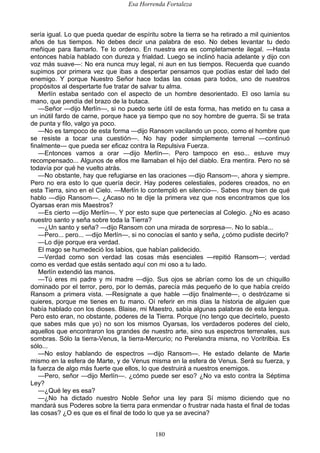 Esa Horrenda Fortaleza
180
sería igual. Lo que pueda quedar de espíritu sobre la tierra se ha retirado a mil quinientos
años de tus tiempos. No debes decir una palabra de eso. No debes levantar tu dedo
meñique para llamarlo. Te lo ordeno. En nuestra era es completamente ilegal. —Hasta
entonces había hablado con dureza y frialdad. Luego se inclinó hacia adelante y dijo con
voz más suave—: No era nunca muy legal, ni aun en tus tiempos. Recuerda que cuando
supimos por primera vez que ibas a despertar pensamos que podías estar del lado del
enemigo. Y porque Nuestro Señor hace todas las cosas para todos, uno de nuestros
propósitos al despertarte fue tratar de salvar tu alma.
Merlín estaba sentado con el aspecto de un hombre desorientado. El oso lamía su
mano, que pendía del brazo de la butaca.
—Señor —dijo Merlín—, si no puedo serte útil de esta forma, has metido en tu casa a
un inútil fardo de carne, porque hace ya tiempo que no soy hombre de guerra. Si se trata
de punta y filo, valgo ya poco.
—No es tampoco de esta forma —dijo Ransom vacilando un poco, como el hombre que
se resiste a tocar una cuestión—. No hay poder simplemente terrenal —continuó
finalmente— que pueda ser eficaz contra la Repulsiva Fuerza.
—Entonces vamos a orar —dijo Merlín—. Pero tampoco en eso... estuve muy
recompensado... Algunos de ellos me llamaban el hijo del diablo. Era mentira. Pero no sé
todavía por qué he vuelto atrás.
—No obstante, hay que refugiarse en las oraciones —dijo Ransom—, ahora y siempre.
Pero no era esto lo que quería decir. Hay poderes celestiales, poderes creados, no en
esta Tierra, sino en el Cielo. —Merlín lo contempló en silencio—. Sabes muy bien de qué
hablo —dijo Ransom—. ¿Acaso no te dije la primera vez que nos encontramos que los
Oyarsas eran mis Maestros?
—Es cierto —dijo Merlín—. Y por esto supe que pertenecías al Colegio. ¿No es acaso
nuestro santo y seña sobre toda la Tierra?
—¿Un santo y seña? —dijo Ransom con una mirada de sorpresa—. No lo sabía...
—Pero... pero... —dijo Merlín—, si no conocías el santo y seña, ¿cómo pudiste decirlo?
—Lo dije porque era verdad.
El mago se humedeció los labios, que habían palidecido.
—Verdad como son verdad las cosas más esenciales —repitió Ransom—; verdad
como es verdad que estás sentado aquí con mi oso a tu lado.
Merlín extendió las manos.
—Tú eres mi padre y mi madre —dijo. Sus ojos se abrían como los de un chiquillo
dominado por el terror, pero, por lo demás, parecía más pequeño de lo que había creído
Ransom a primera vista. —Resígnate a que hable —dijo finalmente—, o destrózame si
quieres, porque me tienes en tu mano. Oí referir en mis días la historia de alguien que
había hablado con los dioses. Blaise, mi Maestro, sabía algunas palabras de esta lengua.
Pero esto eran, no obstante, poderes de la Tierra. Porque (no tengo que decírtelo, puesto
que sabes más que yo) no son los mismos Oyarsas, los verdaderos poderes del cielo,
aquellos que encontraron los grandes de nuestro arte, sino sus espectros terrenales, sus
sombras. Sólo la tierra-Venus, la tierra-Mercurio; no Perelandra misma, no Voritrilbia. Es
sólo...
—No estoy hablando de espectros —dijo Ransom—. He estado delante de Marte
mismo en la esfera de Marte, y de Venus misma en la esfera de Venus. Será su fuerza, y
la fuerza de algo más fuerte que ellos, lo que destruirá a nuestros enemigos.
—Pero, señor —dijo Merlín—. ¿cómo puede ser eso? ¿No va esto contra la Séptima
Ley?
—¿Qué ley es esa?
—¿No ha dictado nuestro Noble Señor una ley para Sí mismo diciendo que no
mandará sus Poderes sobre la tierra para enmendar o frustrar nada hasta el final de todas
las cosas? ¿O es que es el final de todo lo que ya se avecina?
 