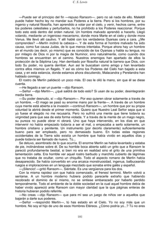 C. S. Lewis
181
—Puede ser el principio del fin —repuso Ransom—. pero no sé nada de ello. Maleldil
puede haber hecho ley no mandar sus Poderes a la tierra. Pero si los hombres, por su
ingenio y natural filosofía, han aprendido a volar por el cielo, y venir, hechos carne, entre
los poderes celestiales y perturbarlos, no ha prohibido a los Poderes reaccionar. Porque
todo esto está dentro del orden natural. Un hombre malvado aprendió a hacerlo. Llegó
volando, mediante un ingenioso mecanismo, donde mora Marte en el cielo y donde mora
Venus. Me llevó allí cautivo. Y allí hablé con los verdaderos Oyarsas cara a cara. ¿Me
comprendes? —Merlín inclinó la cabeza—. Y de esta forma el hombre malvado ha sido
causa, como fue causa Judas, de lo que menos intentaba. Porque ahora hay un hombre
en el mundo (es decir, yo mismo) que es conocido de los Oyarsas y habla su lengua, no
por milagro de Dios ni por la magia de Numinor, sino naturalmente, como cuando dos
hombres se encuentran en el camino. Nuestros enemigos han apartado de ellos la
protección de la Séptima Ley. Han derribado por filosofía natural la barrera que Dios, con
todo Su poder, no quería derribar. Aun así te buscaban como amigo y han levantado
contra ellos mismos un flagelo. Y así es cómo los Poderes del Cielo han bajado a esta
casa, y en esta estancia, donde estamos ahora discutiendo, Malacandra y Perelandra han
hablado conmigo.
El rostro de Merlín palideció un poco más. El oso le olió la mano, sin que él se diese
cuenta.
—He llegado a ser un puente —dijo Ransom.
—Señor —dijo Merlín—, ¿qué saldrá de todo esto? Si usan de su poder, desintegrarán
media tierra.
—Su poder desnudo, sí —dijo Ransom—. Por eso quieren obrar solamente a través de
un hombre. —El mago se pasó su enorme mano por la frente—. A través de un hombre
cuya mente está abierta a la invasión —continuó Ransom—, un hombre que por su propia
voluntad la abrirá desde el primer momento. Quiero que Nuestro Leal Señor sepa que si
yo fuese el elegido no me recusaría. Pero no sufrirá una mente que tiene todavía su
virginidad para que sea de esta forma violada. Y a través de la mente de un mago negro,
su pureza no puede obrar ni obrará. Uno que haya intervenido, en los días en que
intervenir no había empezado todavía a ser el mal, o empezaba a serlo solamente, un
hombre cristiano y penitente. Un instrumento (por decirlo claramente) suficientemente
bueno para ser empleado, pero no demasiado bueno. En todas estas regiones
occidentales de la Tierra sólo existía un hombre que había vivido en aquellos días y
puede todavía ser llamado de nuevo. Tú...
Se detuvo, asombrado de lo que ocurría. El enorme Merlín se había levantado y estaba
de pie, inclinándose sobre él. De su horrible boca abierta salió un grito que a Ransom le
pareció profundamente bestial, si bien no era en realidad sino el grito de una primitiva
lamentación celta. Era horrible ver aquel rostro barbudo y marchito cubierto de lágrimas
que no trataba de ocultar, como un chiquillo. Todo el aspecto romano de Merlín había
desaparecido. Se había convertido en una arcaica monstruosidad, ingenua, balbuceando
ruegos e imploraciones en un lenguaje mezclado que sonaba entre galés y español.
—¡Silencio! —gritó Ransom—. Siéntate. Es una vergüenza para los dos.
Con la misma rapidez con que había comenzado, el frenesí terminó. Merlín volvió a
sentarse. A un hombre moderno hubiera podido parecerle extraño que habiendo
recobrado el dominio de sí mismo, no se sintiese embarazado por haberlo perdido
temporalmente. Todo el ambiente de la doble sociedad en la cual aquel hombre debía de
haber vivido apareció ante Ransom con mayor claridad que la que páginas enteras de
historia hubieran podido referirle.
—No creas —dijo Ransom— que para mí sea un juego de niños ver a aquellos que
bajarán a darte sus poderes.
—Señor —respondió Merlín—, tú has estado en el Cielo. Yo no soy más que un
hombre. No soy el hijo de uno de esos Hombres Etéreos. ¿Cómo podría yo...? Tú no eres
 