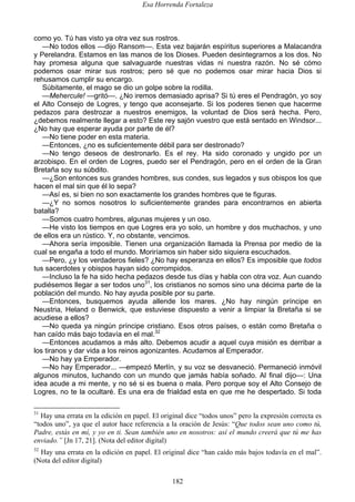 Esa Horrenda Fortaleza
182
como yo. Tú has visto ya otra vez sus rostros.
—No todos ellos —dijo Ransom—. Esta vez bajarán espíritus superiores a Malacandra
y Perelandra. Estamos en las manos de los Dioses. Pueden desintegrarnos a los dos. No
hay promesa alguna que salvaguarde nuestras vidas ni nuestra razón. No sé cómo
podemos osar mirar sus rostros; pero sé que no podemos osar mirar hacia Dios si
rehusamos cumplir su encargo.
Súbitamente, el mago se dio un golpe sobre la rodilla.
—Mehercule! —gritó—. ¿No iremos demasiado aprisa? Si tú eres el Pendragón, yo soy
el Alto Consejo de Logres, y tengo que aconsejarte. Si los poderes tienen que hacerme
pedazos para destrozar a nuestros enemigos, la voluntad de Dios será hecha. Pero,
¿debemos realmente llegar a esto? Este rey sajón vuestro que está sentado en Windsor...
¿No hay que esperar ayuda por parte de él?
—No tiene poder en esta materia.
—Entonces, ¿no es suficientemente débil para ser destronado?
—No tengo deseos de destronarlo. Es el rey. Ha sido coronado y ungido por un
arzobispo. En el orden de Logres, puedo ser el Pendragón, pero en el orden de la Gran
Bretaña soy su súbdito.
—¿Son entonces sus grandes hombres, sus condes, sus legados y sus obispos los que
hacen el mal sin que él lo sepa?
—Así es, si bien no son exactamente los grandes hombres que te figuras.
—¿Y no somos nosotros lo suficientemente grandes para encontrarnos en abierta
batalla?
—Somos cuatro hombres, algunas mujeres y un oso.
—He visto los tiempos en que Logres era yo solo, un hombre y dos muchachos, y uno
de ellos era un rústico. Y, no obstante, vencimos.
—Ahora sería imposible. Tienen una organización llamada la Prensa por medio de la
cual se engaña a todo el mundo. Moriríamos sin haber sido siquiera escuchados.
—Pero, ¿y los verdaderos fieles? ¿No hay esperanza en ellos? Es imposible que todos
tus sacerdotes y obispos hayan sido corrompidos.
—Incluso la fe ha sido hecha pedazos desde tus días y habla con otra voz. Aun cuando
pudiésemos llegar a ser todos uno31
, los cristianos no somos sino una décima parte de la
población del mundo. No hay ayuda posible por su parte.
—Entonces, busquemos ayuda allende los mares. ¿No hay ningún príncipe en
Neustria, Heland o Benwick, que estuviese dispuesto a venir a limpiar la Bretaña si se
acudiese a ellos?
—No queda ya ningún príncipe cristiano. Esos otros países, o están como Bretaña o
han caído más bajo todavía en el mal.32
—Entonces acudamos a más alto. Debemos acudir a aquel cuya misión es derribar a
los tiranos y dar vida a los reinos agonizantes. Acudamos al Emperador.
—No hay ya Emperador.
—No hay Emperador... —empezó Merlín, y su voz se desvaneció. Permaneció inmóvil
algunos minutos, luchando con un mundo que jamás había soñado. Al final dijo—: Una
idea acude a mi mente, y no sé si es buena o mala. Pero porque soy el Alto Consejo de
Logres, no te la ocultaré. Es una era de frialdad esta en que me he despertado. Si toda
31
Hay una errata en la edición en papel. El original dice “todos unos” pero la expresión correcta es
“todos uno”, ya que el autor hace referencia a la oración de Jesús: “Que todos sean uno como tú,
Padre, estás en mí, y yo en ti. Sean también uno en nosotros: así el mundo creerá que tú me has
enviado.” [Jn 17, 21]. (Nota del editor digital)
32
Hay una errata en la edición en papel. El original dice “han caído más bajos todavía en el mal”.
(Nota del editor digital)
 