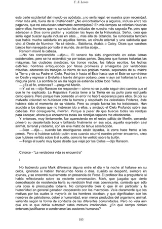 C. S. Lewis
183
esta parte occidental del mundo es apóstata, ¿no sería legal, en nuestra gran necesidad,
mirar más allá, fuera de la Cristiandad? ¿No encontraríamos a algunos, incluso entre los
paganos, que no estuviesen totalmente corrompidos? En mis tiempos se referían historias
sobre ellos; hombres que no conocían los artículos de nuestra más sagrada Fe, pero que
adoraban a Dios como podían y acataban las leyes de la Naturaleza. Señor, creo que
sería legal buscar ayuda incluso en ellos..., más allá de Bizancio. Se rumoreaba también
que había mucha sabiduría en aquellas tierras, un círculo oriental y una sabiduría que
vino al Oeste de Numinor. No sé dónde... Babilonia, Arabia o Catay. Dices que vuestros
barcos han navegado por todo el mundo, de arriba abajo...
Ransom movió la cabeza.
—No has comprendido —dijo—. El veneno ha sido engendrado en estas tierras
occidentales, pero se ha extendido ya por todas partes. Doquiera que fueses hallarías las
máquinas, las ciudades atestadas, los tronos vacíos, los falsos escritos, los lechos
estériles; hombres enloquecidos por falsas promesas y amargados por verdaderas
miserias, adorando los trabajos de hierro de sus propias manos, separados de su madre
la Tierra y de su Padre el Cielo. Podrías ir hacia el Este hasta que el Este se convirtiese
en Oeste y regresar a Bretaña a través del gran océano, pero ni aun así hallarías la luz en
ninguna parte. La sombra de un ala negra se extiende sobre todo Tellus.
—¿Es el fin, entonces? —preguntó Merlín.
—Y así es —dijo Ransom sin responder— cómo no se puede seguir otro camino que el
que te he explicado. La Repulsiva Fuerza tiene a la Tierra en su puño para estrujarla
como quiera. Pero porque han cometido un error no habrá esperanza para ellos. Si por su
malvada voluntad no hubiesen roto la barrera y respetado los celestiales Poderes, éste
hubiera sido el momento de su victoria. Pero su propia fuerza los ha traicionado. Han
acudido a los dioses que no hubieran ido a ellos, y arrojado el Cielo Profundo sobre sus
cabezas. Por consiguiente, morirán. Porque a pesar de que buscas todas las rendijas
para escapar, ahora que encuentras todas las rendijas tapadas me obedecerás.
Y entonces, muy lentamente, fue apareciendo en el rostro pálido de Merlín, cerrando
primero su desalentada boca y brillando finalmente en sus ojos, aquella expresión casi
animal, terrenal y radiante, con un leve matiz de tenue satisfacción.
—Bien —dijo—, cuando las madrigueras están tapadas, la zorra hace frente a los
perros. Pero si hubiese sabido quién eras cuando ocurrió nuestro primer encuentro, creo
que hubiese vertido sobre ti el sueño, como lo he vertido sobre tu bufón.
—Tengo el sueño muy ligero desde que viajé por los Cielos —dijo Ransom.
Catorce - “La verdadera vida se encuentra”
I
NO habiendo para Mark diferencia alguna entre el día y la noche al hallarse en su
celda, ignoraba si habían transcurrido horas o días, cuando se despertó, siempre en
ayunas, y se encontró nuevamente en presencia de Frost. El profesor iba a preguntarle si
había reflexionado sobre su reciente conversación. Mark, que juzgaba que cierta
demostración de resistencia haría su rendición final más convincente, contestó que sólo
una cosa le preocupaba todavía. No comprendía bien lo que él en particular y la
humanidad en general ganaban cooperando con los macrobios. Veía claramente que los
motivos por los cuales la mayoría de los hombres obraban, y que dignificaban con los
nombres de patriotismo, deber o humanidad, eran meros productos del organismo animal,
variando según la forma de conducta de las diferentes comunidades. Pero no veía aún
qué era lo que debía substituir estos motivos irracionales. ¿En qué campo debían
entonces justificarse o condenarse las acciones humanas?
 