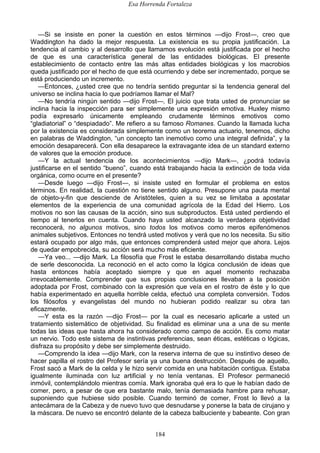 Esa Horrenda Fortaleza
184
—Si se insiste en poner la cuestión en estos términos —dijo Frost—, creo que
Waddington ha dado la mejor respuesta. La existencia es su propia justificación. La
tendencia al cambio y al desarrollo que llamamos evolución está justificada por el hecho
de que es una característica general de las entidades biológicas. El presente
establecimiento de contacto entre las más altas entidades biológicas y los macrobios
queda justificado por el hecho de que está ocurriendo y debe ser incrementado, porque se
está produciendo un incremento.
—Entonces, ¿usted cree que no tendría sentido preguntar si la tendencia general del
universo se inclina hacia lo que podríamos llamar el Mal?
—No tendría ningún sentido —dijo Frost—. El juicio que trata usted de pronunciar se
inclina hacia la inspección para ser simplemente una expresión emotiva. Huxley mismo
podía expresarlo únicamente empleando crudamente términos emotivos como
“gladiatorial” o “despiadado”. Me refiero a su famoso Romanes. Cuando la llamada lucha
por la existencia es considerada simplemente como un teorema actuario, tenemos, dicho
en palabras de Waddington, “un concepto tan inemotivo como una integral definida”, y la
emoción desaparecerá. Con ella desaparece la extravagante idea de un standard externo
de valores que la emoción produce.
—Y la actual tendencia de los acontecimientos —dijo Mark—, ¿podrá todavía
justificarse en el sentido “bueno”, cuando está trabajando hacia la extinción de toda vida
orgánica, como ocurre en el presente?
—Desde luego —dijo Frost—, si insiste usted en formular el problema en estos
términos. En realidad, la cuestión no tiene sentido alguno. Presupone una pauta mental
de objeto-y-fin que desciende de Aristóteles, quien a su vez se limitaba a apostatar
elementos de la experiencia de una comunidad agrícola de la Edad del Hierro. Los
motivos no son las causas de la acción, sino sus subproductos. Está usted perdiendo el
tiempo al tenerlos en cuenta. Cuando haya usted alcanzado la verdadera objetividad
reconocerá, no algunos motivos, sino todos los motivos como meros epifenómenos
animales subjetivos. Entonces no tendrá usted motivos y verá que no los necesita. Su sitio
estará ocupado por algo más, que entonces comprenderá usted mejor que ahora. Lejos
de quedar empobrecida, su acción será mucho más eficiente.
—Ya veo... —dijo Mark. La filosofía que Frost le estaba desarrollando distaba mucho
de serle desconocida. La reconoció en el acto como la lógica conclusión de ideas que
hasta entonces había aceptado siempre y que en aquel momento rechazaba
irrevocablemente. Comprender que sus propias conclusiones llevaban a la posición
adoptada por Frost, combinado con la expresión que veía en el rostro de éste y lo que
había experimentado en aquella horrible celda, efectuó una completa conversión. Todos
los filósofos y evangelistas del mundo no hubieran podido realizar su obra tan
eficazmente.
—Y esta es la razón —dijo Frost— por la cual es necesario aplicarle a usted un
tratamiento sistemático de objetividad. Su finalidad es eliminar una a una de su mente
todas las ideas que hasta ahora ha considerado como campo de acción. Es como matar
un nervio. Todo este sistema de instintivas preferencias, sean éticas, estéticas o lógicas,
disfraza su propósito y debe ser simplemente destruido.
—Comprendo la idea —dijo Mark, con la reserva interna de que su instintivo deseo de
hacer papilla el rostro del Profesor sería ya una buena destrucción. Después de aquello,
Frost sacó a Mark de la celda y le hizo servir comida en una habitación contigua. Estaba
igualmente iluminada con luz artificial y no tenía ventanas. El Profesor permaneció
inmóvil, contemplándolo mientras comía. Mark ignoraba qué era lo que le habían dado de
comer, pero, a pesar de que era bastante malo, tenía demasiada hambre para rehusar,
suponiendo que hubiese sido posible. Cuando terminó de comer, Frost lo llevó a la
antecámara de la Cabeza y de nuevo tuvo que desnudarse y ponerse la bata de cirujano y
la máscara. De nuevo se encontró delante de la cabeza balbuciente y babeante. Con gran
 