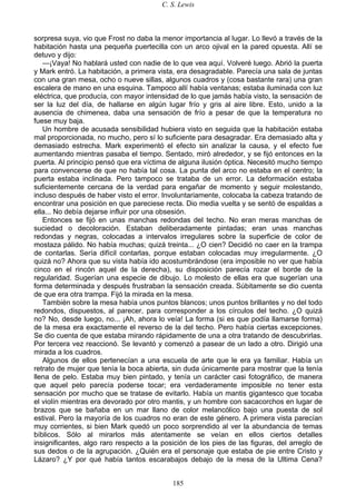 C. S. Lewis
185
sorpresa suya, vio que Frost no daba la menor importancia al lugar. Lo llevó a través de la
habitación hasta una pequeña puertecilla con un arco ojival en la pared opuesta. Allí se
detuvo y dijo:
—¡Vaya! No hablará usted con nadie de lo que vea aquí. Volveré luego. Abrió la puerta
y Mark entró. La habitación, a primera vista, era desagradable. Parecía una sala de juntas
con una gran mesa, ocho o nueve sillas, algunos cuadros y (cosa bastante rara) una gran
escalera de mano en una esquina. Tampoco allí había ventanas; estaba iluminada con luz
eléctrica, que producía, con mayor intensidad de lo que jamás había visto, la sensación de
ser la luz del día, de hallarse en algún lugar frío y gris al aire libre. Esto, unido a la
ausencia de chimenea, daba una sensación de frío a pesar de que la temperatura no
fuese muy baja.
Un hombre de acusada sensibilidad hubiera visto en seguida que la habitación estaba
mal proporcionada, no mucho, pero sí lo suficiente para desagradar. Era demasiado alta y
demasiado estrecha. Mark experimentó el efecto sin analizar la causa, y el efecto fue
aumentando mientras pasaba el tiempo. Sentado, miró alrededor, y se fijó entonces en la
puerta. Al principio pensó que era víctima de alguna ilusión óptica. Necesitó mucho tiempo
para convencerse de que no había tal cosa. La punta del arco no estaba en el centro; la
puerta estaba inclinada. Pero tampoco se trataba de un error. La deformación estaba
suficientemente cercana de la verdad para engañar de momento y seguir molestando,
incluso después de haber visto el error. Involuntariamente, colocaba la cabeza tratando de
encontrar una posición en que pareciese recta. Dio media vuelta y se sentó de espaldas a
ella... No debía dejarse influir por una obsesión.
Entonces se fijó en unas manchas redondas del techo. No eran meras manchas de
suciedad o decoloración. Estaban deliberadamente pintadas; eran unas manchas
redondas y negras, colocadas a intervalos irregulares sobre la superficie de color de
mostaza pálido. No había muchas; quizá treinta... ¿O cien? Decidió no caer en la trampa
de contarlas. Sería difícil contarlas, porque estaban colocadas muy irregularmente. ¿O
quizá no? Ahora que su vista había ido acostumbrándose (era imposible no ver que había
cinco en el rincón aquel de la derecha), su disposición parecía rozar el borde de la
regularidad. Sugerían una especie de dibujo. Lo molesto de ellas era que sugerían una
forma determinada y después frustraban la sensación creada. Súbitamente se dio cuenta
de que era otra trampa. Fijó la mirada en la mesa.
También sobre la mesa había unos puntos blancos; unos puntos brillantes y no del todo
redondos, dispuestos, al parecer, para corresponder a los círculos del techo. ¿O quizá
no? No, desde luego, no... ¡Ah, ahora lo veía! La forma (si es que podía llamarse forma)
de la mesa era exactamente el reverso de la del techo. Pero había ciertas excepciones.
Se dio cuenta de que estaba mirando rápidamente de una a otra tratando de descubrirlas.
Por tercera vez reaccionó. Se levantó y comenzó a pasear de un lado a otro. Dirigió una
mirada a los cuadros.
Algunos de ellos pertenecían a una escuela de arte que le era ya familiar. Había un
retrato de mujer que tenía la boca abierta, sin duda únicamente para mostrar que la tenía
llena de pelo. Estaba muy bien pintado, y tenía un carácter casi fotográfico, de manera
que aquel pelo parecía poderse tocar; era verdaderamente imposible no tener esta
sensación por mucho que se tratase de evitarlo. Había un mantis gigantesco que tocaba
el violín mientras era devorado por otro mantis, y un hombre con sacacorchos en lugar de
brazos que se bañaba en un mar llano de color melancólico bajo una puesta de sol
estival. Pero la mayoría de los cuadros no eran de este género. A primera vista parecían
muy corrientes, si bien Mark quedó un poco sorprendido al ver la abundancia de temas
bíblicos. Sólo al mirarlos más atentamente se veían en ellos ciertos detalles
insignificantes, algo raro respecto a la posición de los pies de las figuras, del arreglo de
sus dedos o de la agrupación. ¿Quién era el personaje que estaba de pie entre Cristo y
Lázaro? ¿Y por qué había tantos escarabajos debajo de la mesa de la Ultima Cena?
 