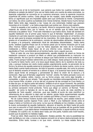 Esa Horrenda Fortaleza
186
¿Qué truco era el de la iluminación, que parecía que todos los cuadros hubiesen sido
pintados en estado de delirio? Una vez se había dado uno cuenta de estas anomalías, su
aparente vulgaridad se convertía en su suprema amenaza, como la aparente inocencia
superficial de ciertos sueños. Cada pliegue de los ropajes, cada detalle arquitectónico,
tenía un significado que era imposible captar pero que confundía la mente. Comparados
con éstos, los otros cuadros surrealistas eran meras tonterías. Desde hacía mucho tiempo
Mark había leído algo respecto a las “cosas de una extremada maldad que parecen
inocentes al no iniciado”, y se había preguntado qué podían ser. Ahora creía saberlo.
Volvió la espalda a los cuadros y se sentó. Ahora lo comprendía todo. Frost no estaba
tratando de volverlo loco; por lo menos, no en el sentido que él había dado hasta
entonces a la palabra “loco”. Frost sólo intentaba lo que había dicho. Estar allí sentado en
aquella habitación era el primer paso hacia lo que él llamaba “objetividad”, el proceso
mediante el cual toda reacción específicamente humana era destruida en el hombre a fin
de ser apto para la enojosa sociedad de los macrobios. Sin duda alguna, seguirían altos
grados en el ascetismo de la antinatura: comida de abominables alimentos, chapoteo en
la sangre y la porquería, celebración ritual de calculadas obscenidades... Hasta cierto
punto, estaban jugando limpio con él; lo hacían pasar por la misma iniciación por la cual
ellos mismos habían pasado y que los había separado del resto de la humanidad,
moldeando a Wither hasta hacer de él una informe ruina, mientras condensaba y
agudizaba a Frost, convirtiéndolo en el hombre fuerte, duro y agudo que era.
Pero al cabo de una hora aproximadamente, aquella especie de ataúd en forma de
habitación comenzó a producir en Mark un efecto que probablemente su instructor no
había previsto. No era que le volviese el ataque que había tenido la noche anterior en la
celda. Fuera porque hubiese sobrevivido ya a este ataque, fuese porque la inminencia de
la muerte le había hecho venir a la boca aquel deseo eterno de lo esotérico de toda su
vida, o porque hubiese (en cierto modo) pedido urgentemente auxilio, la perversión de la
forma y la pintura de aquella estancia le produjeron el efecto de darse cuenta, como no se
había dado cuenta hasta entonces, de todo lo opuesto a aquella sala. Así como lo primero
que el desierto enseña al hombre es a adorar el agua, o la ausencia hace sentir el afecto,
sobre aquel fondo de amargura y perversidad se elevó la visión de la dulzura y la
corrección. Algo que él llamaba vagamente “normal”, existía. No había pensado nunca en
ello. Pero allí estaba: sólido, macizo, con su forma propia, casi como algo tangible, o
comestible, o digno de ser amado. Todo aquello se mezclaba extravagantemente a Jane,
a los huevos fritos, al jabón, a la luz del sol, al graznar de las cornejas en Cure Hardy y a
la idea de que, en alguna parte del exterior, brillaba el sol en aquel momento. No pensaba
en absoluto en términos morales; o bien (lo cual es muy parecido) estaba experimentando
su primera sensación moral profunda. Tenía que elegir un camino: el Normal. “Todo
aquello”, tal como lo llamaba él, era lo que elegía. Si el punto de vista científico lo
apartaba de “todo aquello”, entonces, ¡que sea maldito el punto de vista científico! La
vehemencia de su elección lo dejó casi sin aliento; jamás había experimentado aquella
sensación. De momento, casi le tenía sin cuidado que Wither y Frost lo matasen o no.
No sé cuánto tiempo hubiera durado este estado de espíritu, pero estaba todavía en
plena intensidad cuando regresó Frost. Llevó a Mark a una habitación donde ardía el
fuego y había un hombre en una cama. La luz que se reflejaba en los cristales y la plata, y
la suave suntuosidad de aquella habitación, elevaron el espíritu de Mark hasta tal punto
que casi no escuchó a Frost mientras éste le decía que se quedase allí de guardia hasta
que lo relevasen, y que debía llamar inmediatamente al Director si aquel hombre se movía
o hablaba. En cuanto a él, no debía decir nada; por otra parte, hubiera sido inútil hacerlo,
puesto que el paciente no hablaba inglés.
Frost se retiró. Mark examinó la habitación. Estaba perdido. No veía la posibilidad de
salir de Belbury con vida, a menos de dejarse convertir en el siervo deshumanizado de los
macrobios. Entre tanto, tuviese o no que morir, comería. La mesa estaba llena de
 