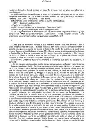 C. S. Lewis
187
manjares delicados. Quizá fumase un cigarrillo primero, con los pies apoyados en el
guardafuegos.
—¡Maldita sea!—exclamó al meter la mano en los bolsillos y hallarlos vacíos. Al mismo
tiempo se dio cuenta de que el hombre había abierto los ojos y lo estaba mirando—.
Perdone —dijo Mark—, no quería... —y se detuvo.
El hombre se sentó en la cama y señaló la puerta con la cabeza.
—¿Eh? —dijo interrogadoramente.
—Perdone... —dijo Mark.
—¿Eh? —repitió el hombre. Y después—: Extranjeros, ¿eh?
—Entonces, ¿habla usted inglés, al fin? —preguntó Mark.
—¡Eh! —dijo el hombre. Y después de una pausa de varios segundos añadió—: ¡Oiga,
compañero! —Mark se quedó mirándolo—. Compañero —repitió con gran energía—, ¿no
encontraría usted en los bolsillos aunque fuese una colilla? ¿Eh?
II
—Creo que, de momento, es todo lo que podemos hacer —dijo Mrs. Dimble—. Por la
tarde arreglaremos las flores. —Estaba hablando con Jane en lo que ambas llamaban la
glorieta, una pequeña casita de piedra al lado de la puerta del jardín por la cual había
entrado Jane en el castillo la primera vez. Mrs. Dimble y Jane la estaban preparando para
la familia Maggs. Porque la condena de Mr. Maggs terminaba aquel día, y Mrs. Maggs
había ido a pasar la noche a casa de una tía suya, en la población donde cumplía
condena, a fin de ir a buscarlo a la puerta de la prisión.
Cuando Mrs. Dimble le dijo aquella mañana a su marido cuál sería su ocupación, él
contestó:
—En fin, no creo que necesites mucho tiempo para encender un fuego y hacer la cama.
Pertenezco al sexo de Mr. Dimble y comparto sus limitaciones. No tengo la menor idea
de lo que pudieron hacer las dos mujeres en aquella casita para pasar tantas horas en
ella. Ni Jane lo había previsto. En manos de Mrs. Dimble, la tarea de airear un poco la
casa y hacer la cama para Ivy Maggs y el pájaro de su marido, se convirtió en una
especie de ritual. Evocó para Jane vagos recuerdos de cuando ayudaba a la decoración
de la iglesia durante las Navidades o la Pascua, siendo niña. Pero sugería también a su
literaria memoria toda clase de ceremonias de epitalamios del siglo XV, viejas
supersticiones y juegos, y sentimentalismos acerca de la cama nupcial, con presagios en
el umbral y hadas en el hogar de la chimenea. Era una atmósfera extraordinariamente
ajena a aquella en que había crecido. Unas semanas antes le hubiera desagradado. ¿No
había acaso algo absurdo en aquel mundo rígido y arcaico: aquella mezcla de recato y
sensualidad, los estilizados ardores del novio y la candidez convencional de la prometida,
la sanción religiosa, las salacidades permitidas de las canciones Fesceninas, y la
previsión de que todo el mundo, menos los dos personajes principales, empinarían el
codo? ¿Cómo había llegado la raza humana a aprisionar en una ceremonia como aquella
el acto menos ceremonioso del mundo? Pero no estaba ya segura de su reacción. De lo
que estaba segura era de la línea divisoria que incluía a Mrs. Dimble en este mundo y la
dejaba a ella fuera. Mrs. Dimble, pese a su tipo netamente siglo XX, o acaso a causa de
él, le daba aquella tarde la impresión de ser una persona arcaica. A cada momento
parecía tener que dar la mano a alguna solemne pero picara compañía de mujerotas que
habían estado metiendo jóvenes enamorados en la cama desde que el mundo empezó
con una incongruente mezcla de reverencias, bendiciones y lágrimas; mujeres imposibles
llenas de rufos y falbalás que tan pronto gastaban bromas shakespearianas acerca de
adulterios y lascivias como se arrodillaban devotamente ante un altar un momento
después. Era muy curioso; porque, desde luego, en cuanto hacía referencia a su
conversación, la diferencia entre ellas estaba invertida. Jane, bajo un concepto literario,
 