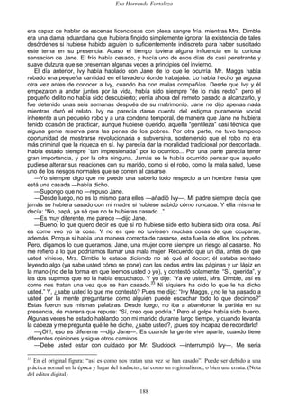 Esa Horrenda Fortaleza
188
era capaz de hablar de escenas licenciosas con plena sangre fría, mientras Mrs. Dimble
era una dama eduardiana que hubiera fingido simplemente ignorar la existencia de tales
desórdenes si hubiese habido alguien lo suficientemente indiscreto para haber suscitado
este tema en su presencia. Acaso el tiempo tuviera alguna influencia en la curiosa
sensación de Jane. El frío había cesado, y hacía uno de esos días de casi penetrante y
suave dulzura que se presentan algunas veces a principios del invierno.
El día anterior, Ivy había hablado con Jane de lo que le ocurría. Mr. Maggs había
robado una pequeña cantidad en el lavadero donde trabajaba. Lo había hecho ya alguna
otra vez antes de conocer a Ivy, cuando iba con malas compañías. Desde que Ivy y él
empezaron a andar juntos por la vida, había sido siempre “de lo más recto”; pero el
pequeño delito no había sido descubierto; venía ahora del remoto pasado a alcanzarlo, y
fue detenido unas seis semanas después de su matrimonio. Jane no dijo apenas nada
mientras duró el relato. Ivy no parecía darse cuenta del estigma puramente social
inherente a un pequeño robo y a una condena temporal, de manera que Jane no hubiera
tenido ocasión de practicar, aunque hubiese querido, aquella “gentileza” casi técnica que
alguna gente reserva para las penas de los pobres. Por otra parte, no tuvo tampoco
oportunidad de mostrarse revolucionaria o subversiva, sosteniendo que el robo no era
más criminal que la riqueza en sí. Ivy parecía dar la moralidad tradicional por descontada.
Había estado siempre “tan impresionada” por lo ocurrido... Por una parte parecía tener
gran importancia, y por la otra ninguna. Jamás se le había ocurrido pensar que aquello
pudiese alterar sus relaciones con su marido, como si el robo, como la mala salud, fuese
uno de los riesgos normales que se corren al casarse.
—Yo siempre digo que no puede una saberlo todo respecto a un hombre hasta que
está una casada —había dicho.
—Supongo que no —repuso Jane.
—Desde luego, no es lo mismo para ellos —añadió Ivy—. Mi padre siempre decía que
jamás se hubiera casado con mi madre si hubiese sabido cómo roncaba. Y ella misma le
decía: “No, papá, ya sé que no te hubieras casado...”
—Es muy diferente, me parece —dijo Jane.
—Bueno, lo que quiero decir es que si no hubiese sido esto hubiera sido otra cosa. Así
es como veo yo la cosa. Y no es que no tuviesen muchas cosas de que ocuparse,
además. Porque si había una manera correcta de casarse, esta fue la de ellos, los pobres.
Pero, digamos lo que queramos, Jane, una mujer corre siempre un riesgo al casarse. No
me refiero a lo que podríamos llamar una mala mujer. Recuerdo que un día, antes de que
usted viniese, Mrs. Dimble le estaba diciendo no sé qué al doctor; él estaba sentado
leyendo algo (ya sabe usted cómo se pone) con los dedos entre las páginas y un lápiz en
la mano (no de la forma en que leemos usted o yo), y contestó solamente: “Sí, querida”, y
las dos supimos que no la había escuchado. Y yo dije: “Ya ve usted, Mrs. Dimble, así es
como nos tratan una vez que se han casado.33
Ni siquiera ha oído lo que le ha dicho
usted.” Y, ¿sabe usted lo que me contestó? Pues me dijo: “Ivy Maggs, ¿no le ha pasado a
usted por la mente preguntarse cómo alguien puede escuchar todo lo que decimos?”
Estas fueron sus mismas palabras. Desde luego, no iba a abandonar la partida en su
presencia, de manera que repuse: “Sí, creo que podría.” Pero el golpe había sido bueno.
Algunas veces he estado hablando con mi marido durante largo tiempo, y cuando levanta
la cabeza y me pregunta qué le he dicho, ¿sabe usted?, ¡pues soy incapaz de recordarlo!
—¡Oh!, eso es diferente —dijo Jane—. Es cuando la gente vive aparte, cuando tiene
diferentes opiniones y sigue otros caminos...
—Debe usted estar con cuidado por Mr. Studdock —interrumpió Ivy—. Me sería
33
En el original figura: “así es como nos tratan una vez se han casado”. Puede ser debido a una
práctica normal en la época y lugar del traductor, tal como un regionalismo; o bien una errata. (Nota
del editor digital)
 