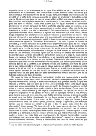 C. S. Lewis
189
imposible cerrar un ojo si estuviese en su lugar. Pero el Director se lo devolverá sano y
salvo al final. Ya lo verá usted... Mrs. Dimble fue a la casa a buscar cuatro chucherías que
darían el toque final al alojamiento de los Maggs. Jane, sintiéndose un poco cansada, se
arrodilló en el sofá de la ventana apoyando los codos en el alféizar y la barbilla en las
manos. El sol casi calentaba. La idea de volver a Mark si Mark era salvado alguna vez de
Belbury había sido aceptada desde hacía mucho tiempo por su mente; no la horrorizaba,
pero era llano e insípido. Tanto más cuanto que en aquel momento le perdonaba
plenamente el crimen conyugal de haber preferido algunas veces su persona a su
conversación y otras sus propios pensamientos a ambas cosas. ¿Por qué tenía que
interesarle a nadie lo que ella pudiese decir? Esta nueva humildad habría sido incluso
agradable si hubiese hecho referencia a alguien más interesante que Mark. Podía, desde
luego, mostrarse muy diferente con él, cuando volviesen a encontrarse de nuevo. Pero
era este “de nuevo” lo que quitaba sabor a la gran resolución, como repasar una suma en
la que uno se hubiese ya equivocado, repitiéndola en la misma página llena de garabatos
del cuaderno de ejercicios. “Si vuelven a encontrarse...” Se sintió culpable de su falta de
ansiedad, y al mismo tiempo se dio cuenta de que experimentaba un poco de ella. Porque
hasta entonces había dado siempre por descontado que Mark volvería. La posibilidad de
su muerte se le ocurría ahora por primera vez. No sentía emoción alguna al pensar en
que ella viviría después; veía solamente la imagen de Mark muerto, su rostro sin vida en
medio de una almohada, su cuerpo rígido, con las manos y los brazos (tan diferentes de
los demás brazos y manos para el bien y para el mal) estirados a lo largo del cuerpo como
los de una muñeca. Sentía frío. Y, no obstante, el sol calentaba; calentaba incluso de una
manera inverosímil en el tiempo en que estaban. Todo estaba silencioso, además, tan
silencioso que podía oír los movimientos de un pajarillo que andaba picoteando por el
sendero delante de la ventana. Este sendero llevaba a la puertecilla del muro del jardín
por la que había entrado la primera vez. El pájaro subió de un saltito al escalón de esta
puerta, y de allí se posó en el pie de alguien. Porque en aquel momento Jane vio que
había alguien sentado en una silla al lado de la puerta. La persona se hallaba sólo a
algunas yardas de ella, pero debía de estar completamente inmóvil para que Jane no se
hubiese dado cuenta de su presencia.
Un ropaje de color de llama en el cual estaban ocultas sus manos cubría a aquella
persona desde los pies hasta detrás de su cuello formando una especie de gorguera, pero
la parte delantera era tan baja o abierta que mostraba sus grandes pechos. Su piel era
obscura y brillante, casi del color de la miel. Jane recordaba haber visto aquel ropaje
usado por alguna sacerdotisa de Minos sobre un jarrón de Cnossos. La cabeza, inmóvil
sobre la columna muscular de su cuello, miraba a Jane frente a frente. Era un rostro de
mejillas rojas, labios húmedos y ojos negros —un poco como los ojos de una vaca— de
enigmática expresión. No se parecía en nada, bajo un concepto normal, a Mrs. Dimble;
pero Jane la reconoció en el acto. Era, para hablar como los músicos, el pleno desarrollo
de aquel tema que había obsesionado de una forma elusiva el rostro de Mrs. Dimble
durante las últimas horas. Era el rostro de Mrs. Dimble con algo que faltaba, y esta
omisión chocó a Jane. “Es brutal —pensó, porque su energía la aplastaba; pero entonces
cambió casi de manera de pensar y se dijo—: Soy yo quien estoy débil. Es una
alucinación.” Luego pensó: “Se burla de mí”, y de nuevo cambió de idea: “Ignora mi
presencia. Se burla de mí.” Porque a pesar de que había una expresión casi de siniestro
alborozo en su rostro, Jane no parecía ser invitada a compartirlo. Trató de apartar la vista
del rostro y lo consiguió. Entonces vio por primera vez que había otros seres presentes,
cuatro o cinco..., no, más, toda una muchedumbre de ridículos hombrecillos: enanos
gordinflones con caperuzas rojas como borlas, juguetones34
, parecidos a los gnomos,
insoportablemente familiares, frívolos e irrefrenables. No cabía la menor duda de que
34
Hay una errata en la edición en papel. El original dice “juguetonas”. (Nota del editor digital)
 