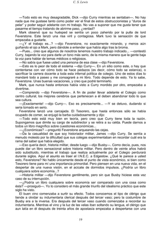 C. S. Lewis
19
—Todo esto es muy desagradable, Dick —dijo Curry mientras se sentaban—. No hay
nada que me gustase tanto como poder ver el final de estos obstruccionistas y “duros de
pelar” y poder seguir adelante con mi trabajo. No vas a suponer que me gusta tener que
pasarme el tiempo tratando de abrirme paso, ¿verdad?
Mark observó que su huésped se sentía un poco zaherido por la pulla de lord
Feverstone. Este lanzó una risa viril y contagiosa. Mark tuvo la sensación de que
empezaba a gustarle.
—¿Y el trabajo es...? —dijo Feverstone, no exactamente mirando, y menos aún
guiñando el ojo a Mark, pero dándole a entender que había algo tras la broma.
—Pues... creo que algunos de nosotros tenemos nuestro trabajo indicado... —contestó
Curry, bajando la voz para darle un tono más serio, de la misma manera que la gente baja
la voz para hablar de temas médicos o religiosos.
—No sabía que fuese usted una persona de esa clase —dijo Feverstone.
—Esto es lo peor de todo el sistema —dijo Curry—. En un sitio como este, o hay que
contentarse con ver cómo todo se hace pedazos (es decir, cómo todo se estanca), o
sacrificar la carrera docente a toda esta infernal política de colegio. Uno de estos días lo
mandaré todo a paseo y me consagraré a mi libro. Todo depende de esto. Ya lo sabe,
Feverstone. Unas buenas vacaciones, y creo que podré terminarlo.
Mark, que nunca hasta entonces había visto a Curry mordido por otro, empezaba a
divertirse.
—Comprendo —dijo Feverstone—. A fin de poder llevar adelante el Colegio como
centro cultural, los mejores cerebros que pertenecen a él deben abandonar todo lo que
sea cultura.
—¡Exactamente! —dijo Curry—. Eso es precisamente... —Y se detuvo, dudando si
seria tomado en serio.
Feverstone lanzó una carcajada. El Tesorero, que hasta entonces sólo se había
ocupado de comer, se enjugó la barba cuidadosamente y dijo:
—Todo esto está muy bien en teoría, pero creo que Curry tiene toda la razón.
Supongamos que dimite su cargo de subdirector y se retira a su celda. Puede darnos a
todos un libro magnífico sobre cuestiones económicas...
—¿Económicas? —preguntó Feverstone arqueando las cejas.
—Da la casualidad de que soy historiador militar, James —dijo Curry. Se sentía a
menudo molesto por la dificultad que sus colegas experimentaban en recordar cuál era la
rama del saber que había elegido.
—Eso quería decir, historia militar, desde luego —dijo Busby—. Como decía, pues, nos
puede dar un libro sensacional sobre historia militar. Pero dentro de veinte años habrá
sido substituido, mientras el trabajo que realiza actualmente por el Colegio perdurará
durante siglos. Aquí el asunto es traer el I.N.E.C. a Edgestow. ¿Qué le parece a usted
esto, Feverstone? No hablo únicamente desde el punto de vista económico, si bien como
Tesorero tiene para mí una importancia primordial. Pero piensen en una nueva vida, en el
despertar de una nueva visión, en el acicate de dormidos impulsos. ¿Podría un libro
cualquiera sobre economía...?
—Historia militar —dijo Feverstone gentilmente, pero sin que Busby hiciese esta vez
caso de su interrupción.
—¿Podría un libro cualquiera sobre economía ser comparado con una cosa como
ésta? —prosiguió—. Yo lo considero el más grande triunfo del idealismo práctico que este
siglo ha visto.
El buen vino comenzaba a surtir su efecto. Todos conocemos el tipo de clérigo que
tiende a olvidar su indumentaria clerical después del tercer vaso; pero la costumbre de
Busby era a la inversa. Era después del tercer vaso cuando comenzaba a recordar su
indumentaria. Mientras el vino y la luz de las velas iban soltando su lengua, el clérigo que
aun latía en él después de treinta años de apostasía empezaba a despertarse con una
 