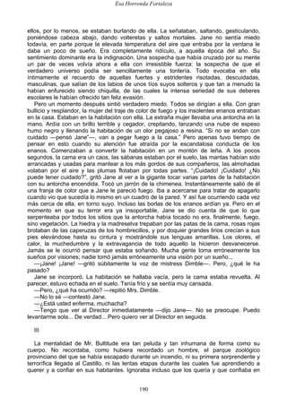 Esa Horrenda Fortaleza
190
ellos, por lo menos, se estaban burlando de ella. La señalaban, saltando, gesticulando,
poniéndose cabeza abajo, dando volteretas y saltos mortales. Jane no sentía miedo
todavía, en parte porque la elevada temperatura del aire que entraba por la ventana le
daba un poco de sueño. Era completamente ridículo, a aquella época del año. Su
sentimiento dominante era la indignación. Una sospecha que había cruzado por su mente
un par de veces volvía ahora a ella con irresistible fuerza: la sospecha de que el
verdadero universo podía ser sencillamente una tontería. Todo evocaba en ella
íntimamente el recuerdo de aquellas fuertes y estridentes risotadas, descuidadas,
masculinas, que salían de los labios de unos tíos suyos solteros y que tan a menudo la
habían enfurecido siendo chiquilla, de las cuales la intensa seriedad de sus deberes
escolares le habían ofrecido tan feliz evasión.
Pero un momento después sintió verdadero miedo. Todos se dirigían a ella. Con gran
bullicio y resplandor, la mujer del traje de color de fuego y los insolentes enanos entraban
en la casa. Estaban en la habitación con ella. La extraña mujer llevaba una antorcha en la
mano. Ardía con un brillo terrible y cegador, crepitando, lanzando una nube de espeso
humo negro y llenando la habitación de un olor pegajoso a resina. “Si no se andan con
cuidado —pensó Jane”—, van a pegar fuego a la casa.” Pero apenas tuvo tiempo de
pensar en esto cuando su atención fue atraída por la escandalosa conducta de los
enanos. Comenzaban a convertir la habitación en un montón de leña. A los pocos
segundos, la cama era un caos, las sábanas estaban por el suelo, las mantas habían sido
arrancadas y usadas para mantear a los más gordos de sus compañeros, las almohadas
volaban por el aire y las plumas flotaban por todas partes. “¡Cuidado! ¡Cuidado! ¿No
puede tener cuidado?”, gritó Jane al ver a la gigante tocar varias partes de la habitación
con su antorcha encendida. Tocó un jarrón de la chimenea. Instantáneamente salió de él
una franja de color que a Jane le pareció fuego. Iba a acercarse para tratar de apagarlo
cuando vio que sucedía lo mismo en un cuadro de la pared. Y así fue ocurriendo cada vez
más cerca de ella, en torno suyo. Incluso las borlas de los enanos ardían ya. Pero en el
momento en que su terror era ya insoportable, Jane se dio cuenta de que lo que
serpenteaba por todos los sitios que la antorcha había tocado no era, finalmente, fuego,
sino vegetación. La hiedra y la madreselva trepaban por las patas de la cama, rosas rojas
brotaban de las caperuzas de los hombrecillos, y por doquier grandes lirios crecían a sus
pies elevándose hasta su cintura y mostrándole sus lenguas amarillas. Los olores, el
calor, la muchedumbre y la extravagancia de todo aquello la hicieron desvanecerse.
Jamás se le ocurrió pensar que estaba soñando. Mucha gente toma erróneamente los
sueños por visiones; nadie tomó jamás erróneamente una visión por un sueño...
—¡Jane! ¡Jane! —gritó súbitamente la voz de mistress Dimble—. Pero, ¿qué le ha
pasado?
Jane se incorporó. La habitación se hallaba vacía, pero la cama estaba revuelta. Al
parecer, estuvo echada en el suelo. Tenía frío y se sentía muy cansada.
—Pero, ¿qué ha ocurrido? —repitió Mrs. Dimble.
—No lo sé —contestó Jane.
—¿Está usted enferma, muchacha?
—Tengo que ver al Director inmediatamente —dijo Jane—. No se preocupe. Puedo
levantarme sola... De verdad... Pero quiero ver al Director en seguida.
III
La mentalidad de Mr. Bultitude era tan peluda y tan inhumana de forma como su
cuerpo. No recordaba, como hubiera recordado un hombre, el parque zoológico
provinciano del que se había escapado durante un incendio, ni su primera sorprendente y
terrorífica llegada al Castillo, ni las lentas etapas durante las cuales fue aprendiendo a
querer y a confiar en sus habitantes. Ignoraba incluso que los quería y que confiaba en
 
