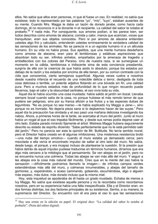 C. S. Lewis
191
ellos. No sabía que ellos eran personas, ni que él fuese un oso. En realidad, no sabía que
existiese; todo lo representado por las palabras “yo”, “mío”, “tuyo”, estaban ausentes de
su mente. Cuando Mrs. Maggs le daba un tazón de dorado jarabe, como hacía cada
domingo, él no reconocía ni a la donante ni el recipiente. La calidad del sabor la notaba al
probarlo.35
Y nada más. Por consiguiente, sus amores podían, si les parece bien, ser
todos descritos como amores de alacena; comida y calor, manos que acarician, voces que
tranquilizan, eran sus objetos conocidos. Pero si por amores de alacena entienden
ustedes algo frío y calculado, entenderán ustedes erróneamente la verdadera calidad de
las sensaciones de los animales. No se parecía ni a un egoísta humano ni a un altruista
humano. En su vida no había prosa. Sus apetitos, que una mente humana desdeñaría
como amores de alacena, eran para él temblorosas y estáticas aspiraciones que
absorbían todo su ser, infinitos anhelos, empañados por la amenaza de tragedia y
embellecidos con los colores del Paraíso. Uno de nuestra raza, si se sumergiese un
momento en la cálida, temblorosa e iridiscente sima de esta conciencia preadamita,
surgiría de ella con la creencia de que había asido lo absoluto; porque los estados por
debajo de la razón y los estados por encima de ella tienen, por su común contraste con la
vida que conocemos, cierta semejanza superficial. Algunas veces vuelve a nosotros
desde nuestra infancia el recuerdo de una indecible delicia o terror, desligada de toda
cosa deliciosa o terrible, un potente adjetivo flotando en una bóveda sin fin, una calidad
pura. Pero a muchos estadios más de profundidad de lo que ningún recuerdo puede
llevarnos, bajo el calor y la obscuridad centrales, el oso vivía toda su vida.
Aquel día le había ocurrido una cosa inusitada: había salido al jardín sin bozal. Llevaba
siempre bozal cuando salía de la casa, no porque hubiese el más remoto temor de que
pudiera ser peligroso, sino por su franca afición a los frutos y a las especies dulces de
legumbres. “No es porque no sea manso —le había explicado Ivy Maggs a Jane—, sino
porque no es honrado. No dejaría pieza sana si lo dejásemos hacer de las suyas.” Pero
aquel día la precaución fue olvidada y el oso pasó una mañana deliciosa investigando los
nabos. Ahora, a primeras horas de la tarde, se acercaba al muro del jardín. Junto al muro
había un nogal al que el oso trepaba fácilmente, y desde sus ramas podía dejarse caer al
otro lado. Estaba parado mirando fijamente el árbol. Mistress Maggs hubiera seguramente
descrito su estado de espíritu diciendo: “Sabe perfectamente que no le está permitido salir
del jardín.” Pero no parecía ser esta la opinión de Mr. Bultitude. No tenía sentido moral;
pero el Director había creado en él algunas inhibiciones. Una misteriosa resistencia brotó
—una nube del tiempo emotivo— cuando el muro estaba ya demasiado cerca; pero
mezclada a ella venía el encontrado impulso de saltar al otro lado del muro. No sabía,
desde luego, el porqué, y era incapaz incluso de plantearse la cuestión. Si la presión que
había detrás de aquel impulso pudiese traducirse en términos humanos, diríamos que era
algo más cercano a la mitología que al pensamiento. Se ven abejas en el jardín, pero no
se encuentra nunca una colmena. Todas las abejas se van más allá del muro. Y seguir a
las abejas era la cosa más natural del mundo. Creo que en la mente del oso había la
sensación —difícilmente podríamos llamarlo la imagen— de infinitos campos verdes
extendiéndose más allá del muro, y colmenas innumerables, y abejas del tamaño de
gorriones; y, esperándolo, o acaso caminando, goteando, escurriéndose, algo o alguien
más espeso, más dulce, más dorado incluso que la misma miel.
Hoy, esta inquietud se apoderaba de él hasta un grado inusitado. Echaba de menos a
Ivy Maggs. No sabía que existiese aquella persona y no la recordaba como recordamos
nosotros, pero en su experiencia había una falta inespecificada. Ella y el Director eran, en
dos formas distintas, los dos factores principales de su existencia. Sentía, a su manera, la
supremacía del Director. Su encuentro con él era para el oso lo que las sensaciones
35
Hay una errata en la edición en papel. El original dice: “La calidad del sabor lo notaba al
probarlo”. (Nota del editor digital)
 