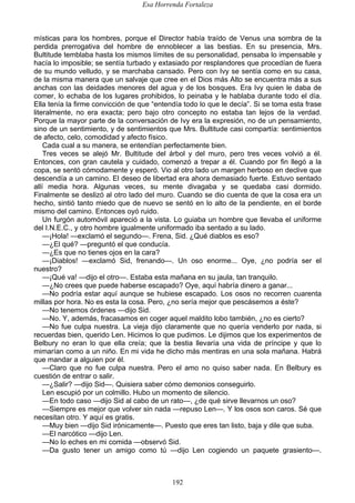 Esa Horrenda Fortaleza
192
místicas para los hombres, porque el Director había traído de Venus una sombra de la
perdida prerrogativa del hombre de ennoblecer a las bestias. En su presencia, Mrs.
Bultitude temblaba hasta los mismos límites de su personalidad, pensaba lo impensable y
hacía lo imposible; se sentía turbado y extasiado por resplandores que procedían de fuera
de su mundo velludo, y se marchaba cansado. Pero con Ivy se sentía como en su casa,
de la misma manera que un salvaje que cree en el Dios más Alto se encuentra más a sus
anchas con las deidades menores del agua y de los bosques. Era Ivy quien le daba de
comer, lo echaba de los lugares prohibidos, lo peinaba y le hablaba durante todo el día.
Ella tenía la firme convicción de que “entendía todo lo que le decía”. Si se toma esta frase
literalmente, no era exacta; pero bajo otro concepto no estaba tan lejos de la verdad.
Porque la mayor parte de la conversación de Ivy era la expresión, no de un pensamiento,
sino de un sentimiento, y de sentimientos que Mrs. Bultitude casi compartía: sentimientos
de afecto, celo, comodidad y afecto físico.
Cada cual a su manera, se entendían perfectamente bien.
Tres veces se alejó Mr. Bultitude del árbol y del muro, pero tres veces volvió a él.
Entonces, con gran cautela y cuidado, comenzó a trepar a él. Cuando por fin llegó a la
copa, se sentó cómodamente y esperó. Vio al otro lado un margen herboso en declive que
descendía a un camino. El deseo de libertad era ahora demasiado fuerte. Estuvo sentado
allí media hora. Algunas veces, su mente divagaba y se quedaba casi dormido.
Finalmente se deslizó al otro lado del muro. Cuando se dio cuenta de que la cosa era un
hecho, sintió tanto miedo que de nuevo se sentó en lo alto de la pendiente, en el borde
mismo del camino. Entonces oyó ruido.
Un furgón automóvil apareció a la vista. Lo guiaba un hombre que llevaba el uniforme
del I.N.E.C., y otro hombre igualmente uniformado iba sentado a su lado.
—¡Hola! —exclamó el segundo—. Frena, Sid. ¿Qué diablos es eso?
—¿El qué? —preguntó el que conducía.
—¿Es que no tienes ojos en la cara?
—¡Diablos! —exclamó Sid, frenando—. Un oso enorme... Oye, ¿no podría ser el
nuestro?
—¡Qué va! —dijo el otro—. Estaba esta mañana en su jaula, tan tranquilo.
—¿No crees que puede haberse escapado? Oye, aquí habría dinero a ganar...
—No podría estar aquí aunque se hubiese escapado. Los osos no recorren cuarenta
millas por hora. No es esta la cosa. Pero, ¿no sería mejor que pescásemos a éste?
—No tenemos órdenes —dijo Sid.
—No. Y, además, fracasamos en coger aquel maldito lobo también, ¿no es cierto?
—No fue culpa nuestra. La vieja dijo claramente que no quería venderlo por nada, si
recuerdas bien, querido Len. Hicimos lo que pudimos. Le dijimos que los experimentos de
Belbury no eran lo que ella creía; que la bestia llevaría una vida de príncipe y que lo
mimarían como a un niño. En mi vida he dicho más mentiras en una sola mañana. Habrá
que mandar a alguien por él.
—Claro que no fue culpa nuestra. Pero el amo no quiso saber nada. En Belbury es
cuestión de entrar o salir.
—¿Salir? —dijo Sid—. Quisiera saber cómo demonios conseguirlo.
Len escupió por un colmillo. Hubo un momento de silencio.
—En todo caso —dijo Sid al cabo de un rato—, ¿de qué sirve llevarnos un oso?
—Siempre es mejor que volver sin nada —repuso Len—. Y los osos son caros. Sé que
necesitan otro. Y aquí es gratis.
—Muy bien —dijo Sid irónicamente—. Puesto que eres tan listo, baja y dile que suba.
—El narcótico —dijo Len.
—No lo eches en mi comida —observó Sid.
—Da gusto tener un amigo como tú —dijo Len cogiendo un paquete grasiento—.
 