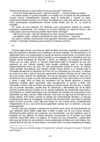 C. S. Lewis
193
Tienes suerte de que no sea hombre de los que escupen36
sobre otro...
—Ya lo has hecho algunas veces —dijo el conductor—. Conozco todos tus juegos.
Len había sacado un grueso bocadillo y lo rociaba con un líquido de olor penetrante.
Cuando estuvo completamente saturado, abrió la portezuela y avanzó un paso,
sosteniendo todavía la puerta con la mano. Se hallaba ya a unas seis yardas del oso, que
había permanecido completamente inmóvil incluso desde que los vio. Le arrojó el
bocadillo.
Un cuarto de hora después, Mr. Bultitude yacía inconsciente echado de costado,
respirando pesadamente. Los hombres no tuvieron dificultad en atarle el hocico y las
cuatro patas, pero muchísima en poderlo meter dentro del furgón.
—Me ha roto el reloj —dijo Sid, apretando su mano contra su costado izquierdo.
—¡Al diablo tu reloj! —exclamó secándose el sudor de la frente—. Vámonos.
Sid subió al volante y permaneció unos segundos silencioso, jadeante y murmurando:
“¡Cristo!” a intervalos. Entonces puso el coche en marcha y arrancó.
IV
Durante algún tiempo, las horas de vigilia de Mark estuvieron divididas en períodos al
lado del durmiente y períodos en la habitación del techo moteado. El entrenamiento a la
objetividad hecho con posterioridad no puede ser descrito enteramente. La inversión de la
pendiente natural que Frost le había inculcado no era espectacular ni dramática, pero los
detalles serían imposibles de describir, y tenían, en realidad, una especie de fatuidad
infantil que es mejor ignorar. A menudo experimentó Mark la sensación de que una
explosión de risa hubiera disipado toda aquella atmósfera; pero la risa estaba
desgraciadamente fuera del caso. En esto precisamente residía el horror: en realizar
todas aquellas insensateces que hubieran podido incluso divertir a un chiquillo bajo la
inmutable seriedad de la inspección de Frost, con su cronómetro en una mano, un bloque
de notas en la otra y todo el ritual del experimento científico. Muchas de las cosas que
tenía que hacer carecían de significado. Uno de los ejercicios consistía en subir por la
escalera de mano y tocar un punto del techo señalado por Frost; sólo tocarlo con el índice
y volver a bajar. Pero ya fuese por asociación con los demás ejercicios o porque
realmente ocultaba algún significado, este procedimiento le parecía a Mark más
intolerable e incluso más inhumano que todas sus demás tareas. Día tras día, a medida
que el proceso avanzaba, aquella idea de Derechura y Normalidad que se le había
ocurrido cuando entró por primera vez en aquella habitación fue haciéndose más fuerte y
más sólida en su mente hasta llegar a ser una especie de montaña. No supo jamás lo que
significaba una Idea; siempre hasta entonces creyó que era algo que se formaba en su
propia cabeza. Pero ahora, cuando su cabeza era continuamente atacada y a menudo
completamente llena de la pegajosa corrupción del entrenamiento, esta Idea se elevaba
sobre él como una torre, como algo que existía de una manera obvia, completamente
independiente de él, y que tenía duras superficies rocosas que no cederían, a las que
podía agarrarse.
La otra cosa que ayudaba a salvarlo era el hombre de la cama. El descubrimiento de
que realmente sabía hablar inglés llevó a Mark a trabar con él una curiosa amistad.
Difícilmente podría decirse que sostenían una conversación. Los dos hablaban, pero el
resultado de sus pláticas no podría llamarse conversación en el sentido que hasta
entonces había Mark dado a la palabra. El hombre era muy vehemente, y gesticulaba
tanto que las formas de comunicación menos adulteradas de Mark eran casi inútiles. Así,
cuando Mark le dijo que no tenía tabaco, el hombre abrió una bolsa imaginaria de tabaco
36
Hay una errata en la edición en papel. El original dice “escupan” en lugar de “escupen”. (Nota del
editor digital)
 