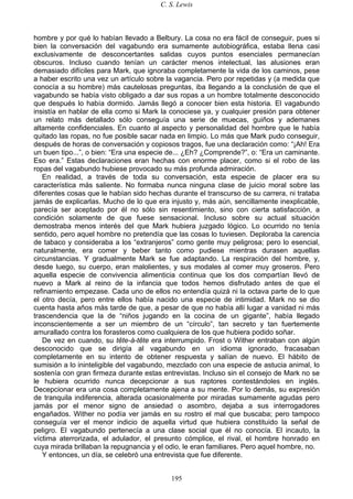 C. S. Lewis
195
hombre y por qué lo habían llevado a Belbury. La cosa no era fácil de conseguir, pues si
bien la conversación del vagabundo era sumamente autobiográfica, estaba llena casi
exclusivamente de desconcertantes salidas cuyos puntos esenciales permanecían
obscuros. Incluso cuando tenían un carácter menos intelectual, las alusiones eran
demasiado difíciles para Mark, que ignoraba completamente la vida de los caminos, pese
a haber escrito una vez un artículo sobre la vagancia. Pero por repetidas y (a medida que
conocía a su hombre) más cautelosas preguntas, iba llegando a la conclusión de que el
vagabundo se había visto obligado a dar sus ropas a un hombre totalmente desconocido
que después lo había dormido. Jamás llegó a conocer bien esta historia. El vagabundo
insistía en hablar de ella como si Mark la conociese ya, y cualquier presión para obtener
un relato más detallado sólo conseguía una serie de muecas, guiños y ademanes
altamente confidenciales. En cuanto al aspecto y personalidad del hombre que le había
quitado las ropas, no fue posible sacar nada en limpio. Lo más que Mark pudo conseguir,
después de horas de conversación y copiosos tragos, fue una declaración como: “¡Ah! Era
un buen tipo...”, o bien: “Era una especie de... ¿Eh? ¿Comprende?”, o: “Era un caminante.
Eso era.” Estas declaraciones eran hechas con enorme placer, como si el robo de las
ropas del vagabundo hubiese provocado su más profunda admiración.
En realidad, a través de toda su conversación, esta especie de placer era su
característica más saliente. No formaba nunca ninguna clase de juicio moral sobre las
diferentes cosas que le habían sido hechas durante el transcurso de su carrera, ni trataba
jamás de explicarlas. Mucho de lo que era injusto y, más aún, sencillamente inexplicable,
parecía ser aceptado por él no sólo sin resentimiento, sino con cierta satisfacción, a
condición solamente de que fuese sensacional. Incluso sobre su actual situación
demostraba menos interés del que Mark hubiera juzgado lógico. Lo ocurrido no tenía
sentido, pero aquel hombre no pretendía que las cosas lo tuviesen. Deploraba la carencia
de tabaco y consideraba a los “extranjeros” como gente muy peligrosa; pero lo esencial,
naturalmente, era comer y beber tanto como pudiese mientras durasen aquellas
circunstancias. Y gradualmente Mark se fue adaptando. La respiración del hombre, y,
desde luego, su cuerpo, eran malolientes, y sus modales al comer muy groseros. Pero
aquella especie de convivencia alimenticia continua que los dos compartían llevó de
nuevo a Mark al reino de la infancia que todos hemos disfrutado antes de que el
refinamiento empezase. Cada uno de ellos no entendía quizá ni la octava parte de lo que
el otro decía, pero entre ellos había nacido una especie de intimidad. Mark no se dio
cuenta hasta años más tarde de que, a pesar de que no había allí lugar a vanidad ni más
trascendencia que la de “niños jugando en la cocina de un gigante”, había llegado
inconscientemente a ser un miembro de un “círculo”, tan secreto y tan fuertemente
amurallado contra los forasteros como cualquiera de los que hubiera podido soñar.
De vez en cuando, su tête-à-tête era interrumpido. Frost o Wither entraban con algún
desconocido que se dirigía al vagabundo en un idioma ignorado, fracasaban
completamente en su intento de obtener respuesta y salían de nuevo. El hábito de
sumisión a lo ininteligible del vagabundo, mezclado con una especie de astucia animal, lo
sostenía con gran firmeza durante estas entrevistas. Incluso sin el consejo de Mark no se
le hubiera ocurrido nunca decepcionar a sus raptores contestándoles en inglés.
Decepcionar era una cosa completamente ajena a su mente. Por lo demás, su expresión
de tranquila indiferencia, alterada ocasionalmente por miradas sumamente agudas pero
jamás por el menor signo de ansiedad o asombro, dejaba a sus interrogadores
engañados. Wither no podía ver jamás en su rostro el mal que buscaba; pero tampoco
conseguía ver el menor indicio de aquella virtud que hubiera constituido la señal de
peligro. El vagabundo pertenecía a una clase social que él no conocía. El incauto, la
víctima aterrorizada, el adulador, el presunto cómplice, el rival, el hombre honrado en
cuya mirada brillaban la repugnancia y el odio, le eran familiares. Pero aquel hombre, no.
Y entonces, un día, se celebró una entrevista que fue diferente.
 