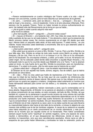 Esa Horrenda Fortaleza
196
V
—Parece verdaderamente un cuadro mitológico del Tiziano vuelto a la vida —dijo el
Director con una sonrisa, cuando Jane le hubo descrito sus sensaciones de la glorieta.
—Sí, pero... —comenzó Jane, pero se detuvo—. Eso es... —prosiguió—. Era eso. No
sólo la mujer y los enanos..., sino el resplandor. Como si el aire estuviese inflamado. Pero
siempre me ha gustado Tiziano. Temo no haber tomado la pintura suficientemente en
serio. He hablado sólo del Renacimiento de la forma en que se habla...
—¿No le gustó a usted cuando adquirió vida real?
Jane movió la cabeza.
—¿Era real aquello, señor? —preguntó—. ¿Ocurren estas cosas?
—Sí —repuso el Director—, era bastante real. ¡Oh!, hay miles de cosas dentro de esta
milla cuadrada de las que no sé nada todavía. Y me atrevería a decir que la presencia de
Merlín provoca ciertas cosas. No vivimos exactamente en el siglo XX desde que está
aquí. Hemos dado un pequeño salto atrás; el foco está borroso. Y usted misma... es una
vidente. Acaso estuviese usted destinada a encontrarla. Ella es lo que obtendrá usted si
no alcanza la otra.
—¿Qué quiere usted decir, señor? —preguntó Jane.
—Dijo usted que se parecía un poco a Mrs. Dimble. Y así es. Pero una Mrs. Dimble a la
que falta algo. Mrs. Dimble es amiga de todo este mundo como Merlín es amigo de los
bosques y de los ríos. Pero no es en sí ni un bosque ni un río. Ella no lo ha rechazado,
pero lo ha bautizado. Es una esposa cristiana, y usted, ya lo sabe, no lo es. Ni tampoco es
usted virgen. Se ha colocado usted donde debe encontrar a aquella Mujer Anciana, y ha
rechazado todo lo que le ha ocurrido desde que Maleldil vino a la Tierra. Y así la alcanzó
usted en bruto, no más fuerte de lo que Mrs. Dimble la encontrará, pero sin transformar,
demoníaca. Y a usted no le gusta. ¿No ha sido acaso esa la historia de su vida?
—¿Quiere usted decir —preguntó Jane— que he estado reprimiendo algo?
El Director se rió con aquella risa fuerte, sonora, segura, risa de soltero, que la habría
enfurecido en otros labios.
—Sí —dijo—. Pero no crea usted que hablo de represiones a lo Freud. Este no sabe
más que la mitad de los hechos. No se trata aquí de una cuestión de inhibiciones (de
vergüenza instintiva) contra el deseo natural. Me parece que no hay refugio en el mundo
para el que no quiera ser pagano o cristiano. ¡Imagínese usted solamente un hombre que
fuese demasiado delicado para comer con los dedos y, no obstante, no quisiese usar el
tenedor!
Su risa, más que sus palabras, habían ruborizado a Jane, que lo contemplaba con la
boca abierta. Seguramente, el Director no se parecía en absoluto a mistress Dimble; pero
la odiosa comprensión de que estaba, en este concepto, del lado de Mrs. Dimble, de que
también él, a pesar de no pertenecer a aquel mundo arcaico de vivos colores del cual ella
estaba excluida, mantenía en cierto modo buenas relaciones diplomáticas con él, le había
producido una fuerte impresión. Aquel viejo sueño femenino de encontrar a un hombre
“que la comprendiese” se sentía insultado. Dio por descontado, medio inconscientemente,
que el Director era el más virginal de su sexo; pero no se daba cuenta de que esto llevaría
su masculinidad todavía más hacia el otro lado de la corriente, e incluso lo alejaría de una
manera más enfática que la de los hombres vulgares. A causa de su estancia en aquella
casa había adquirido ya un cierto conocimiento de un mundo ultranatural, y más por el
temor de la muerte que por aquella noche en la hondonada. Pero había considerado
siempre aquel mundo como “espiritual” en sentido negativo, como una especie de vacío
neutral, o democrático, en el que desaparecían las diferencias, donde el sexo y los
sentidos no trascendían, sino que eran sencillamente apartados. Ahora nacía en ella la
sospecha de que podía haber diferencias y contrastes en toda su extensión; podía ser
 