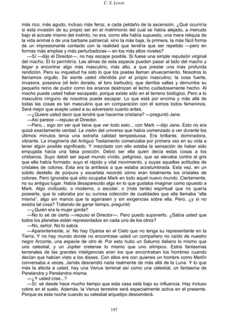C. S. Lewis
197
más rico, más agudo, incluso más feroz, a cada peldaño de la ascensión. ¿Qué ocurriría
si esta invasión de su propio ser en el matrimonio del cual se había alejado, a menudo
bajo el acicate mismo del instinto, no era, como ella había supuesto, una mera reliquia de
la vida animal o de una barbarie patriarcal, sino la más baja, la primera, la más fácil forma
de un impresionante contacto con la realidad que tendría que ser repetido —pero en
formas más amplias y más perturbadoras— en los más altos niveles?
—Sí —dijo el Director—, no hay escape posible. Si fuese una simple repulsión virginal
del macho, Él lo permitiría. Las almas de esta especie pueden pasar al lado del macho y
llegar a encontrar algo más masculino, más alto, a que prestar una más profunda
rendición. Pero su inquietud ha sido lo que los poetas llaman ahuecamiento. Nosotros lo
llamamos orgullo. Se siente usted ofendida por el propio masculino; la cosa fuerte,
invasora, posesiva (el león dorado, el toro barbudo), que derriba vallas y derrumba su
pequeño reino de pudor como los enanos destrozan el lecho cuidadosamente hecho. Al
macho puede usted haber escapado, porque existe sólo en el terreno biológico. Pero a lo
masculino ninguno de nosotros puede escapar. Lo que está por encima y más allá de
todas las cosas es tan masculino que en comparación con él somos todos femeninos.
Será mejor que acepte usted a su adversario cuanto antes.
—¿Quiere usted decir que tendré que hacerme cristiana? —preguntó Jane.
—Así parece —repuso el Director.
—Pero... sigo sin ver qué tiene que ver todo esto... con Mark —dijo Jane. Esto no era
quizá exactamente verdad. La visión del universo que había comenzado a ver durante los
últimos minutos tenía una extraña calidad tempestuosa. Era brillante, dominadora,
vibrante. La imaginería del Antiguo Testamento comenzaba por primera vez en su vida a
tener algún posible significado. Y mezclado con ello estaba la sensación de haber sido
empujada hacia una falsa posición. Debió ser ella quien decía estas cosas a los
cristianos. Suyo debió ser aquel mundo vívido, peligroso, que se elevaba contra el gris
que ella había formado: suyo el rápido y vital movimiento, y suyas aquellas actitudes de
cristales de colores. Esta era la antítesis a que estaba acostumbrada. Esta vez, en un
súbito destello de púrpura y escarlata recordó cómo eran totalmente los cristales de
colores. Pero ignoraba qué sitio ocupaba Mark en todo aquel nuevo mundo. Ciertamente,
no su antiguo lugar. Había desaparecido algo en lo que gustaba imaginar como opuesto a
Mark. Algo civilizado, o moderno, o escolar, o (más tarde) espiritual que no quería
poseerla, que la valoraba por su curiosa colección de cualidades que ella llamaba “ella
misma”, algo sin manos que la agarrasen y sin exigencias sobre ella. Pero, ¿y si no
existía tal cosa? Tratando de ganar tiempo, preguntó:
—¿Quién era la mujer gorda?
—No lo sé de cierto —repuso el Director—. Pero puedo suponerlo. ¿Sabía usted que
todos los planetas están representados en cada uno de los otros?
—No, señor. No lo sabía.
—Aparentemente, sí. No hay Oyarsa en el Cielo que no tenga su representante en la
Tierra. Y no hay mundo donde no encontrase usted un compañero no caído de nuestro
negro Arconte, una especie de otro él. Por esto hubo un Saturno italiano lo mismo que
uno celestial, y un Júpiter cretense lo mismo que uno olímpico. Estos fantasmas
terrenales de las grandes inteligencias eran los que encontraban los hombres cuando
decían que habían visto a los dioses. Con ellos era con quienes un hombre como Merlín
conversaba a veces. Jamás descendió nada realmente de más allá de la Luna. Y lo que
más la afecta a usted, hay una Venus terrenal así como una celestial, un fantasma de
Perelandra y Perelandra misma.
—¿Y usted cree...?
—Sí: sé desde hace mucho tiempo que esta casa está bajo su influencia. Hay incluso
cobre en el suelo. Además, la Venus terrestre será especialmente activa en el presente.
Porque es esta noche cuando su celestial arquetipo descenderá.
 