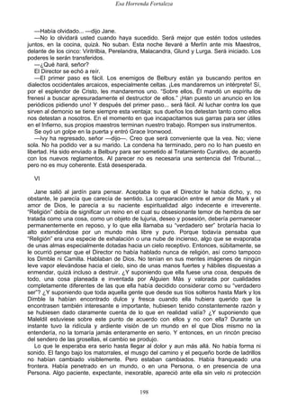 Esa Horrenda Fortaleza
198
—Había olvidado... —dijo Jane.
—No lo olvidará usted cuando haya sucedido. Será mejor que estén todos ustedes
juntos, en la cocina, quizá. No suban. Esta noche llevaré a Merlín ante mis Maestros,
delante de los cinco: Viritrilbia, Perelandra, Malacandra, Glund y Lurga. Será iniciado. Los
poderes le serán transferidos.
—¿Qué hará, señor?
El Director se echó a reír.
—El primer paso es fácil. Los enemigos de Belbury están ya buscando peritos en
dialectos occidentales arcaicos, especialmente celtas. ¡Les mandaremos un intérprete! Sí,
por el esplendor de Cristo, les mandaremos uno. “Sobre ellos, Él mandó un espíritu de
frenesí a buscar apresuradamente el destructor de ellos.” ¡Han puesto un anuncio en los
periódicos pidiendo uno! Y después del primer paso... será fácil. Al luchar contra los que
sirven al demonio se tiene siempre esta ventaja; sus dueños los detestan tanto como ellos
nos detestan a nosotros. En el momento en que incapacitamos sus garras para ser útiles
en el Infierno, sus propios maestros terminan nuestro trabajo. Rompen sus instrumentos.
Se oyó un golpe en la puerta y entró Grace Ironwood.
—Ivy ha regresado, señor —dijo—. Creo que será conveniente que la vea. No; viene
sola. No ha podido ver a su marido. La condena ha terminado, pero no lo han puesto en
libertad. Ha sido enviado a Belbury para ser sometido al Tratamiento Curativo, de acuerdo
con los nuevos reglamentos. Al parecer no es necesaria una sentencia del Tribunal...,
pero no es muy coherente. Está desesperada.
VI
Jane salió al jardín para pensar. Aceptaba lo que el Director le había dicho, y, no
obstante, le parecía que carecía de sentido. La comparación entre el amor de Mark y el
amor de Dios, le parecía a su naciente espiritualidad algo indecente e irreverente.
“Religión” debía de significar un reino en el cual su obsesionante temor de hembra de ser
tratada como una cosa, como un objeto de lujuria, deseo y posesión, debería permanecer
permanentemente en reposo, y lo que ella llamaba su “verdadero ser” brotaría hacia lo
alto extendiéndose por un mundo más libre y puro. Porque todavía pensaba que
“Religión” era una especie de exhalación o una nube de incienso, algo que se evaporaba
de unas almas especialmente dotadas hacia un cielo receptivo. Entonces, súbitamente, se
le ocurrió pensar que el Director no había hablado nunca de religión, así como tampoco
los Dimble ni Camilla. Hablaban de Dios. No tenían en sus mentes imágenes de ningún
leve vapor elevándose hacia el cielo, sino de unas manos fuertes y hábiles dispuestas a
enmendar, quizá incluso a destruir. ¿Y suponiendo que ella fuese una cosa, después de
todo, una cosa planeada e inventada por Alguien Más y valorada por cualidades
completamente diferentes de las que ella había decidido considerar como su “verdadero
ser”? ¿Y suponiendo que toda aquella gente que desde sus tíos solteros hasta Mark y los
Dimble la habían encontrado dulce y fresca cuando ella hubiera querido que la
encontrasen también interesante e importante, hubiesen tenido constantemente razón y
se hubiesen dado claramente cuenta de lo que en realidad valía? ¿Y suponiendo que
Maleldil estuviese sobre este punto de acuerdo con ellos y no con ella? Durante un
instante tuvo la ridícula y ardiente visión de un mundo en el que Dios mismo no la
entendería, no la tomaría jamás enteramente en serio. Y entonces, en un rincón preciso
del sendero de las grosellas, el cambio se produjo.
Lo que le esperaba era serio hasta llegar al dolor y aun más allá. No había forma ni
sonido. El fango bajo los matorrales, el musgo del camino y el pequeño borde de ladrillos
no habían cambiado visiblemente. Pero estaban cambiados. Había franqueado una
frontera. Había penetrado en un mundo, o en una Persona, o en presencia de una
Persona. Algo paciente, expectante, inexorable, apareció ante ella sin velo ni protección
 