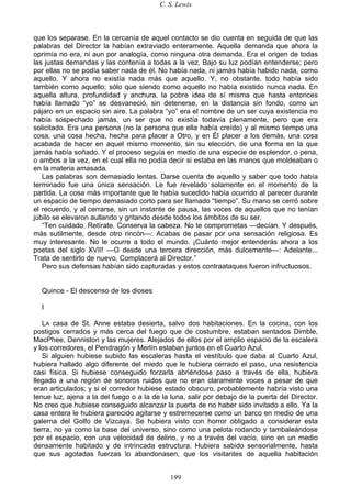 C. S. Lewis
199
que los separase. En la cercanía de aquel contacto se dio cuenta en seguida de que las
palabras del Director la habían extraviado enteramente. Aquella demanda que ahora la
oprimía no era, ni aun por analogía, como ninguna otra demanda. Era el origen de todas
las justas demandas y las contenía a todas a la vez. Bajo su luz podían entenderse; pero
por ellas no se podía saber nada de él. No había nada, ni jamás había habido nada, como
aquello. Y ahora no existía nada más que aquello. Y, no obstante, todo había sido
también como aquello; sólo que siendo como aquello no había existido nunca nada. En
aquella altura, profundidad y anchura, la pobre idea de sí misma que hasta entonces
había llamado “yo” se desvaneció, sin detenerse, en la distancia sin fondo, como un
pájaro en un espacio sin aire. La palabra “yo” era el nombre de un ser cuya existencia no
había sospechado jamás, un ser que no existía todavía plenamente, pero que era
solicitado. Era una persona (no la persona que ella había creído) y al mismo tiempo una
cosa, una cosa hecha, hecha para placer a Otro, y en Él placer a los demás, una cosa
acabada de hacer en aquel mismo momento, sin su elección, de una forma en la que
jamás había soñado. Y el proceso seguía en medio de una especie de esplendor, o pena,
o ambos a la vez, en el cual ella no podía decir si estaba en las manos que moldeaban o
en la materia amasada.
Las palabras son demasiado lentas. Darse cuenta de aquello y saber que todo había
terminado fue una única sensación. Le fue revelado solamente en el momento de la
partida. La cosa más importante que le había sucedido había ocurrido al parecer durante
un espacio de tiempo demasiado corto para ser llamado “tiempo”. Su mano se cerró sobre
el recuerdo, y al cerrarse, sin un instante de pausa, las voces de aquellos que no tenían
júbilo se elevaron aullando y gritando desde todos los ámbitos de su ser.
“Ten cuidado. Retírate. Conserva la cabeza. No te comprometas —decían. Y después,
más sutilmente, desde otro rincón—: Acabas de pasar por una sensación religiosa. Es
muy interesante. No le ocurre a todo el mundo. ¡Cuánto mejor entenderás ahora a los
poetas del siglo XVII! —O desde una tercera dirección, más dulcemente—: Adelante...
Trata de sentirlo de nuevo. Complacerá al Director.”
Pero sus defensas habían sido capturadas y estos contraataques fueron infructuosos.
Quince - El descenso de los dioses
I
LA casa de St. Anne estaba desierta, salvo dos habitaciones. En la cocina, con los
postigos cerrados y más cerca del fuego que de costumbre, estaban sentados Dimble,
MacPhee, Denniston y las mujeres. Alejados de ellos por el amplio espacio de la escalera
y los corredores, el Pendragón y Merlín estaban juntos en el Cuarto Azul.
Si alguien hubiese subido las escaleras hasta el vestíbulo que daba al Cuarto Azul,
hubiera hallado algo diferente del miedo que le hubiera cerrado el paso, una resistencia
casi física. Si hubiese conseguido forzarla abriéndose paso a través de ella, hubiera
llegado a una región de sonoros ruidos que no eran claramente voces a pesar de que
eran articulados; y si el corredor hubiese estado obscuro, probablemente habría visto una
tenue luz, ajena a la del fuego o a la de la luna, salir por debajo de la puerta del Director.
No creo que hubiese conseguido alcanzar la puerta de no haber sido invitado a ello. Ya la
casa entera le hubiera parecido agitarse y estremecerse como un barco en medio de una
galerna del Golfo de Vizcaya. Se hubiera visto con horror obligado a considerar esta
tierra, no ya como la base del universo, sino como una pelota rodando y tambaleándose
por el espacio, con una velocidad de delirio, y no a través del vacío, sino en un medio
densamente habitado y de intrincada estructura. Hubiera sabido sensorialmente, hasta
que sus agotadas fuerzas lo abandonasen, que los visitantes de aquella habitación
 