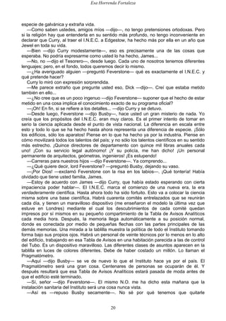 Esa Horrenda Fortaleza
20
especie de galvánica y extraña vida.
—Como saben ustedes, amigos míos —dijo—, no tengo pretensiones ortodoxas. Pero
si la religión hay que entenderla en su sentido más profundo, no tengo inconveniente en
declarar que Curry, al traer el I.N.E.C. a Edgestow, ha hecho más por ella en un año que
Jewel en toda su vida.
—Bien —dijo Curry modestamente—, eso es precisamente una de las cosas que
esperaba. No podría expresarme como usted lo ha hecho, James...
—No, no —dijo el Tesorero—, desde luego. Cada uno de nosotros tenemos diferentes
lenguajes; pero, en el fondo, todos queremos decir lo mismo.
—¿Ha averiguado alguien —preguntó Feverstone— qué es exactamente el I.N.E.C. y
qué pretende hacer?
Curry lo miró con expresión sorprendida.
—Me parece extraño que pregunte usted eso, Dick —dijo—. Creí que estaba metido
también en ello...
—¿No cree que es un poco ingenuo —dijo Feverstone— suponer que el hecho de estar
metido en una cosa implica el conocimiento exacto de su programa oficial?
—¡Oh! En fin, si se refiere a los detalles... —dijo Curry y se detuvo.
—Desde luego, Feverstone —dijo Busby—, hace usted un gran misterio de nada. Yo
creía que los propósitos del I.N.E.C. eran muy claros. Es el primer intento de tomar en
serio la ciencia aplicada desde el punto de vista nacional. La diferencia en escala entre
esto y todo lo que se ha hecho hasta ahora representa una diferencia de especie. ¡Sólo
los edificios, sólo los aparatos! Piense en lo que ha hecho ya por la industria. Piense en
cómo movilizará todos los talentos del país; y no sólo los talentos científicos en su sentido
más estrecho. ¡Quince directores de departamento con quince mil libras anuales cada
uno! ¡Con su servicio legal autónomo! ¡Y su policía, me han dicho! ¡Un personal
permanente de arquitectos, geómetras, ingenieros! ¡Es estupendo!
—Carreras para nuestros hijos —dijo Feverstone—. Ya comprendo...
—¿Qué quiere decir, lord Feverstone? —preguntó Busby, dejando su vaso.
—¡Por Dios! —exclamó Feverstone con la risa en los labios—. ¡Qué tontería! Había
olvidado que tiene usted familia, James.
—Estoy de acuerdo con James —dijo Curry, que había estado esperando con cierta
impaciencia poder hablar—. El I.N.E.C. marca el comienzo de una nueva era, la era
verdaderamente científica. Hasta ahora todo ha sido fortuito. Esto va a colocar la ciencia
misma sobre una base científica. Habrá cuarenta comités entrelazados que se reunirán
cada día, y tienen un maravilloso dispositivo (me enseñaron el modelo la última vez que
estuve en Londres) mediante el cual los descubrimientos de cada comité quedan
impresos por sí mismos en su pequeño compartimiento de la Tabla de Avisos Analíticos
cada media hora. Después, la memoria llega automáticamente a su posición normal,
donde es conectada por medio de pequeñas flechas con las partes principales de las
demás memorias. Una mirada a la tablilla muestra la política de todo el Instituto tomando
forma bajo sus propios ojos. Habrá un personal de veinte técnicos por lo menos en lo alto
del edificio, trabajando en esa Tabla de Avisos en una habitación parecida a las de control
del Tubo. Es un dispositivo maravilloso. Las diferentes clases de asuntos aparecen en la
tablilla en luces de colores diferentes. Debe de haber costado un millón. Lo llaman el
Pragmatómetro.
—Aquí —dijo Busby— se ve de nuevo lo que el Instituto hace ya por el país. El
Pragmatómetro será una gran cosa. Centenares de personas se ocuparán de él. Y
después resultará que esa Tabla de Avisos Analíticos estará pasada de moda antes de
que el edificio esté terminado.
—Sí, señor —dijo Feverstone—. El mismo N.O. me ha dicho esta mañana que la
instalación sanitaria del Instituto será una cosa nunca vista.
—Así es —repuso Busby secamente—. No sé por qué tenemos que quitarle
 