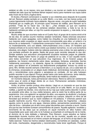 Esa Horrenda Fortaleza
200
estaban en ella, no en reposo, sino que obraban y se movían en medio de la compacta
realidad del cielo (que los hombres llaman espacio vacío) para mantener sus rayos sobre
este rincón de la móvil y fugitiva tierra.
El druida y Ransom comenzaron a esperar a sus visitantes poco después de la puesta
del sol. Ransom estaba sentado en su sofá; Merlín, a su lado, con las manos juntas y el
cuerpo ligeramente inclinado hacia adelante. Algunas veces, una gota de sudor resbalaba
fríamente por su mejilla gris. Al principio quiso hincarse de rodillas, pero Ransom se lo
prohibió. “Trata de no hacer eso —le dijo—. ¿Has olvidado ya que son nuestros
servidores?” Las cortinas de las ventanas estaban descorridas, y toda la luz de la
habitación entraba por ellas: un rojo frío cuando empezaron la espera, y, más tarde, la luz
de las estrellas.
Mucho antes de que ocurriera nada en el Cuarto Azul, el grupo de la cocina sirvió el té
de las diez. El cambio ocurrió mientras estaban tomándolo. Hasta entonces estuvieron
hablando con voces apagadas, como hablan los chiquillos en una habitación en la que
sus mayores están ocupados en algún asunto incomprensible para ellos; un entierro o la
lectura de un testamento. Y súbitamente comenzaron todos a hablar en voz alta, a la vez,
no moderadamente, sino con deleite, interrumpiéndose unos a otros. Un forastero que
hubiese entrado en la cocina habría creído que estaban borrachos, no con una borrachera
absoluta, sino alegre: hubiera visto las cabezas acercarse unas a otras, los ojos agitarse y
una excitada profusión de gestos. Nadie del grupo pudo recordar después lo que dijo.
Dimble sostiene que estuvieron principalmente ocupados haciendo juegos de palabras.
MacPhee negaba haber hecho un juego de palabras en su vida, ni aun aquella noche,
pero todos convenían en que estuvieron muy ingeniosos. Si no hicieron juegos de
palabras, los hicieron ciertamente sobre ideas, paradojas, fantasías, anécdotas, teorías
risiblemente avanzadas y, no obstante, dignas de consideración y de ser tomadas en
serio, que flotaron en el ambiente con deslumbrante prodigalidad. Incluso Ivy olvidó su
pena. Mrs. Dimble recordó siempre a Denniston y a su esposa de pie, uno a cada lado de
la chimenea, enzarzados en un alegre duelo intelectual, dominándose mutuamente uno a
otro y remontándose como pájaros o aeroplanos en combate. ¡Si tan sólo hubiesen
podido recordar lo que dijeron! Porque jamás había oído tanta elocuencia, tanta melodía,
tanta sagaz estructura de doble significado, tanta malicia de metáfora y alusión.
Un momento después, todos permanecían silenciosos. Reinó la calma tan súbitamente
como cesa el viento al llegar detrás de un muro. Permanecían sentados mirándose,
cansados, medio inconscientes.
Arriba, el primer cambio produjo otros efectos. Llegó en un momento en que los dos
hombres tuvieron que agarrarse. Ransom hizo presa en el sofá; Merlín, en sus propias
rodillas, y apretó los dientes. Una columna de luz roja que nadie podría describir ni pintar
se precipitó entre ellos; no muy visible tampoco, pero la visión fue la última parte de su
experiencia. Una viva agitación se apoderó de ellos; una especie de ebullición y burbujeo
de la mente y el corazón que sacudía igualmente sus cuerpos. Adquirió un ritmo de tal
ferocidad que temieron que su razón estallara en mil pedazos. Y entonces pareció que
aquello realmente ocurría. Pero no importaba; porque todos los fragmentos —deseos
agudos como la punta de una aguja, intensos júbilos, pensamientos penetrantes como
ojos de lince— danzaban por el aire como gotas relucientes para volverse a reunir. Suerte
era que los dos hombres tuviesen conocimientos de poesía. Aquella agitación, revoloteo y
torcimiento de las ideas que se producía en aquel momento en ellos hubiera sido
insoportable para quien este arte no le hubiese ya enseñado el contrapunto de la mente,
el dominio de la vista doblada y triplicada. Para Ransom, cuyos estudios se habían
desarrollado durante muchos años en el reino de los mundos, aquello era un placer
celestial. Se veía sentado en el mismo corazón del lenguaje, en el horno al rojo blanco del
habla esencial. Todos los hechos estaban destrozados, convertidos en cataratas, vueltos
del revés, machacados, desgarrados y reconstruidos hasta tener significado. Porque el
 
