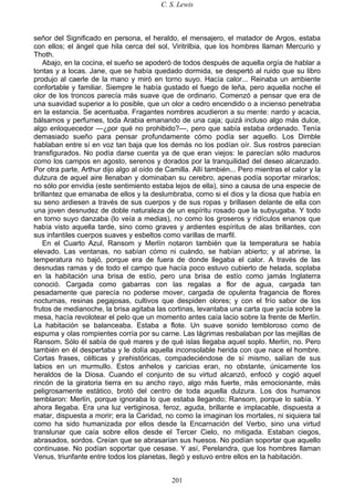 C. S. Lewis
201
señor del Significado en persona, el heraldo, el mensajero, el matador de Argos, estaba
con ellos; el ángel que hila cerca del sol, Viritrilbia, que los hombres llaman Mercurio y
Thoth.
Abajo, en la cocina, el sueño se apoderó de todos después de aquella orgía de hablar a
tontas y a locas. Jane, que se había quedado dormida, se despertó al ruido que su libro
produjo al caerle de la mano y miró en torno suyo. Hacía calor... Reinaba un ambiente
confortable y familiar. Siempre le había gustado el fuego de leña, pero aquella noche el
olor de los troncos parecía más suave que de ordinario. Comenzó a pensar que era de
una suavidad superior a lo posible, que un olor a cedro encendido o a incienso penetraba
en la estancia. Se acentuaba. Fragantes nombres acudieron a su mente: nardo y acacia,
bálsamos y perfumes, toda Arabia emanando de una caja; quizá incluso algo más dulce,
algo enloquecedor —¿por qué no prohibido?—, pero que sabía estaba ordenado. Tenía
demasiado sueño para pensar profundamente cómo podía ser aquello. Los Dimble
hablaban entre sí en voz tan baja que los demás no los podían oír. Sus rostros parecían
transfigurados. No podía darse cuenta ya de que eran viejos: le parecían sólo maduros
como los campos en agosto, serenos y dorados por la tranquilidad del deseo alcanzado.
Por otra parte, Arthur dijo algo al oído de Camilla. Allí también... Pero mientras el calor y la
dulzura de aquel aire llenaban y dominaban su cerebro, apenas podía soportar mirarlos;
no sólo por envidia (este sentimiento estaba lejos de ella), sino a causa de una especie de
brillantez que emanaba de ellos y la deslumbraba, como si el dios y la diosa que había en
su seno ardiesen a través de sus cuerpos y de sus ropas y brillasen delante de ella con
una joven desnudez de doble naturaleza de un espíritu rosado que la subyugaba. Y todo
en torno suyo danzaba (lo veía a medias), no como los groseros y ridículos enanos que
había visto aquella tarde, sino como graves y ardientes espíritus de alas brillantes, con
sus infantiles cuerpos suaves y esbeltos como varillas de marfil.
En el Cuarto Azul, Ransom y Merlín notaron también que la temperatura se había
elevado. Las ventanas, no sabían cómo ni cuándo, se habían abierto; y al abrirse, la
temperatura no bajó, porque era de fuera de donde llegaba el calor. A través de las
desnudas ramas y de todo el campo que hacía poco estuvo cubierto de helada, soplaba
en la habitación una brisa de estío, pero una brisa de estío como jamás Inglaterra
conoció. Cargada como gabarras con las regalas a flor de agua, cargada tan
pesadamente que parecía no poderse mover, cargada de opulenta fragancia de flores
nocturnas, resinas pegajosas, cultivos que despiden olores; y con el frío sabor de los
frutos de medianoche, la brisa agitaba las cortinas, levantaba una carta que yacía sobre la
mesa, hacía revolotear el pelo que un momento antes caía lacio sobre la frente de Merlín.
La habitación se balanceaba. Estaba a flote. Un suave sonido tembloroso como de
espuma y olas rompientes corría por su carne. Las lágrimas resbalaban por las mejillas de
Ransom. Sólo él sabía de qué mares y de qué islas llegaba aquel soplo. Merlín, no. Pero
también en él despertaba y le dolía aquella inconsolable herida con que nace el hombre.
Cortas frases, célticas y prehistóricas, compadeciéndose de sí mismo, salían de sus
labios en un murmullo. Estos anhelos y caricias eran, no obstante, únicamente los
heraldos de la Diosa. Cuando el conjunto de su virtud alcanzó, enfocó y cogió aquel
rincón de la giratoria tierra en su ancho rayo, algo más fuerte, más emocionante, más
peligrosamente estático, brotó del centro de toda aquella dulzura. Los dos humanos
temblaron: Merlín, porque ignoraba lo que estaba llegando; Ransom, porque lo sabía. Y
ahora llegaba. Era una luz vertiginosa, feroz, aguda, brillante e implacable, dispuesta a
matar, dispuesta a morir; era la Caridad, no como la imaginan los mortales, ni siquiera tal
como ha sido humanizada por ellos desde la Encarnación del Verbo, sino una virtud
translunar que caía sobre ellos desde el Tercer Cielo, no mitigada. Estaban ciegos,
abrasados, sordos. Creían que se abrasarían sus huesos. No podían soportar que aquello
continuase. No podían soportar que cesase. Y así, Perelandra, que los hombres llaman
Venus, triunfante entre todos los planetas, llegó y estuvo entre ellos en la habitación.
 