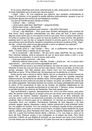 Esa Horrenda Fortaleza
202
En la cocina, MacPhee echó atrás violentamente su silla, produciendo un chirrido sobre
el suelo enladrillado como el yeso que rasca la pizarra.
—¡Oiga! —dijo—. Es una vergüenza que estemos aquí sentados contemplando el
fuego. Si el Director no ha ganado la partida definitiva personalmente, apuesto a que ha
encontrado alguna otra manera de que trabajemos nosotros.
Los ojos de Camilla lanzaron llamas al mirarle.
—¡Vamos! —dijo—. ¡Vamos!
—¿Qué quiere usted decir, MacPhee? —preguntó Dimble.
—Quiere decir luchar —dijo Camilla.
—Temo que sean demasiados para nosotros —dijo Arthur Denniston.
—Tal vez —dijo MacPhee—. Pero quizá sean también demasiados para nosotros de
esta forma. Sería magnífico entendérselas con ellos antes del final. A decir verdad,
algunas veces siento que no me importa mucho lo que pase. Pero no estaría tranquilo en
mi tumba si supiese que iban a ganar sin que les pusiera la mano encima. Me gustaría
poderles decir lo que me dijo un sargento durante la primera guerra, en un bombardeo
que sufrimos cerca de Monchy. Nuestros compañeros se llevaron la palma al final. “Oiga”,
me dijo, “¿había oído usted nunca algo parecido a como se aplastan sus cabezas?”
—Esto es desagradable —dijo Mrs. Dimble.
—Esta parte quizá sí —dijo Camilla—. Pero... ¡ah, si pudiésemos cargar en el viejo
estilo...! Cuando estoy a caballo me da todo igual.
—No lo comprendo —dijo Dimble—. No soy como usted, MacPhee. No soy valiente.
Pero mientras hablaba, tenía la sensación de que no tenía tanto miedo a morir o a ser
herido como de costumbre. O, por lo menos, esta noche.
—Creo que podría ocurrirnos —dijo Jane.
—Mientras estemos todos juntos —dijo Mrs. Dimble—, podría ser... No, no quiero decir
nada heroico..., pero sería una manera agradable de morir.
Y súbitamente sus voces y sus rostros cambiaron. Se reían de nuevo, pero era una risa
diferente. El amor de unos por otros se hizo más intenso. Cada uno de ellos, al mirar a los
demás, pensaba: “Soy feliz estando aquí. Podría morir con mis compañeros.” Pero
MacPhee se decía: “El rey William dijo: No desmayes por la pérdida de un mando.”
Arriba ocurría más o menos lo mismo. Merlín veía en su recuerdo la hierba invernal de
Badon Hill, el gran estandarte de la Virgen flotando sobre los grandes baluartes
britanorromanos, los bárbaros de cabellos rubios. Oía los golpes de las flechas, el clic, clic
de las puntas de acero sobre los escudos de madera, los gritos, los aullidos, el resonar de
las mallas golpeadas. Recordaba también las noches, los fuegos parpadeando sobre toda
la colina, el frío aumentando el dolor de las heridas, las estrellas reflejándose en las
charcas de sangre, las águilas reuniéndose en el cielo azul. Y Ransom, acaso, recordaba
su terrible lucha en las cavernas de Perelandra. Pero todo aquello pasó.
Algo reconfortante y vigoroso, deliciosamente frío, como una brisa marina, caía sobre
ellos. No sentían miedo alguno; la sangre corría por sus venas como bajo los acordes de
una canción de marcha. Estaban ocupando sus puestos en el ritmo ordenado del
universo, codo a codo con las estaciones puntuales y los átomos ordenados de los fieles
serafines. Bajo el inmenso peso de su obediencia, su voluntad se mantenía erguida e
incansable como una cariátide. Permanecían liberados de toda flaqueza y de toda
protesta: alegres, ligeros, dispuestos y alerta. Habían sobrevivido a toda ansiedad; temor
era una palabra sin sentido. Vivir era compartir sin esfuerzo aquella pompa procesional.
Ransom sabía, como sabe un hombre al tocar hierro, el sólido y fuerte esplendor de aquel
espíritu celestial que ahora flameaba entre ellos; era el vigilante Malacandra, capitán del
orbe frío, a quien los hombres llaman Marte, y Mavors, y Tyr, que mete su mano en la
boca del lobo. Ransom acogía a sus huéspedes en la lengua del Cielo. Pero había
prevenido a Merlín de que llegaba el momento en que tendría que obrar como hombre.
Los tres dioses que se habían reunido en el Cuarto Azul eran de un aspecto más humano
 