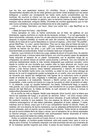 C. S. Lewis
203
que los dos que esperaban todavía. En Viritrilbia, Venus y Malacandra estaban
representados aquellos dos de los siete géneros que tienen cierta analogía con los sexos
biológicos, y pueden por consiguiente ser hasta cierto punto comprendidos por los
hombres. No ocurriría lo mismo con los que ahora se disponían a descender. Estos,
indudablemente, tenían también su género, pero no tenemos indicios de ellos. Podían ser
energías más poderosas; antiguos eldiles, timoneles de mundos gigantescos que no han
sido nunca sometidos a las dulces humillaciones de la vida orgánica.
—Avive el fuego, Denniston, por favor. Hace una noche fría —dijo MacPhee en la
cocina.
—Debe de hacer frío fuera —dijo Dimble.
Todos pensaban en esto; la hierba endurecida por el hielo, las gallinas en sus
alcándaras, lugares sombríos en medio de los bosques, tumbas... Y un sol agonizante, la
tierra entumecida, sofocada, el aire frío, el cielo obscuro iluminado sólo por las estrellas. Y
después ni siquiera estrellas; la muerte del calor del universo, las tinieblas profundas y
finales de la nada de la cual la Naturaleza no conoce el regreso. ¿Otra vida? “Es posible”,
pensó MacPhee. “Lo creo”, pensó Denniston. Pero con la vieja vida se había ido todo su
tiempo, todas sus horas, todos sus días... ¿Podía incluso la Omnipotencia devolverlo?
¿Dónde se habían ido los años, y por qué? Los hombres jamás lo entenderían. Lo
incomprensible se profundizaba. Acaso no hubiese nada que comprender.
Saturno, cuyo nombre en la tierra es Lurga, estaba de pie en el Cuarto Azul. Su espíritu
yacía sobre la casa, o incluso sobre toda la tierra, con una fría presión capaz de aplastarla
hasta reducirla al espesor de un papel. Comparados con la plúmbea carga de su
antigüedad, los demás dioses se sentían quizá jóvenes y efímeros. Era una montaña de
centurias deslizándose desde la más remota antigüedad que podemos concebir, como
desde la cumbre de una montaña que nuestra vista no logra alcanzar por mucho que
subamos, no hacia una eternidad donde el pensamiento puede reposar, sino hacia el
tiempo y más tiempo todavía, hacia heladas extensiones y silencio de innombrables
números. Era también fuerte como una montaña; su edad no era una mera ciénaga de
tiempo en la cual la imaginación puede sumergirse en un sueño, sino una duración viva,
de recuerdo que repelía las inteligencias más ligeras de su estructura como el granito
repele el embate de las olas, inagotado e inalterado, pero capaz de agotar y alterar a
quien se acercase a él inadvertido. Ransom y Merlín sufrían una sensación de frío
insoportable; y todo cuanto era fuerza en Lurga se convertía en dolor al penetrar en ellos.
Y, no obstante, Lurga, en aquella habitación, fue batido. Súbitamente llegó un espíritu
más grande, uno cuya influencia atemperó y casi transformó en su propia calidad toda la
astucia del ágil Mercurio, la nitidez de Marte, la sutil vibración de Venus e incluso la
melancólica gravedad de Saturno.
En la cocina se notó su llegada. Nadie supo después cómo ocurrió, pero la tetera que
hervía fue apartada del fuego y el ponche se derramó. Arthur —el único músico entre
ellos— fue en busca de su violín. Las sillas fueron retiradas, el suelo aclarado. Bailaron.
No pudieron recordar lo que bailaron. Era una especie de danza en redondo, no una
moderna extravagancia; en ella daban palmadas, golpeaban el suelo, saltaban. Y nadie,
mientras duró la danza, creyó que ni él ni sus compañeros hacían el ridículo. Podía, en
realidad, ser una especie de danza campesina, que se adaptaba perfectamente a aquella
cocina enlosada, pero el espíritu que los animaba era distinto. Todos tenían la sensación
de que la cocina estaba llena de reyes y reinas, que el salvajismo de su danza expresaba
su heroica energía, y sus movimientos más acompasados habían alcanzado el mismo
espíritu que yacía tras todas las nobles ceremonias.
Arriba, su potente rayo convirtió al Cuarto Azul en un haz de resplandores. Delante de
los demás ángeles, un hombre puede inclinarse; ante esto puede morir, pero si vivía su
alegría sería inmensa. Si hubieseis respirado una sola bocanada del aire que emanaba de
él, os hubierais sentido mayores que antes. A pesar de que fueseis un inválido, vuestro
 