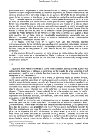 Esa Horrenda Fortaleza
204
paso hubiera sido majestuoso; a pesar de que fuerais un mendigo, hubierais destrozado
vuestros harapos magnánimamente. La realeza, el poderío, la pompa ceremoniosa y la
cortesía brotaban de él como las chispas de un yunque. El tañido de las campanas, el
sonar de las trompetas, el despliegue de los estandartes, serían los medios usados en la
Tierra como débil signo de su calidad. Era como una larga ola dorada por el sol, tocada en
su lomo de esmeralda, que venía con sus nueve pies de altura rugiendo y sembrando el
terror y una irresistible alegría. Era como el comienzo de una música en la sala de algún
rey tan alto y en un festival tan solemne, que un temblor parecido al miedo se apoderaba
de los corazones al oírlo. Porque era nada menos que el gran Glund Oyarsa, Rey de
Reyes, a través del cual el júbilo de la creación soplaba principalmente sobre estos
campos de Árbol, conocido de los hombres de los tiempos remotos por Júpiter, y bajo
este nombre, por un fatal, pero no inexplicable encubrimiento, confundido con su
Hacedor... tampoco37
todos ellos soñaron por cuantos peldaños la escala, incluso de los
seres creados, se eleva por encima de él.
A su llegada todo fue fiesta en el Cuarto Azul. Los dos mortales, cogidos
momentáneamente dentro del gloria que aquellas cinco excelentes Naturalezas cantaban
perpetuamente, olvidaron durante algún tiempo el propósito más vulgar e inmediato de su
reunión. Después se dispusieron a obrar. Merlín asumió los poderes que le fueron
conferidos.
Al día siguiente tenía otro aspecto; en parte porque se había afeitado la barba, pero
también porque no era ya el mismo hombre. Nadie dudaba de que la separación final de
su cuerpo estaba cercana. Al final del día, MacPhee lo llevó en automóvil y lo dejó en las
cercanías de Belbury.
II
Aquel día, Mark había sucumbido al sueño en la habitación del vagabundo, cuando fue
súbitamente despertado y obligado a serenarse por la llegada de unos visitantes. Frost
entró primero y dejó la puerta abierta. Dos hombres más lo siguieron. Uno era el Director
Delegado; el otro, desconocido.
Este llevaba una raída sotana y en la mano un sombrero negro de anchos bordes,
como suelen usar los sacerdotes en muchas partes del continente. Era un hombre alto, y
quizá la sotana lo hacía parecer más alto aún. Iba cuidadosamente afeitado, revelando un
ancho rostro surcado de complicadas arrugas, y caminaba con la cabeza ligeramente
inclinada hacia adelante. Mark pensó que era un alma simple, probablemente miembro de
alguna obscura orden religiosa que tenía autoridad en algún lenguaje todavía más
obscuro. Y Mark consideraba odioso verlo allí de pie entre aquellas dos aves de rapiña;
Wither, efusivo y adulador, a su derecha, y Frost, a su izquierda, rígido como un palo,
esperando con científica atención, pero también, como veía ahora Mark, con cierto frío
desagrado, el final del experimento.
Wither habló un momento con el desconocido en un lenguaje que Mark no pudo
entender, pero que reconoció como latín. “Un sacerdote, es evidente —pensó—. Pero,
¿de dónde será? Wither sabe muchas más lenguas que las ordinarias. ¿Será griego? No
tiene tipo de levantino. Más probablemente ruso.” Pero en aquel momento la atención de
Mark fue atraída hacia otra cosa. El vagabundo, que había cerrado los ojos al oír girar el
picaporte de la puerta, los abrió súbitamente, vio el extranjero y los volvió a cerrar con
más fuerza que antes. Después, su conducta fue muy extraña. Comenzó lanzando una
serie de sonoros ronquidos y volvió la espalda a la concurrencia. El extranjero avanzó dos
pasos hacia la cama y pronunció dos sílabas en voz baja. Durante algunos segundos, el
37
Hay una errata en la edición en papel. El original dice “tan poco” en lugar de “tampoco”. (Nota
del editor digital)
 