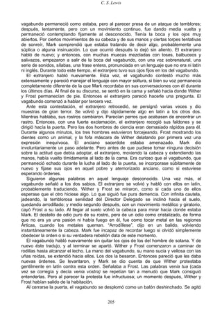 C. S. Lewis
205
vagabundo permaneció como estaba, pero al parecer presa de un ataque de temblores;
después, lentamente, pero con un movimiento continuo, fue dando media vuelta y
permaneció contemplando fijamente al desconocido. Tenía la boca y los ojos muy
abiertos. Por ciertos movimientos de su cabeza y de sus manos y ciertas torpes tentativas
de sonreír, Mark comprendió que estaba tratando de decir algo, probablemente una
súplica o alguna insinuación. Lo que ocurrió después lo dejó sin aliento. El extranjero
habló de nuevo; y entonces, con muchas muecas mezcladas con toses, balbuceos y
salivazos, empezaron a salir de la boca del vagabundo, con una voz sobrenatural, una
serie de sonidos, sílabas, una frase entera, pronunciada en un lenguaje que no era ni latín
ni inglés. Durante todo este tiempo, el extranjero tuvo sus ojos fijos en los del vagabundo.
El extranjero habló nuevamente. Esta vez, el vagabundo contestó mucho más
extensamente y pareció manejar el lenguaje con mayor soltura, si bien su voz permanecía
completamente diferente de la que Mark recordaba en sus conversaciones con él durante
los últimos días. Al final de su discurso, se sentó en la cama y señaló hacia donde Wither
y Frost permanecían de pie. Entonces el extranjero pareció hacerle una pregunta. El
vagabundo comenzó a hablar por tercera vez.
Ante esta contestación, el extranjero retrocedió, se persignó varias veces y dio
muestras de gran terror. Se volvió y dijo rápidamente algo en latín a los otros dos.
Mientras hablaba, sus rostros cambiaron. Parecían perros que acabasen de encontrar un
rastro. Entonces, con una fuerte exclamación, el extranjero recogió sus faldones y se
dirigió hacía la puerta. Pero los dos hombres de ciencia eran demasiado rápidos para él.
Durante algunos minutos, los tres hombres estuvieron forcejeando, Frost mostrando los
dientes como un animal, y la fofa máscara de Wither delatando por primera vez una
expresión inequívoca. El anciano sacerdote estaba amenazado. Mark dio
involuntariamente un paso adelante. Pero antes de que pudiese tomar ninguna decisión
sobre la actitud que debía adoptar, el extranjero, moviendo la cabeza y extendiendo las
manos, había vuelto tímidamente al lado de la cama. Era curioso que el vagabundo, que
permaneció echado durante la lucha al lado de la puerta, se incorporase súbitamente de
nuevo y fijase sus ojos en aquel pobre y atemorizado anciano, como si estuviese
esperando órdenes.
Siguieron algunas palabras en aquel lenguaje desconocido. Una vez más, el
vagabundo señaló a los dos sabios. El extranjero se volvió y habló con ellos en latín,
probablemente traduciendo. Wither y Frost se miraron, como si cada uno de ellos
esperase que el otro hiciese algo. Lo que siguió fue pura demencia. Con infinita cautela,
jadeando, la temblorosa senilidad del Director Delegado se inclinó hacia el suelo,
quedando arrodillado; y medio segundo después, con un movimiento metálico y giratorio,
cayó Frost a su lado. Al llegar al suelo volvió la cabeza para mirar hacia donde estaba
Mark. El destello de odio puro de su rostro, pero de un odio como cristalizado, de forma
que no era ya una pasión ni había fuego en él, fue como tocar metal en las regiones
Árticas, cuando los metales queman. “Arrodíllese”, dijo en un balido, volviendo
instantáneamente la cabeza. Mark fue incapaz de recordar luego si olvidó simplemente
obedecer la orden o si su verdadera rebelión data de este momento.
El vagabundo habló nuevamente sin quitar los ojos de los del hombre de sotana. Y de
nuevo éste tradujo, y al terminar se apartó. Wither y Frost comenzaron a caminar de
rodillas hasta alcanzar el lecho. La mano del vagabundo, su mano sucia y vellosa con las
uñas roídas, se extendió hacia ellos. Los dos la besaron. Entonces pareció que les daba
nuevas órdenes. Se levantaron, y Mark se dio cuenta de que Wither protestaba
gentilmente en latín contra esta orden. Señalaba a Frost. Las palabras venia tua (cada
vez se corregía y decía venia vostra) se repetían tan a menudo que Mark consiguió
entenderlas. Pero al parecer la protesta fue infructuosa; un momento después, Wither y
Frost habían salido de la habitación.
Al cerrarse la puerta, el vagabundo se desplomó como un balón deshinchado. Se agitó
 
