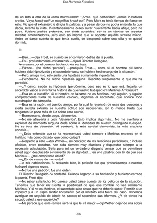 Esa Horrenda Fortaleza
206
de un lado a otro de la cama murmurando: “¡Arrea, qué barbaridad! Jamás lo hubiera
creído. ¡Vaya knock-out! Un magnífico knock-out”. Pero Mark no tenía tiempo de fijarse en
esto. Vio que el extranjero le dirigía la palabra, y a pesar de que no podía entender lo que
decía, levantó la vista. Instantáneamente deseó mirar nuevamente hacia abajo, pero no
pudo. Hubiera podido pretender, con cierta autoridad, ser ya un técnico en soportar
miradas amenazadoras, pero esto no impidió que al soportar aquélla sintiese miedo.
Antes de darse cuenta de que tenía sueño, se desplomó sobre una silla y se quedó
dormido.
III
—Bien... —dijo Frost, en cuanto se encontraron detrás de la puerta.
—Es... profundamente embarazoso —dijo el Director Delegado.
Avanzaron por el corredor hablando en voz baja.
—Parece... (he dicho “parece”) —prosiguió Frost—, como si el hombre del lecho
hubiese sido hipnotizado y el sacerdote vasco se hubiera hecho cargo de la situación.
—Pero, amigo mío, esto sería una hipótesis sumamente inquietante.
—Perdóneme. No he hecho hipótesis alguna. Describo simplemente lo que me ha
parecido.
—¿Y cómo, según su hipótesis (perdóneme, pero eso es lo que es), llegaría un
sacerdote vasco a inventar la historia de que nuestro huésped era Merlinus Ambrosius?
—Esta es la cuestión. Si el hombre de la cama no es Merlinus, hay alguien, y alguien
completamente fuera de nuestros cálculos, digamos el sacerdote, que conoce todo
nuestro plan de campaña.
—Esta es la razón, mi querido amigo, por la cual la retención de esas dos personas y
cierta cautela extraña en nuestra actitud son necesarias, por lo menos hasta que
tengamos un poco más de luz sobre este asunto.
—Es necesario, desde luego, detenerlos.
—No me atrevería a decir “detenerlos”. Esto implica algo más... No me aventuro a
expresar de momento ninguna duda sobre la identidad de nuestro distinguido huésped.
No se trata de detención. Al contrario, la más cordial bienvenida, la más exquisita
cortesía...
—¿Debo entender que se ha representado usted siempre a Merlinus entrando en el
Instituto más como dictador que como colega?
—Respecto a esto —dijo Wither—, mi concepto de las relaciones personales, o incluso
oficiales, entre nosotros, han sido siempre muy elásticas y dispuestas siempre a la
necesaria adaptación. Sería para mí un verdadero disgusto pensar que se permitiese
usted algún desplazado sentimiento de su dignidad..., en una palabra, con tal de que sea
Merlinus..., ¿me comprende usted?
—¿Dónde vamos de momento?
—A mis habitaciones. Si recuerda bien, la petición fue que procurásemos a nuestro
huésped algunas ropas.
—No fue una petición; fue una orden.
El Director Delegado no contestó. Cuando llegaron a su habitación y hubieron cerrado
la puerta, Frost dijo:
—No estoy satisfecho. No parece usted darse cuenta de los peligros de la situación.
Tenemos que tener en cuenta la posibilidad de que ese hombre no sea realmente
Merlinus. Y si no es Merlinus, el sacerdote sabe cosas que no debería saber. Permitir a un
impostor y a un espía rondar libremente por el Instituto está fuera del caso. Debemos
averiguar en seguida de dónde ha sacado el sacerdote sus informes. ¿Y de dónde ha
sacado usted a ese sacerdote?
—Me parece que esta camisa será la que le irá mejor —dijo Wither dejando una sobre
 