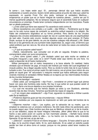 C. S. Lewis
207
la cama—. Los trajes están aquí. El... personaje clerical dijo que había acudido
contestando a nuestro anuncio. Quiero rendir plena justicia al punto de vista que usted ha
expresado, mi querido Frost. Por otra parte, rechazar al verdadero Merlinus...,
enajenarnos un poder que es un factor integral de nuestros planes..., podría ser por lo
menos igualmente peligroso. No es tampoco seguro que el sacerdote fuese en cualquier
circunstancia un enemigo. Puede tener contacto independiente con los macrobios. Puede
ser un aliado poderoso...
—¿Cree usted que tiene ese aspecto? Su sacerdocio está contra él.
—Ahora necesitamos una corbata y un cuello —dijo Wither—. Perdóneme que le diga
que no he sido nunca capaz de compartir su acérrima actitud respecto a la religión. No
hablo del cristianismo dogmático en su forma primitiva. Pero dentro de los círculos
religiosos (los círculos eclesiásticos) surgen de vez en cuando tipos de una espiritualidad
de real valor. Cuando esto ocurre, revelan algunas veces una gran energía. El Padre
Doyle, aunque no de gran talento, es uno de nuestros colegas más eficaces; y Mr. Straik
lleva en sí los gérmenes de una sumisión total (objetividad, es, según creo, el término que
usted prefiere) que tan rara es. No sirve de nada tener en todos los casos una estrechez
de miras.
—¿Y qué se propone usted hacer?
—Habrá, naturalmente, que consultar con el jefe en seguida. Empleo la palabra,
comprenderá usted, por pura conveniencia.
—¿Pero cómo quiere usted...? ¿Ha olvidado usted que esta noche se celebra el
banquete inaugural y que Jules va a venir? Puede estar aquí dentro de una hora. Va
usted a depender de él hasta medianoche.
Wither permaneció con el rostro inexpresivo y la boca abierta. En realidad, había
olvidado que el Director de paja, el incauto del Instituto por medio del cual engañaban al
incauto público, iba a llegar aquella noche. Pero su olvido lo turbó más de lo que hubiera
turbado a otro. Fue como el primer soplo frío del invierno; era el primer leve indicio de una
grieta en aquel gran “él” secundario o máquina mental que había edificado para seguir
viviendo mientras el verdadero Wither flotaba en la lejanía por las interminables fronteras
de los mundos fantasmales.
—¡Dios me bendiga! —exclamó.
—Debe usted, por consiguiente —dijo Frost—, considerar en primer lugar qué piensa
hacer con esos dos hombres esta noche. No hay ni que soñar en que puedan asistir al
banquete. Sería una locura dejarlos a sus propias iniciativas.
—Lo cual me recuerda que los hemos dejado ya solos (y con Studdock, además)
durante más de diez minutos. Tenemos que llevarle las ropas en seguida.
—¿Y sin ningún plan establecido? —dijo Frost, siguiendo no obstante a Wither cuando
salió de la habitación.
—Podemos dejarnos guiar por las circunstancias —repuso Wither.
Fueron recibidos por una especie de imploración en latín por parte del hombre de la
sotana.
—Déjenme marchar —dijo—. Les suplico, por la salvación de su madre, que no
empleen la violencia con un anciano inofensivo. No diré nada (Dios me perdonará), pero
no puedo seguir aquí. Este hombre que dice que es Merlinus volverá en sí de la muerte;
es un ser diabólico, capaz de hacer milagros infernales. ¡Mire! ¡Mire! Mire lo que le ha
hecho a ese pobre joven en cuanto se han marchado ustedes. —Señaló hacia donde
Mark yacía inconsciente sobre la silla—. Lo ha hecho con la mirada, sólo mirándolo
fijamente. El ojo del mal, el ojo del mal...
—¡Silencio! —exclamó Frost en el mismo lenguaje—. Escuche. Si hace usted lo que se
le diga, no le ocurrirá ningún daño. Si no, será destruido. Si es usted un estorbo puede
perder tan bien el alma como el cuerpo; porque no me parece usted tener madera de
mártir.
 