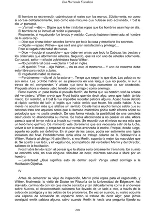 Esa Horrenda Fortaleza
208
El hombre se estremeció, cubriéndose el rostro con las manos. Súbitamente, no como
si obrase deliberadamente, sino como una máquina que hubiese sido accionada, Frost le
dio un puntapié.
—¡Vamos! —dijo—. Dígale que le he traído las ropas que los hombres usan hoy en día.
El hombre no se inmutó al recibir el puntapié.
Finalmente, el vagabundo fue lavado y vestido. Cuando hubieron terminado, el hombre
de la sotana dijo:
—Dice que ahora deben ustedes llevarlo por toda la casa y enseñarle los secretos.
—Dígale —repuso Wither— que será una gran satisfacción y privilegio...
Pero el vagabundo habló de nuevo.
—Dice —tradujo el sacerdote— que debe ver antes que todo la Cabeza, las bestias y
los criminales que atormentan ustedes. Segundo, que irá con uno de ustedes solamente.
Con usted, señor —añadió volviéndose hacia Wither.
—No permitiré tal cosa —exclamó Frost en inglés.
—Mi querido Frost —dijo Wither—, no es este el momento... Y uno de nosotros debe
estar libre para recibir a Jules.
El vagabundo habló de nuevo.
—Perdónenme —dijo el de la sotana—. Tengo que seguir lo que dice. Las palabras no
son mías. Les prohibe hablar en su presencia en una lengua que no puede, ni aun a
través de mí, comprender. Y añade que tiene la vieja costumbre de ser obedecido.
Pregunta ahora si desea usted tenerlo como amigo o como enemigo.
Frost avanzó un paso hacia el pseudo Merlín, de forma que su hombro tocó la sotana
del verdadero. Wither creyó que Frost había querido decir algo, pero que habla tenido
miedo. En realidad, a Frost le fue imposible recordar palabra alguna. Acaso fuese debido
al rápido cambio del latín al inglés que había tenido que hacer. No podía hablar. A su
mente no acudían más que sílabas sin sentido. Desde hacía mucho tiempo sabía que su
continuo trato con aquellos seres que él llamaba macrobios podía surtir efectos sobre su
psicología que no podía predecir. De una forma velada, la posibilidad de una completa
destrucción no abandonaba su mente. Se había aleccionado a no pensar en ello. Ahora
parecía que el temor volvía a invadir su mente. Se recordó que el miedo no era más que
un fenómeno químico. De momento veía claramente que era necesario salir de la lucha,
volver a ser él mismo, y empezar de nuevo más avanzada la noche. Porque, desde luego,
aquello no podía ser definitivo. En el peor de los casos, podía ser solamente una ligera
iniciación del final. Probablemente tenía años de trabajo delante de él. Sobreviviría a
Wither. Mataría al clérigo. Ni aún Merlín, si era Merlín, soportaría mejor los macrobios que
él. Se apartó a un lado, y el vagabundo, acompañado del verdadero Merlín y del Director,
salieron de la habitación.
Frost había tenido razón al pensar que la afasia sería únicamente transitoria. En cuanto
se encontró solo, no tuvo ninguna dificultad en decir, mientras sacudía a Mark por un
hombro:
—¡Levántese! ¿Qué significa esto de dormir aquí? Venga usted conmigo a la
Habitación Objetiva.
IV
Antes de comenzar su viaje de inspección, Merlín pidió ropas para el vagabundo, y
Wither, finalmente, lo vistió de Doctor en Filosofía de la Universidad de Edgestow. Así
ataviado, caminando con los ojos medio cerrados y tan delicadamente como si anduviese
sobre huevos, el desconcertado calderero fue llevado de un lado a otro, a través de la
colección zoológica y a las celdas de los prisioneros. De vez en cuando, su rostro adquiría
una especie de sensación de espasmo como si tratase de decir algo; pero jamás
consiguió emitir palabra alguna, salvo cuando Merlín le hacía una pregunta fijando su
 