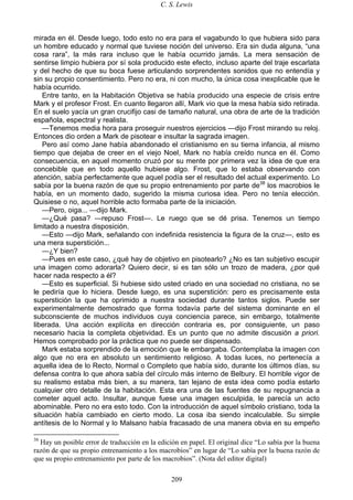 C. S. Lewis
209
mirada en él. Desde luego, todo esto no era para el vagabundo lo que hubiera sido para
un hombre educado y normal que tuviese noción del universo. Era sin duda alguna, “una
cosa rara”, la más rara incluso que le había ocurrido jamás. La mera sensación de
sentirse limpio hubiera por sí sola producido este efecto, incluso aparte del traje escarlata
y del hecho de que su boca fuese articulando sorprendentes sonidos que no entendía y
sin su propio consentimiento. Pero no era, ni con mucho, la única cosa inexplicable que le
había ocurrido.
Entre tanto, en la Habitación Objetiva se había producido una especie de crisis entre
Mark y el profesor Frost. En cuanto llegaron allí, Mark vio que la mesa había sido retirada.
En el suelo yacía un gran crucifijo casi de tamaño natural, una obra de arte de la tradición
española, espectral y realista.
—Tenemos media hora para proseguir nuestros ejercicios —dijo Frost mirando su reloj.
Entonces dio orden a Mark de pisotear e insultar la sagrada imagen.
Pero así como Jane había abandonado el cristianismo en su tierna infancia, al mismo
tiempo que dejaba de creer en el viejo Noel, Mark no había creído nunca en él. Como
consecuencia, en aquel momento cruzó por su mente por primera vez la idea de que era
concebible que en todo aquello hubiese algo. Frost, que lo estaba observando con
atención, sabía perfectamente que aquel podía ser el resultado del actual experimento. Lo
sabía por la buena razón de que su propio entrenamiento por parte de38
los macrobios le
había, en un momento dado, sugerido la misma curiosa idea. Pero no tenía elección.
Quisiese o no, aquel horrible acto formaba parte de la iniciación.
—Pero, oiga... —dijo Mark.
—¿Qué pasa? —repuso Frost—. Le ruego que se dé prisa. Tenemos un tiempo
limitado a nuestra disposición.
—Esto —dijo Mark, señalando con indefinida resistencia la figura de la cruz—, esto es
una mera superstición...
—¿Y bien?
—Pues en este caso, ¿qué hay de objetivo en pisotearlo? ¿No es tan subjetivo escupir
una imagen como adorarla? Quiero decir, si es tan sólo un trozo de madera, ¿por qué
hacer nada respecto a él?
—Esto es superficial. Si hubiese sido usted criado en una sociedad no cristiana, no se
le pediría que lo hiciera. Desde luego, es una superstición: pero es precisamente esta
superstición la que ha oprimido a nuestra sociedad durante tantos siglos. Puede ser
experimentalmente demostrado que forma todavía parte del sistema dominante en el
subconsciente de muchos individuos cuya conciencia parece, sin embargo, totalmente
liberada. Una acción explícita en dirección contraria es, por consiguiente, un paso
necesario hacia la completa objetividad. Es un punto que no admite discusión a priori.
Hemos comprobado por la práctica que no puede ser dispensado.
Mark estaba sorprendido de la emoción que le embargaba. Contemplaba la imagen con
algo que no era en absoluto un sentimiento religioso. A todas luces, no pertenecía a
aquella idea de lo Recto, Normal o Completo que había sido, durante los últimos días, su
defensa contra lo que ahora sabía del círculo más interno de Belbury. El horrible vigor de
su realismo estaba más bien, a su manera, tan lejano de esta idea como podía estarlo
cualquier otro detalle de la habitación. Esta era una de las fuentes de su repugnancia a
cometer aquel acto. Insultar, aunque fuese una imagen esculpida, le parecía un acto
abominable. Pero no era esto todo. Con la introducción de aquel símbolo cristiano, toda la
situación había cambiado en cierto modo. La cosa iba siendo incalculable. Su simple
antítesis de lo Normal y lo Malsano había fracasado de una manera obvia en su empeño
38
Hay un posible error de traducción en la edición en papel. El original dice “Lo sabía por la buena
razón de que su propio entrenamiento a los macrobios” en lugar de “Lo sabía por la buena razón de
que su propio entrenamiento por parte de los macrobios”. (Nota del editor digital)
 