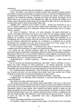 C. S. Lewis
21
importancia.
—¿Y qué piensa usted de todo esto, Studdock? —preguntó Feverstone.
—Creo —dijo Mark— que James ha tocado el punto más importante cuando ha dicho
que tendría su propio personal legal y su policía. No doy un real por los Pragmatómetros y
la instalación sanitaria de luxe. Lo importante es que esta vez vamos a tener la ciencia
aplicada a los problemas sociales y apoyada por todas las fuerzas del Estado, de la
misma forma que la guerra ha sido apoyada por todas las fuerzas del Estado en el
pasado. Hay la esperanza, desde luego, de que descubrirá algo más de lo que descubrió
la ciencia libre; pero lo cierto es que puede hacer más.
—¡Maldita sea! —exclamó Curry mirando su reloj—. Tendré que marcharme a ver a
N.O. Si quieren ustedes un poco de coñac cuando hayan terminado el vino, está en el
armario. Encontrarán copas en la estantería. Volveré en cuanto pueda. No se va usted,
James, ¿verdad?
—Sí —dijo el Tesorero—. Me voy a la cama temprano. No quiero interrumpir su
reunión. He estado casi todo el día de pie, ya lo sabe. Es una tontería aceptar ningún
cargo en este Colegio. Es una ansiedad constante, una responsabilidad aplastante. ¡Y
después se encuentra uno con gente que insinúa que todos esos parásitos de la
investigación que no han metido nunca las narices en sus bibliotecas y laboratorios son
los que trabajan realmente! Me gustaría ver a Glossop o a cualquiera de su banda
enfrentarse con el trabajo de un día como el que he tenido hoy. Curry, amigo mío, ha
tenido usted una vida fácil, si se ha dedicado a la economía.
—Ya le he dicho a usted antes... —comenzó Curry, pero el Tesorero, de pie ya, se
inclinaba sobre lord Feverstone y le refería una historia divertida.
En cuanto los dos hombres hubieron salido de la habitación, lord Feverstone
permaneció algunos segundos contemplando fijamente a Mark con enigmática expresión.
Después se echó a reír. La risa aumentó. Reclinó su cuerpo delgado y musculoso contra
el respaldo y siguió riéndose intensamente. Su risa era contagiosa, y al poco rato Mark se
reía también con él, con una risa sincera e infantil.
—Pragmatómetros..., retretes suntuosos..., idealismo práctico... —decía riendo lord
Feverstone.
Fue un momento de extraordinaria liberación para Mark. Todo lo referente a Curry y
Busby que hasta entonces no había observado, o, de haberlo observado, se había
desvanecido ante su veneración por el Elemento Progresivo, acudía ahora a su mente. Se
preguntaba cómo había podido ser tan ciego respecto a la parte cómica de ellos.
—Es verdaderamente desesperante —dijo Feverstone cuando se serenó un poco—
que la gente que tiene uno que emplear para poder hacer algo puedan decir tantas
tonterías en el momento en que se les pregunta por la cosa misma.
—Y, no obstante, son, en cierto modo, el cerebro de Bracton —dijo Mark.
—¡Válgame Dios, no! Glossop y Bill el “Aguacero”, e incluso el viejo Jewel, tienen diez
veces más talento.
—No sabía que tuviese usted este punto de vista.
—Me parece que Glossop y los demás andan equivocados. Creo que su idea de la
cultura, del conocimiento y de todo lo demás es irreal. No creo que se adapte al mundo en
que vivimos. Es una mera fantasía. Pero es una idea muy clara y la siguen de una manera
consistente. Saben lo que quieren. Pero nuestros dos pobres amigos, a pesar de que
están persuadidos de tomar el buen tren e incluso de guiarlo, no tienen ni la menor noción
de hacia dónde los lleva ni por qué. Sudarán sangre por traer el I.N.E.C. a Edgestow; por
esto son indispensables. Pero respecto a cuál es el punto de vista del I.N.E.C., a cuál es
el punto de vista de algo... pregúnteles otra cosa, ¡Pragmatómetros! ¡Quince
subdirectores!
—En fin, quizá esté yo también en el mismo error.
—En absoluto. Usted lo vio en seguida. Estoy seguro. He leído todo lo que ha escrito
 