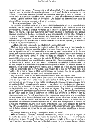 Esa Horrenda Fortaleza
210
de tomar algo en cuenta. ¿Por qué estaría allí el crucifijo? ¿Por qué serian de carácter
religioso más de la mitad de aquellas pinturas ponzoñosas? Tenía la sensación de que
nuevos contrincantes tomaban parte en la contienda, enemigos y aliados potentes que
jamás había sospechado hasta entonces. “Si doy un paso en una dirección determinada
—pensó—, puedo caminar hacia un precipicio.” Una especie de determinación asnal de
plantar allí sus cascos y no moverse brotó en su mente.
—Dése prisa, por favor —dijo Frost.
La tranquila autoridad de la voz y el hecho de haberle obedecido tan a menudo hasta
entonces casi lo conquistó. Estaba al borde de obedecer y de desechar todas sus
prevenciones, cuando la actitud indefensa de la imagen lo detuvo. El sentimiento era
ilógico. Se detuvo, no porque sus manos estuviesen clavadas e indefensas, sino porque
estaban simplemente hechas de madera y, por consiguiente, menos útiles todavía, y
porque la imagen, con todo su realismo, era inanimada y no podía en modo alguno
responder. La inexpresiva cara de una muñeca —una de las muñecas de Myrtle— que
había hecho pedazos siendo niño lo había afectado en el mismo sentido, y el recuerdo,
incluso ahora, le inspiraba ternura.
—¿Qué está usted esperando, Mr. Studdock? —preguntó Frost.
Mark se daba perfecta cuenta del creciente peligro. Era obvio que si desobedecía, su
última probabilidad de salir con vida de Belbury había desaparecido. Incluso de salir con
ella de aquella habitación. La sensación lenitiva se apoderó nuevamente de él. Estaba,
pensó, tan indefenso como el Cristo de madera. Mientras pensaba esto, se vio mirando el
crucifijo de una nueva forma: ni como un trozo de madera ni como un objeto de
superstición, sino como un fragmento de historia. El Cristianismo podía ser una tontería,
pero no había duda de que aquel Hombre había vivido y fue ejecutado por los miembros
de Belbury de su época. Y aquello, como comprendió súbitamente, explicaba por qué
aquella imagen, aun no siendo en sí para él la imagen de lo Recto y lo Normal, estaba, no
obstante, en oposición al pervertido Belbury. Era la imagen de lo que ocurría cuando lo
Recto se encontraba con lo Pervertido, una imagen de lo que lo Pervertido hizo a lo
Recto..., de lo que le harían a él si permanecía en su rectitud. Era, en un sentido más
enfático de los que hasta entonces había entendido, una cruz.
—¿Tiene usted intención de seguir el entrenamiento o no? —preguntó Frost.
Estaba pendiente de la hora. Sabía que aquellos dos hombres estaban realizando su
visita de inspección y que Jules debía de estar cerca de Belbury. Sabía que podía ser
interrumpido de un momento a otro. Había elegido aquel momento para aquel grado de la
iniciación de Mark, en parte obedeciendo a un inexplicado impulso (estos impulsos eran
en él más frecuentes cada día) y en parte porque deseaba, en la incierta situación que se
había producido ahora, estar seguro de Mark en seguida. Él y Wither, y posiblemente
(ahora ya) Straik, eran los únicos totalmente iniciados del I.N.E.C. En ellos yacía el peligro
de dar algún paso en falso al tratar con el hombre que pretendía ser Merlín y con su
misterioso intérprete. Para el que siguiese los verdaderos pasos había una probabilidad
de sobrepasar a los demás, de llegar a ser para ellos lo que ellos eran para el resto del
Instituto, y lo que el Instituto era para el resto de Inglaterra. Sabía que Wither estaba
esperando ansiosamente el menor resbalón de su parte. Por consiguiente, le parecía de
la más alta importancia llevar a Mark cuanto antes hasta aquel punto después del cual no
hay retroceso posible, y la sumisión del discípulo tanto a los macrobios como al profesor
que lo había iniciado se convertía en una cuestión de necesidad psicológica e incluso
física.
—¿No oye usted lo que le digo? —preguntó a Mark de nuevo.
Mark no contestó. Pensaba, pensaba intensamente, porque sabía que si dejaba un
momento de pensar el terror de la muerte le arrancaría la decisión de sus manos. El
Cristianismo era una fábula. Sería ridículo morir por una religión en la que no creía. Aquel
Hombre mismo, en aquella Cruz, se había dado cuenta de que era una fábula, y había
 