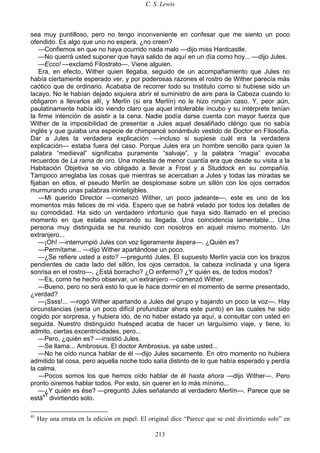 C. S. Lewis
213
sea muy puntilloso, pero no tengo inconveniente en confesar que me siento un poco
ofendido. Es algo que uno no espera, ¿no creen?
—Confiemos en que no haya ocurrido nada malo —dijo miss Hardcastle.
—No querrá usted suponer que haya salido de aquí en un día como hoy... —dijo Jules.
—Ecco! —exclamó Filostrato—. Viene alguien.
Era, en efecto, Wither quien llegaba, seguido de un acompañamiento que Jules no
había ciertamente esperado ver, y por poderosas razones el rostro de Wither parecía más
caótico que de ordinario. Acababa de recorrer todo su Instituto como si hubiese sido un
lacayo. No le habían dejado siquiera abrir el suministro de aire para la Cabeza cuando lo
obligaron a llevarlos allí, y Merlín (si era Merlín) no le hizo ningún caso. Y, peor aún,
paulatinamente había ido viendo claro que aquel intolerable íncubo y su intérprete tenían
la firme intención de asistir a la cena. Nadie podía darse cuenta con mayor fuerza que
Wither de la imposibilidad de presentar a Jules aquel desaliñado clérigo que no sabía
inglés y que guiaba una especie de chimpancé sonámbulo vestido de Doctor en Filosofía.
Dar a Jules la verdadera explicación —incluso si supiese cuál era la verdadera
explicación— estaba fuera del caso. Porque Jules era un hombre sencillo para quien la
palabra “medieval” significaba puramente “salvaje”, y la palabra “magia” evocaba
recuerdos de La rama de oro. Una molestia de menor cuantía era que desde su visita a la
Habitación Objetiva se vio obligado a llevar a Frost y a Studdock en su compañía.
Tampoco arreglaba las cosas que mientras se acercaban a Jules y todas las miradas se
fijaban en ellos, el pseudo Merlín se desplomase sobre un sillón con los ojos cerrados
murmurando unas palabras ininteligibles.
—Mi querido Director —comenzó Wither, un poco jadeante—, este es uno de los
momentos más felices de mi vida. Espero que se habrá velado por todos los detalles de
su comodidad. Ha sido un verdadero infortunio que haya sido llamado en el preciso
momento en que estaba esperando su llegada. Una coincidencia lamentable... Una
persona muy distinguida se ha reunido con nosotros en aquel mismo momento. Un
extranjero...
—¡Oh! —interrumpió Jules con voz ligeramente áspera—. ¿Quién es?
—Permítame... —dijo Wither apartándose un poco.
—¿Se refiere usted a esto? —preguntó Jules. El supuesto Merlín yacía con los brazos
pendientes de cada lado del sillón, los ojos cerrados, la cabeza inclinada y una ligera
sonrisa en el rostro—. ¿Está borracho? ¿O enfermo? ¿Y quién es, de todos modos?
—Es, como he hecho observar, un extranjero —comenzó Wither.
—Bueno, pero no será esto lo que le hace dormir en el momento de serme presentado,
¿verdad?
—¡Ssss!... —rogó Wither apartando a Jules del grupo y bajando un poco la voz—. Hay
circunstancias (sería un poco difícil profundizar ahora este punto) en las cuales he sido
cogido por sorpresa, y hubiera ido, de no haber estado ya aquí, a consultar con usted en
seguida. Nuestro distinguido huésped acaba de hacer un larguísimo viaje, y tiene, lo
admito, ciertas excentricidades, pero...
—Pero, ¿quién es? —insistió Jules.
—Se llama... Ambrosius. El doctor Ambrosius, ya sabe usted...
—No he oído nunca hablar de él —dijo Jules secamente. En otro momento no hubiera
admitido tal cosa, pero aquella noche todo salía distinto de lo que había esperado y perdía
la calma.
—Pocos somos los que hemos oído hablar de él hasta ahora —dijo Wither—. Pero
pronto oiremos hablar todos. Por esto, sin querer en lo más mínimo...
—¿Y quién es ése? —preguntó Jules señalando al verdadero Merlín—. Parece que se
está41
divirtiendo solo.
41
Hay una errata en la edición en papel. El original dice “Parece que se esté divirtiendo solo” en
 
