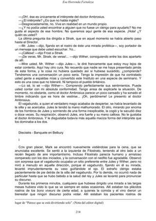 Esa Horrenda Fortaleza
214
—¡Oh!, ése es únicamente el intérprete del doctor Ambrosius.
—¿El intérprete? ¿Es que no habla inglés?
—Desgraciadamente, no. Vive en realidad en un mundo propio.
—¿Y no podía usted encontrar a alguien que no fuese un clérigo para ayudarlo? No me
gusta el aspecto de ese hombre. No queremos aquí gente de esa especie. ¡Hola! ¿Y
quién es usted?
La última pregunta iba dirigida a Straik, que en aquel momento se había abierto paso
hasta el Director.
—Mr. Jules —dijo, fijando en el rostro de éste una mirada profética—, soy portador de
un mensaje que debe usted escuchar. Yo...
—¡Cállese! —dijo Frost a Straik.
—¡De veras, Mr. Straik, de veras!... —dijo Wither, consiguiendo entre los dos apartarlo
de allí.
—Mire usted, Mr. Wither —dijo Jules—, le diré francamente que estoy muy lejos de
estar contento. Aquí hay otro cura. No recuerdo que nadie se me haya presentado jamás
de esta forma, y la cosa no hubiera quedado así si hubiese sucedido, ¿comprende?
Tendremos una conversación un poco seria. Tengo la impresión de que ha contratado
usted gente a espaldas mías y convertido este Instituto en una especie de seminario. Y
esto es una cosa que no toleraré. Ni tampoco el pueblo británico.
—Lo sé, lo sé —dijo Wither—. Comprendo perfectamente sus sentimientos. Puede
usted contar con mi absoluta conformidad. Tengo ansia de explicarle la situación. De
momento, no obstante, como el doctor Ambrosius parece un poco cansado y ha sonado el
timbre indicando que es hora de vestirse... ¡Oh, perdóneme! Le presento al doctor
Ambrosius.
El vagabundo, a quien el verdadero mago acababa de despertar, se había levantado de
la silla y se acercaba. Jules le tendió la mano malhumorado. El otro, mirando por encima
de los hombros de Jules y sonriendo de una forma inexplicable, la cogió y la sacudió diez
o doce veces. Su respiración, observó Jules, era fuerte y su mano callosa. No le gustaba
el doctor Ambrosius. Y le disgustaba todavía más aquella maciza forma del intérprete que
los dominaba a los dos.
Dieciséis - Banquete en Belbury
I
CON gran placer, Mark se encontró nuevamente vistiéndose para la cena, que se
anunciaba excelente. Se sentó a la izquierda de Filostrato, teniendo al otro lado a un
recién llegado de aire importantísimo. Incluso Filostrato parecía humano y amistoso
comparado con los dos iniciados, y la conversación con el neófito fue agradable. Observó
con sorpresa que el vagabundo ocupaba un sitio preferente entre Jules y Wither, pero no
miró a menudo en aquella dirección, porque el vagabundo, fijando en él su mirada,
levantó imprudentemente su vaso guiñándole el ojo. El extraño clérigo estaba
pacientemente de pie detrás de la silla del vagabundo. Por lo demás, no ocurrió nada de
particular hasta que se hubo bebido a la salud del rey y Jules se levantó para pronunciar
su discurso.
Durante los primeros minutos, cualquiera que hubiese dirigido una mirada a las largas
mesas hubiera visto lo que se ve siempre en estas ocasiones. Allí estaban los plácidos
rostros de los bons viveurs de cierta edad, a quienes la comida y el vino dieron un
bienestar que ningún discurso podía violar. Allí estaban los pacientes rostros de
lugar de “Parece que se está divirtiendo solo”. (Nota del editor digital)
 